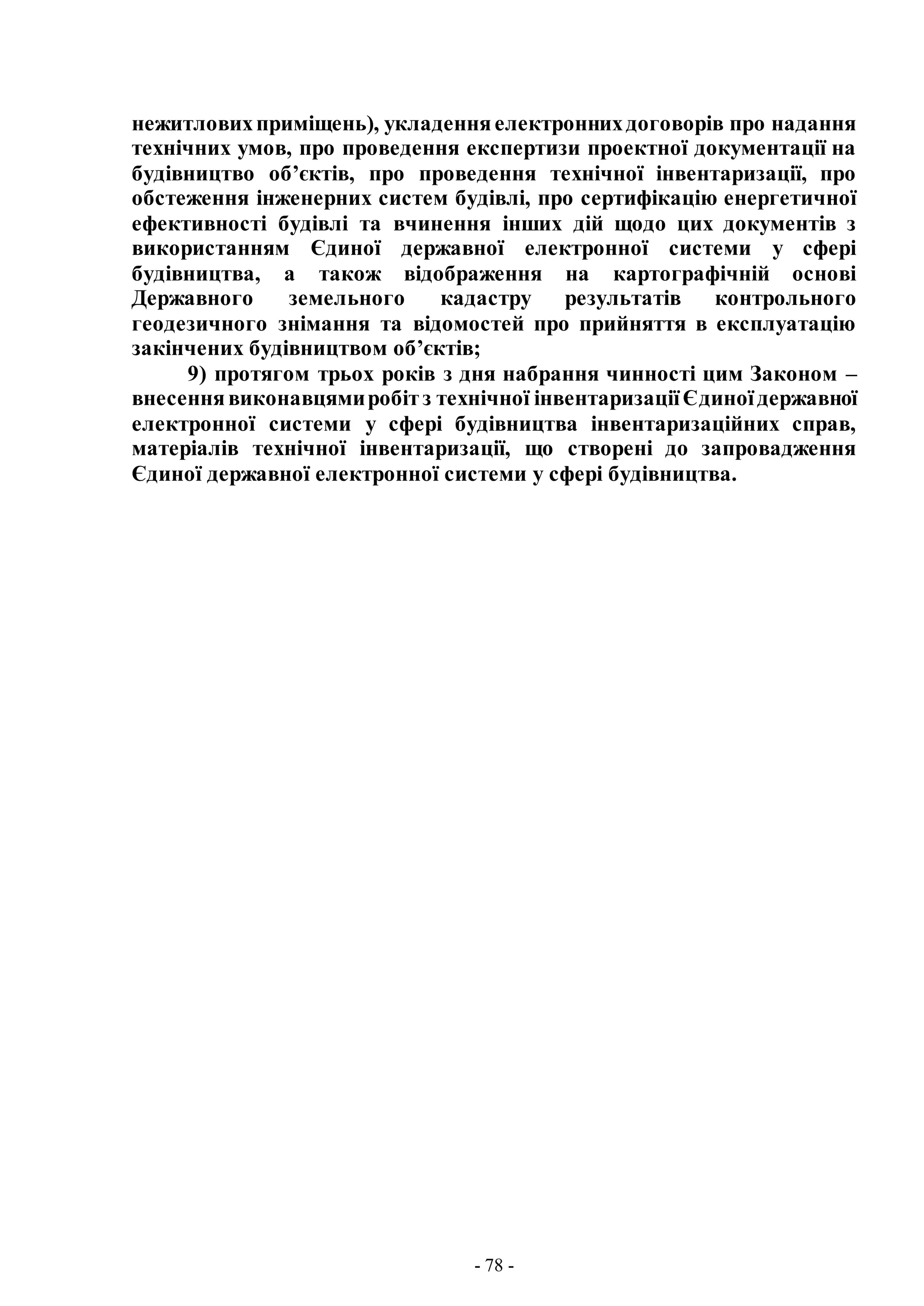 - 78 -
нежитловихприміщень), укладенняелектроннихдоговорів про надання
технічних умов, про проведення експертизи проектної документації на
будівництво об’єктів, про проведення технічної інвентаризації, про
обстеження інженерних систем будівлі, про сертифікацію енергетичної
ефективності будівлі та вчинення інших дій щодо цих документів з
використанням Єдиної державної електронної системи у сфері
будівництва, а також відображення на картографічній основі
Державного земельного кадастру результатів контрольного
геодезичного знімання та відомостей про прийняття в експлуатацію
закінчених будівництвом об’єктів;
9) протягом трьох років з дня набрання чинності цим Законом –
внесеннявиконавцямиробітз технічної інвентаризаціїЄдиноїдержавної
електронної системи у сфері будівництва інвентаризаційних справ,
матеріалів технічної інвентаризації, що створені до запровадження
Єдиної державної електронної системи у сфері будівництва.
 
