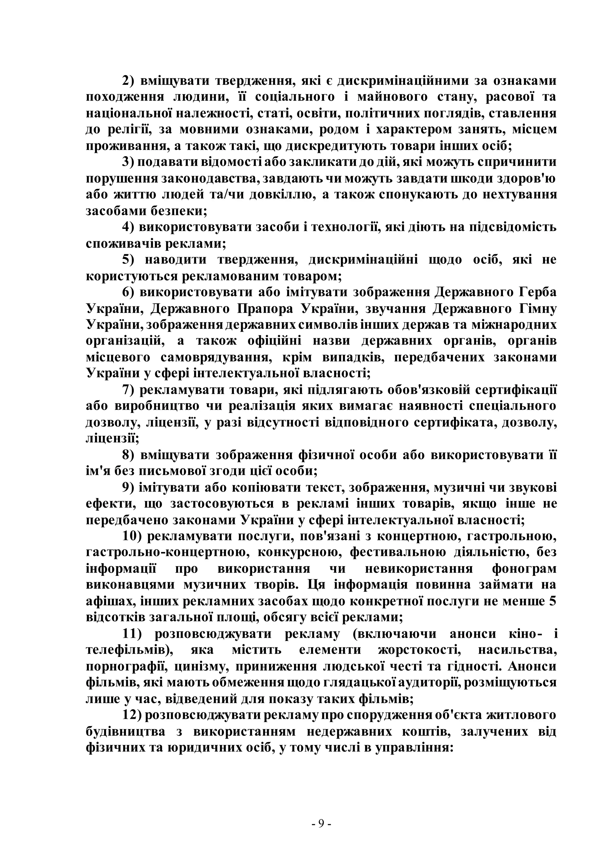 - 9 -
2) вміщувати твердження, які є дискримінаційними за ознаками
походження людини, її соціального і майнового стану, расової та
національної належності, статі, освіти, політичних поглядів, ставлення
до релігії, за мовними ознаками, родом і характером занять, місцем
проживання, а також такі, що дискредитують товари інших осіб;
3) подавати відомостіабо закликати до дій, які можуть спричинити
порушення законодавства, завдають чи можуть завдати шкоди здоров'ю
або життю людей та/чи довкіллю, а також спонукають до нехтування
засобами безпеки;
4) використовувати засоби і технології, які діють на підсвідомість
споживачів реклами;
5) наводити твердження, дискримінаційні щодо осіб, які не
користуються рекламованим товаром;
6) використовувати або імітувати зображення Державного Герба
України, Державного Прапора України, звучання Державного Гімну
України, зображеннядержавнихсимволівінших держав та міжнародних
організацій, а також офіційні назви державних органів, органів
місцевого самоврядування, крім випадків, передбачених законами
України у сфері інтелектуальної власності;
7) рекламувати товари, які підлягають обов'язковій сертифікації
або виробництво чи реалізація яких вимагає наявності спеціального
дозволу, ліцензії, у разі відсутності відповідного сертифіката, дозволу,
ліцензії;
8) вміщувати зображення фізичної особи або використовувати її
ім'я без письмової згоди цієї особи;
9) імітувати або копіювати текст, зображення, музичні чи звукові
ефекти, що застосовуються в рекламі інших товарів, якщо інше не
передбачено законами України у сфері інтелектуальної власності;
10) рекламувати послуги, пов'язані з концертною, гастрольною,
гастрольно-концертною, конкурсною, фестивальною діяльністю, без
інформації про використання чи невикористання фонограм
виконавцями музичних творів. Ця інформація повинна займати на
афішах, інших рекламних засобах щодо конкретної послуги не менше 5
відсотків загальної площі, обсягу всієї реклами;
11) розповсюджувати рекламу (включаючи анонси кіно- і
телефільмів), яка містить елементи жорстокості, насильства,
порнографії, цинізму, приниження людської честі та гідності. Анонси
фільмів, які мають обмеженнящодо глядацькоїаудиторії, розміщуються
лише у час, відведений для показу таких фільмів;
12) розповсюджувати рекламупро спорудженняоб'єкта житлового
будівництва з використанням недержавних коштів, залучених від
фізичних та юридичних осіб, у тому числі в управління:
 