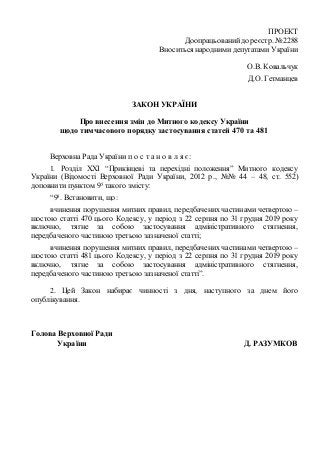 ПРОЕКТ
Доопрацьованийдо реєстр. № 2288
Вноситься народнимидепутатами України
О.В. Ковальчук
Д.О. Гетманцев
ЗАКОН УКРАЇНИ
Про внесення змін до Митного кодексу України
щодо тимчасового порядку застосування статей 470 та 481
Верховна Рада України п о с т а н о в л я є:
1. Розділ XXI “Прикінцеві та перехідні положення” Митного кодексу
України (Відомості Верховної Ради України, 2012 р., №№ 44 – 48, ст. 552)
доповнити пунктом 95 такого змісту:
“95. Встановити, що:
вчинення порушення митних правил, передбачених частинами четвертою –
шостою статті 470 цього Кодексу, у період з 22 серпня по 31 грудня 2019 року
включно, тягне за собою застосування адміністративного стягнення,
передбаченого частиною третьою зазначеної статті;
вчинення порушення митних правил, передбачених частинами четвертою –
шостою статті 481 цього Кодексу, у період з 22 серпня по 31 грудня 2019 року
включно, тягне за собою застосування адміністративного стягнення,
передбаченого частиною третьою зазначеної статті”.
2. Цей Закон набирає чинності з дня, наступного за днем його
опублікування.
Голова Верховної Ради
України Д. РАЗУМКОВ
 
