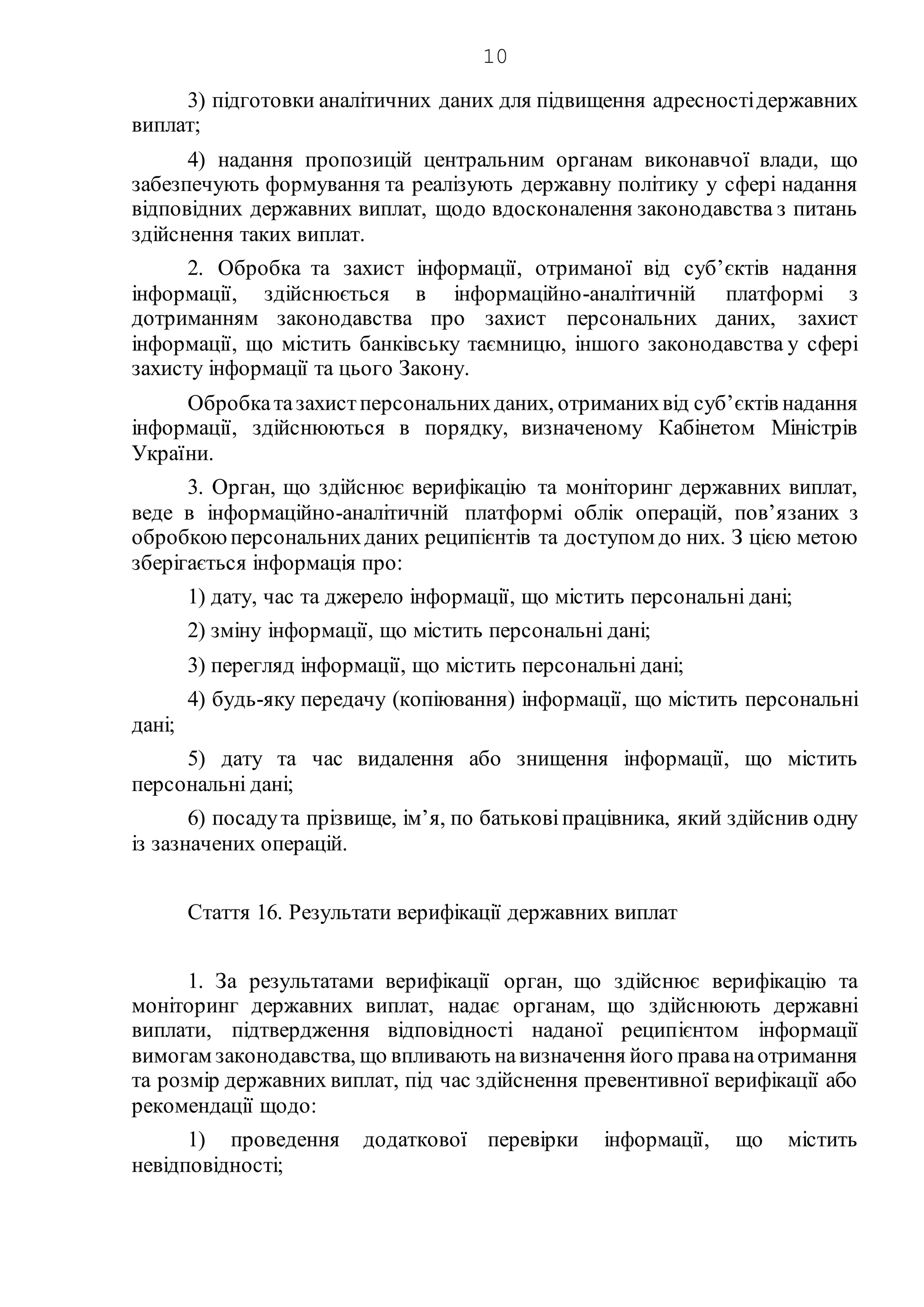10
3) підготовки аналітичних даних для підвищення адресностідержавних
виплат;
4) надання пропозицій центральним органам виконавчої влади, що
забезпечують формування та реалізують державну політику у сфері надання
відповідних державних виплат, щодо вдосконалення законодавства з питань
здійснення таких виплат.
2. Обробка та захист інформації, отриманої від суб’єктів надання
інформації, здійснюється в інформаційно-аналітичній платформі з
дотриманням законодавства про захист персональних даних, захист
інформації, що містить банківську таємницю, іншого законодавства у сфері
захисту інформації та цього Закону.
Обробкатазахистперсональнихданих, отриманихвід суб’єктів надання
інформації, здійснюються в порядку, визначеному Кабінетом Міністрів
України.
3. Орган, що здійснює верифікацію та моніторинг державних виплат,
веде в інформаційно-аналітичній платформі облік операцій, пов’язаних з
обробкоюперсональнихданих реципієнтів та доступом до них. З цією метою
зберігається інформація про:
1) дату, час та джерело інформації, що містить персональні дані;
2) зміну інформації, що містить персональні дані;
3) перегляд інформації, що містить персональні дані;
4) будь-яку передачу (копіювання) інформації, що містить персональні
дані;
5) дату та час видалення або знищення інформації, що містить
персональні дані;
6) посадута прізвище, ім’я, по батьковіпрацівника, який здійснив одну
із зазначених операцій.
Стаття 16. Результати верифікації державних виплат
1. За результатами верифікації орган, що здійснює верифікацію та
моніторинг державних виплат, надає органам, що здійснюють державні
виплати, підтвердження відповідності наданої реципієнтом інформації
вимогам законодавства, що впливають навизначення його праванаотримання
та розмір державних виплат, під час здійснення превентивної верифікації або
рекомендації щодо:
1) проведення додаткової перевірки інформації, що містить
невідповідності;
 