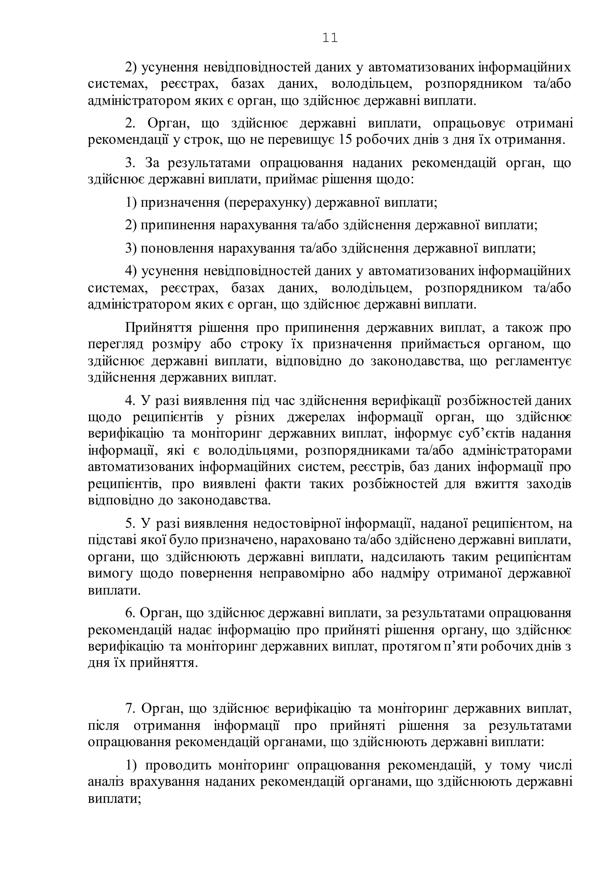 11
2) усунення невідповідностей даних у автоматизованих інформаційних
системах, реєстрах, базах даних, володільцем, розпорядником та/або
адміністратором яких є орган, що здійснює державні виплати.
2. Орган, що здійснює державні виплати, опрацьовує отримані
рекомендації у строк, що не перевищує 15 робочих днів з дня їх отримання.
3. За результатами опрацювання наданих рекомендацій орган, що
здійснює державні виплати, приймає рішення щодо:
1) призначення (перерахунку) державної виплати;
2) припинення нарахування та/або здійснення державної виплати;
3) поновлення нарахування та/або здійснення державної виплати;
4) усунення невідповідностей даних у автоматизованих інформаційних
системах, реєстрах, базах даних, володільцем, розпорядником та/або
адміністратором яких є орган, що здійснює державні виплати.
Прийняття рішення про припинення державних виплат, а також про
перегляд розміру або строку їх призначення приймається органом, що
здійснює державні виплати, відповідно до законодавства, що регламентує
здійснення державних виплат.
4. У разі виявлення під час здійснення верифікації розбіжностей даних
щодо реципієнтів у різних джерелах інформації орган, що здійснює
верифікацію та моніторинг державних виплат, інформує суб’єктів надання
інформації, які є володільцями, розпорядниками та/або адміністраторами
автоматизованих інформаційних систем, реєстрів, баз даних інформації про
реципієнтів, про виявлені факти таких розбіжностей для вжиття заходів
відповідно до законодавства.
5. У разі виявлення недостовірної інформації, наданої реципієнтом, на
підставі якої було призначено, нараховано та/або здійснено державні виплати,
органи, що здійснюють державні виплати, надсилають таким реципієнтам
вимогу щодо повернення неправомірно або надміру отриманої державної
виплати.
6. Орган, що здійснює державні виплати, за результатами опрацювання
рекомендацій надає інформацію про прийняті рішення органу, що здійснює
верифікацію та моніторинг державних виплат, протягом п’яти робочихднів з
дня їх прийняття.
7. Орган, що здійснює верифікацію та моніторинг державних виплат,
після отримання інформації про прийняті рішення за результатами
опрацювання рекомендацій органами, що здійснюють державні виплати:
1) проводить моніторинг опрацювання рекомендацій, у тому числі
аналіз врахування наданих рекомендацій органами, що здійснюють державні
виплати;
 