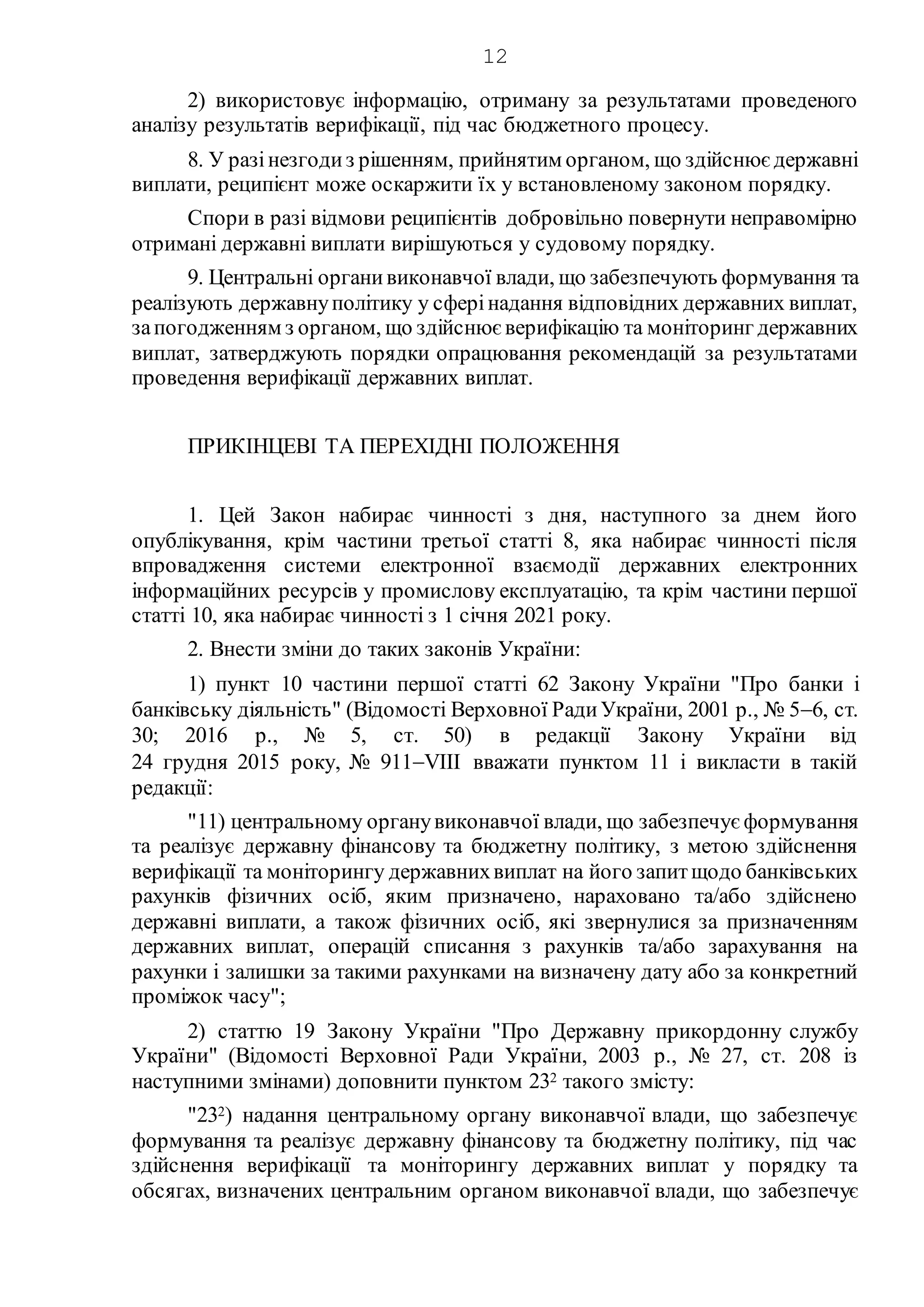 12
2) використовує інформацію, отриману за результатами проведеного
аналізу результатів верифікації, під час бюджетного процесу.
8. У разінезгодиз рішенням, прийнятим органом, що здійснює державні
виплати, реципієнт може оскаржити їх у встановленому законом порядку.
Спори в разі відмови реципієнтів добровільно повернути неправомірно
отримані державні виплати вирішуються у судовому порядку.
9. Центральні органивиконавчої влади, що забезпечують формування та
реалізують державнуполітику у сферінадання відповідних державних виплат,
запогодженням з органом, що здійснює верифікацію та моніторинг державних
виплат, затверджують порядки опрацювання рекомендацій за результатами
проведення верифікації державних виплат.
ПРИКІНЦЕВІ ТА ПЕРЕХІДНІ ПОЛОЖЕННЯ
1. Цей Закон набирає чинності з дня, наступного за днем його
опублікування, крім частини третьої статті 8, яка набирає чинності після
впровадження системи електронної взаємодії державних електронних
інформаційних ресурсів у промислову експлуатацію, та крім частини першої
статті 10, яка набирає чинності з 1 січня 2021 року.
2. Внести зміни до таких законів України:
1) пункт 10 частини першої статті 62 Закону України "Про банки і
банківську діяльність" (Відомості Верховної РадиУкраїни, 2001 р., № 56, ст.
30; 2016 р., № 5, ст. 50) в редакції Закону України від
24 грудня 2015 року, № 911VIII вважати пунктом 11 і викласти в такій
редакції:
"11) центральному органувиконавчої влади, що забезпечує формування
та реалізує державну фінансову та бюджетну політику, з метою здійснення
верифікації та моніторингу державнихвиплат на його запитщодо банківських
рахунків фізичних осіб, яким призначено, нараховано та/або здійснено
державні виплати, а також фізичних осіб, які звернулися за призначенням
державних виплат, операцій списання з рахунків та/або зарахування на
рахунки і залишки за такими рахунками на визначену дату або за конкретний
проміжок часу";
2) статтю 19 Закону України "Про Державну прикордонну службу
України" (Відомості Верховної Ради України, 2003 р., № 27, ст. 208 із
наступними змінами) доповнити пунктом 232 такого змісту:
"232) надання центральному органу виконавчої влади, що забезпечує
формування та реалізує державну фінансову та бюджетну політику, під час
здійснення верифікації та моніторингу державних виплат у порядку та
обсягах, визначених центральним органом виконавчої влади, що забезпечує
 