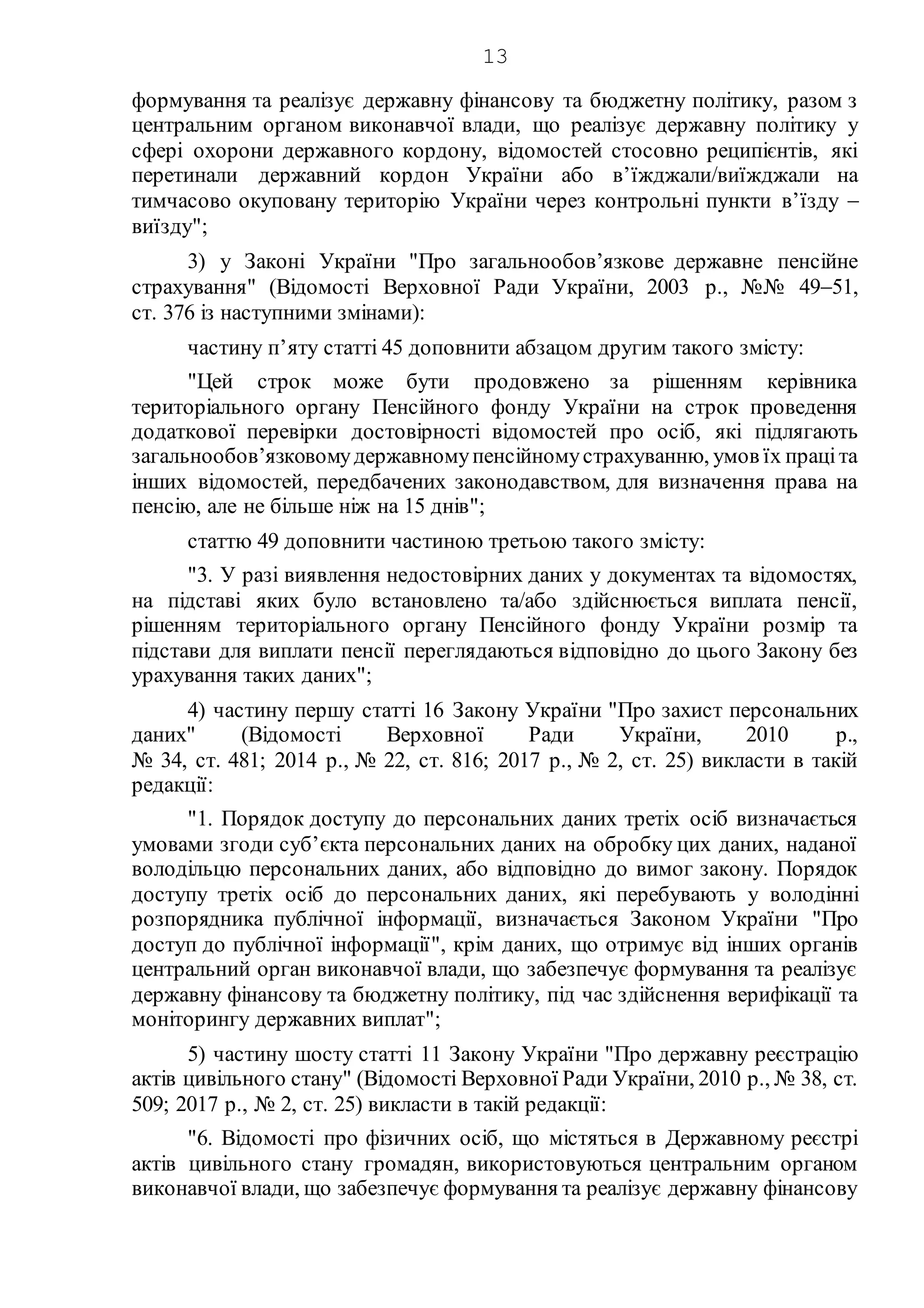 13
формування та реалізує державну фінансову та бюджетну політику, разом з
центральним органом виконавчої влади, що реалізує державну політику у
сфері охорони державного кордону, відомостей стосовно реципієнтів, які
перетинали державний кордон України або в’їжджали/виїжджали на
тимчасово окуповану територію України через контрольні пункти в’їзду 
виїзду";
3) у Законі України "Про загальнообов’язкове державне пенсійне
страхування" (Відомості Верховної Ради України, 2003 р., №№ 4951,
ст. 376 із наступними змінами):
частину п’яту статті 45 доповнити абзацом другим такого змісту:
"Цей строк може бути продовжено за рішенням керівника
територіального органу Пенсійного фонду України на строк проведення
додаткової перевірки достовірності відомостей про осіб, які підлягають
загальнообов’язковомудержавномупенсійномустрахуванню, умов їх праціта
інших відомостей, передбачених законодавством, для визначення права на
пенсію, але не більше ніж на 15 днів";
статтю 49 доповнити частиною третьою такого змісту:
"3. У разі виявлення недостовірних даних у документах та відомостях,
на підставі яких було встановлено та/або здійснюється виплата пенсії,
рішенням територіального органу Пенсійного фонду України розмір та
підстави для виплати пенсії переглядаються відповідно до цього Закону без
урахування таких даних";
4) частину першу статті 16 Закону України "Про захист персональних
даних" (Відомості Верховної Ради України, 2010 р.,
№ 34, ст. 481; 2014 р., № 22, ст. 816; 2017 р., № 2, ст. 25) викласти в такій
редакції:
"1. Порядок доступу до персональних даних третіх осіб визначається
умовами згоди суб’єкта персональних даних на обробку цих даних, наданої
володільцю персональних даних, або відповідно до вимог закону. Порядок
доступу третіх осіб до персональних даних, які перебувають у володінні
розпорядника публічної інформації, визначається Законом України "Про
доступ до публічної інформації", крім даних, що отримує від інших органів
центральний орган виконавчої влади, що забезпечує формування та реалізує
державну фінансову та бюджетну політику, під час здійснення верифікації та
моніторингу державних виплат";
5) частину шосту статті 11 Закону України "Про державну реєстрацію
актів цивільного стану" (Відомості Верховної Ради України, 2010 р., № 38, ст.
509; 2017 р., № 2, ст. 25) викласти в такій редакції:
"6. Відомості про фізичних осіб, що містяться в Державному реєстрі
актів цивільного стану громадян, використовуються центральним органом
виконавчої влади, що забезпечує формування та реалізує державну фінансову
 