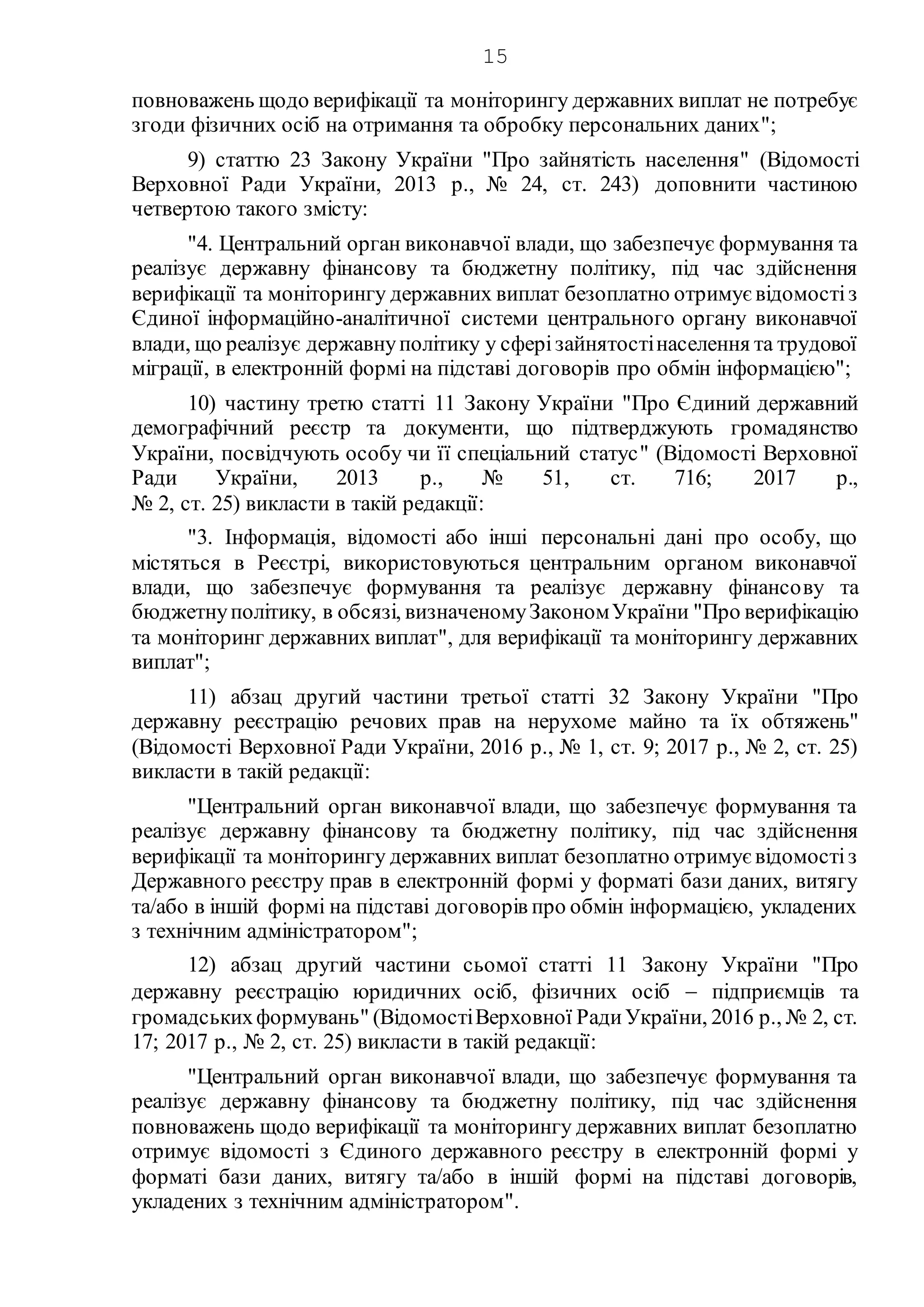 15
повноважень щодо верифікації та моніторингу державних виплат не потребує
згоди фізичних осіб на отримання та обробку персональних даних";
9) статтю 23 Закону України "Про зайнятість населення" (Відомості
Верховної Ради України, 2013 р., № 24, ст. 243) доповнити частиною
четвертою такого змісту:
"4. Центральний орган виконавчої влади, що забезпечує формування та
реалізує державну фінансову та бюджетну політику, під час здійснення
верифікації та моніторингу державних виплат безоплатно отримує відомостіз
Єдиної інформаційно-аналітичної системи центрального органу виконавчої
влади, що реалізує державнуполітику у сферізайнятостінаселення та трудової
міграції, в електронній формі на підставі договорів про обмін інформацією";
10) частину третю статті 11 Закону України "Про Єдиний державний
демографічний реєстр та документи, що підтверджують громадянство
України, посвідчують особу чи її спеціальний статус" (Відомості Верховної
Ради України, 2013 р., № 51, ст. 716; 2017 р.,
№ 2, ст. 25) викласти в такій редакції:
"3. Інформація, відомості або інші персональні дані про особу, що
містяться в Реєстрі, використовуються центральним органом виконавчої
влади, що забезпечує формування та реалізує державну фінансову та
бюджетнуполітику, в обсязі, визначеномуЗакономУкраїни "Про верифікацію
та моніторинг державних виплат", для верифікації та моніторингу державних
виплат";
11) абзац другий частини третьої статті 32 Закону України "Про
державну реєстрацію речових прав на нерухоме майно та їх обтяжень"
(Відомості Верховної Ради України, 2016 р., № 1, ст. 9; 2017 р., № 2, ст. 25)
викласти в такій редакції:
"Центральний орган виконавчої влади, що забезпечує формування та
реалізує державну фінансову та бюджетну політику, під час здійснення
верифікації та моніторингу державних виплат безоплатно отримує відомостіз
Державного реєстру прав в електронній формі у форматі бази даних, витягу
та/або в іншій формі на підставі договорів про обмін інформацією, укладених
з технічним адміністратором";
12) абзац другий частини сьомої статті 11 Закону України "Про
державну реєстрацію юридичних осіб, фізичних осіб  підприємців та
громадськихформувань" (ВідомостіВерховної РадиУкраїни, 2016 р., № 2, ст.
17; 2017 р., № 2, ст. 25) викласти в такій редакції:
"Центральний орган виконавчої влади, що забезпечує формування та
реалізує державну фінансову та бюджетну політику, під час здійснення
повноважень щодо верифікації та моніторингу державних виплат безоплатно
отримує відомості з Єдиного державного реєстру в електронній формі у
форматі бази даних, витягу та/або в іншій формі на підставі договорів,
укладених з технічним адміністратором".
 