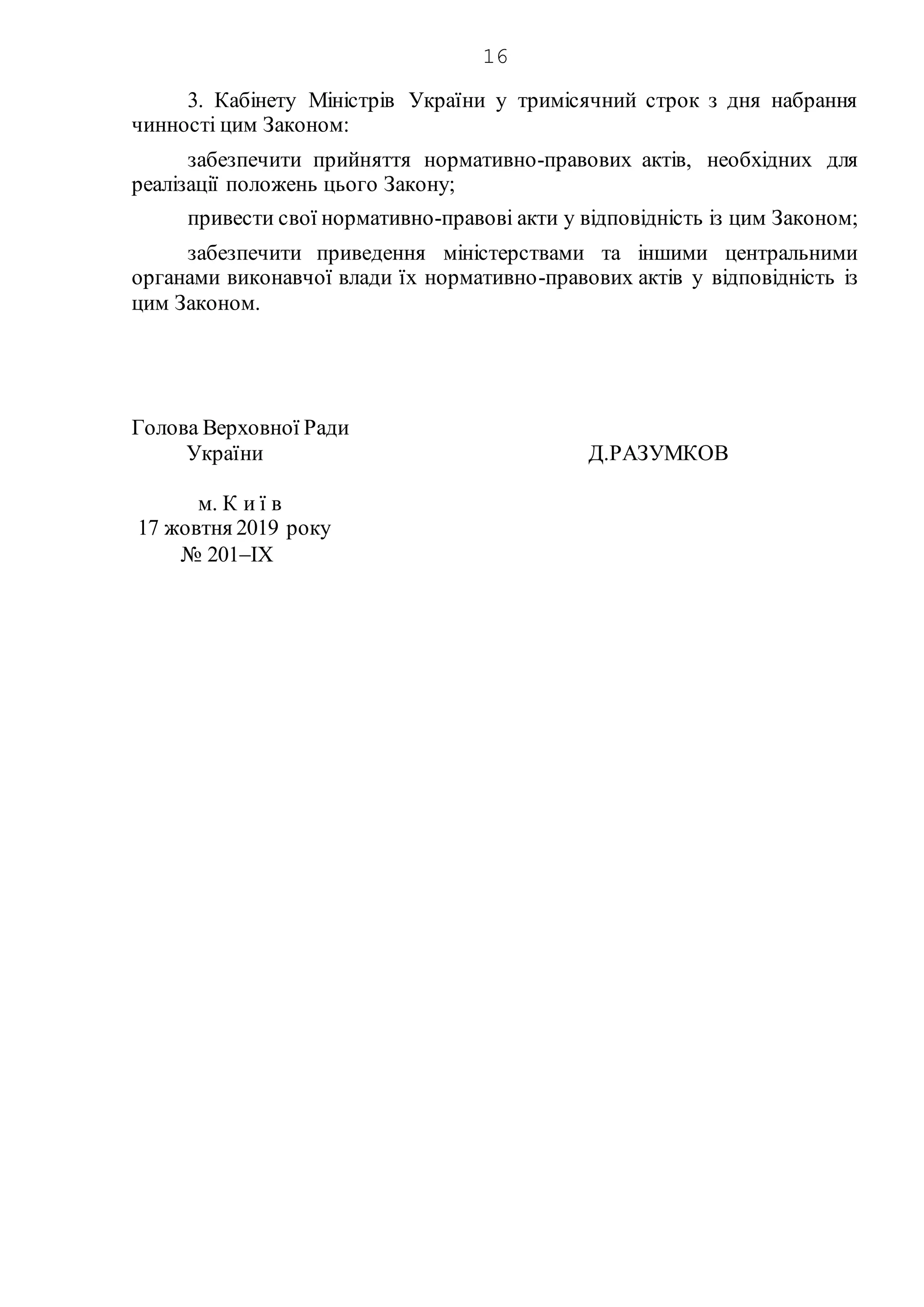 16
3. Кабінету Міністрів України у тримісячний строк з дня набрання
чинності цим Законом:
забезпечити прийняття нормативно-правових актів, необхідних для
реалізації положень цього Закону;
привести свої нормативно-правові акти у відповідність із цим Законом;
забезпечити приведення міністерствами та іншими центральними
органами виконавчої влади їх нормативно-правових актів у відповідність із
цим Законом.
Голова Верховної Ради
України Д.РАЗУМКОВ
м. К и ї в
17 жовтня 2019 року
№ 201IX
 