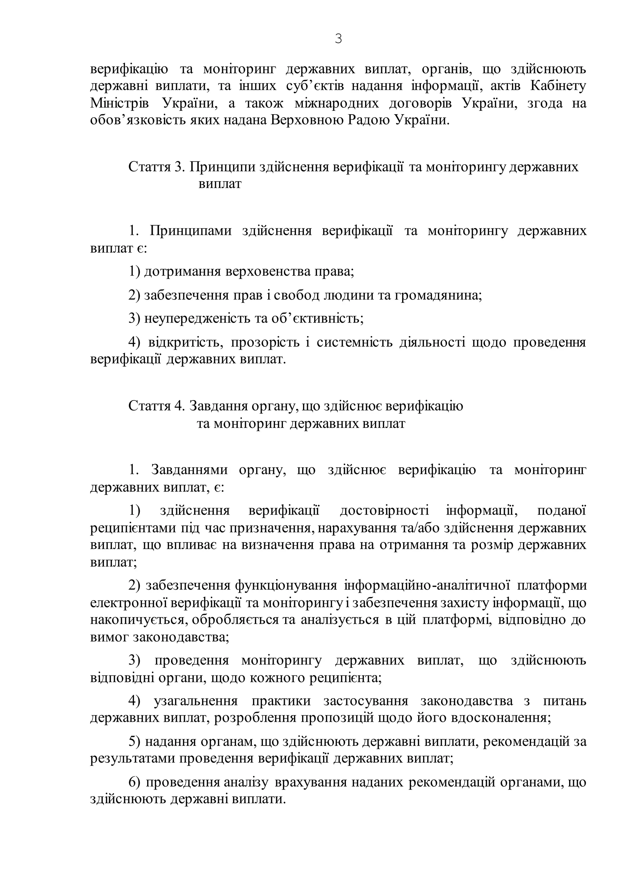 3
верифікацію та моніторинг державних виплат, органів, що здійснюють
державні виплати, та інших суб’єктів надання інформації, актів Кабінету
Міністрів України, а також міжнародних договорів України, згода на
обов’язковість яких надана Верховною Радою України.
Стаття 3. Принципи здійснення верифікації та моніторингу державних
виплат
1. Принципами здійснення верифікації та моніторингу державних
виплат є:
1) дотримання верховенства права;
2) забезпечення прав і свобод людини та громадянина;
3) неупередженість та об’єктивність;
4) відкритість, прозорість і системність діяльності щодо проведення
верифікації державних виплат.
Стаття 4. Завдання органу, що здійснює верифікацію
та моніторинг державних виплат
1. Завданнями органу, що здійснює верифікацію та моніторинг
державних виплат, є:
1) здійснення верифікації достовірності інформації, поданої
реципієнтами під час призначення, нарахування та/або здійснення державних
виплат, що впливає на визначення права на отримання та розмір державних
виплат;
2) забезпечення функціонування інформаційно-аналітичної платформи
електронної верифікації та моніторингуі забезпечення захисту інформації, що
накопичується, обробляється та аналізується в цій платформі, відповідно до
вимог законодавства;
3) проведення моніторингу державних виплат, що здійснюють
відповідні органи, щодо кожного реципієнта;
4) узагальнення практики застосування законодавства з питань
державних виплат, розроблення пропозицій щодо його вдосконалення;
5) надання органам, що здійснюють державні виплати, рекомендацій за
результатами проведення верифікації державних виплат;
6) проведення аналізу врахування наданих рекомендацій органами, що
здійснюють державні виплати.
 
