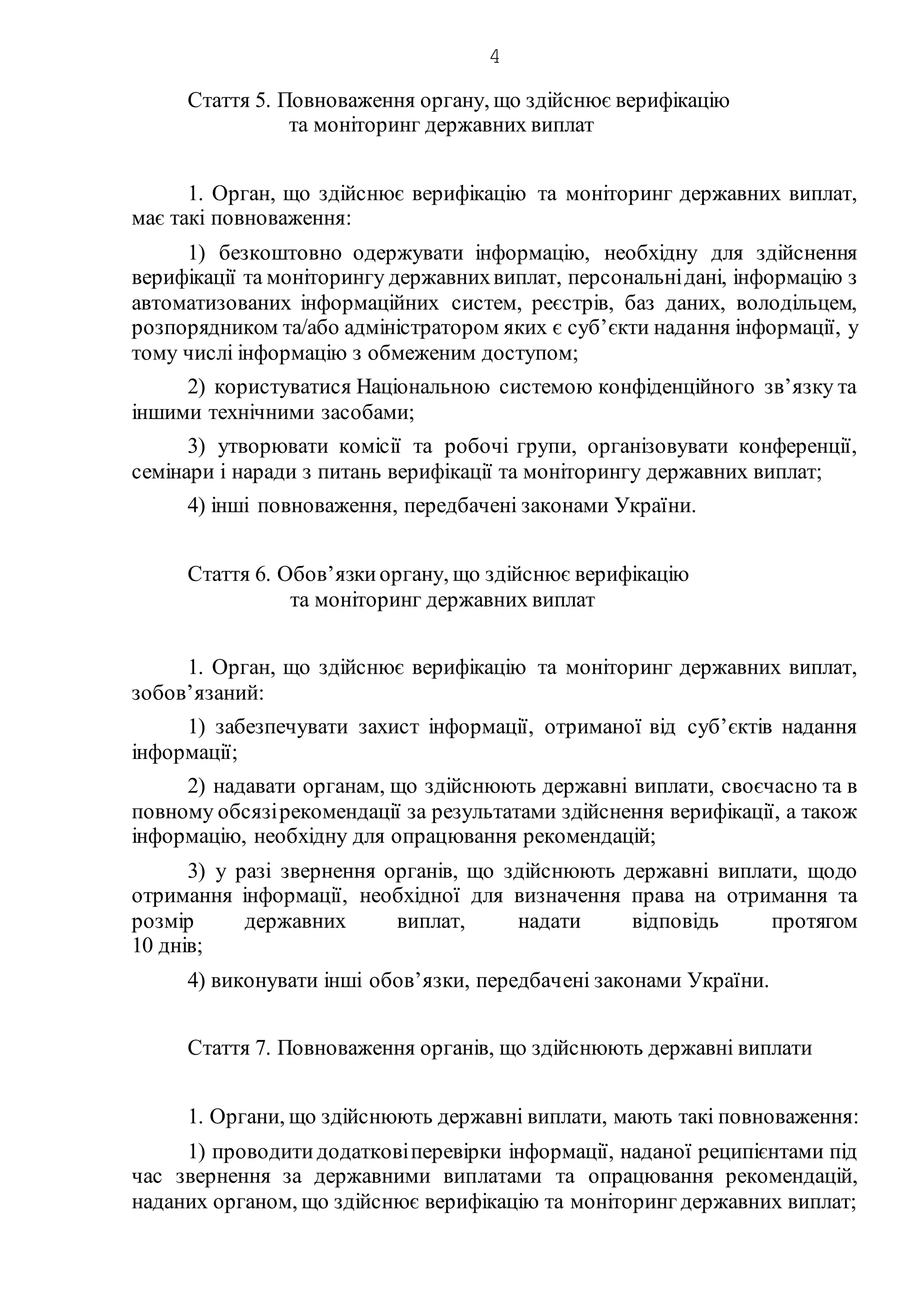 4
Стаття 5. Повноваження органу, що здійснює верифікацію
та моніторинг державних виплат
1. Орган, що здійснює верифікацію та моніторинг державних виплат,
має такі повноваження:
1) безкоштовно одержувати інформацію, необхідну для здійснення
верифікації та моніторингу державнихвиплат, персональнідані, інформацію з
автоматизованих інформаційних систем, реєстрів, баз даних, володільцем,
розпорядником та/або адміністратором яких є суб’єкти надання інформації, у
тому числі інформацію з обмеженим доступом;
2) користуватися Національною системою конфіденційного зв’язку та
іншими технічними засобами;
3) утворювати комісії та робочі групи, організовувати конференції,
семінари і наради з питань верифікації та моніторингу державних виплат;
4) інші повноваження, передбачені законами України.
Стаття 6. Обов’язкиоргану, що здійснює верифікацію
та моніторинг державних виплат
1. Орган, що здійснює верифікацію та моніторинг державних виплат,
зобов’язаний:
1) забезпечувати захист інформації, отриманої від суб’єктів надання
інформації;
2) надавати органам, що здійснюють державні виплати, своєчасно та в
повному обсязірекомендації за результатами здійснення верифікації, а також
інформацію, необхідну для опрацювання рекомендацій;
3) у разі звернення органів, що здійснюють державні виплати, щодо
отримання інформації, необхідної для визначення права на отримання та
розмір державних виплат, надати відповідь протягом
10 днів;
4) виконувати інші обов’язки, передбачені законами України.
Стаття 7. Повноваження органів, що здійснюють державні виплати
1. Органи, що здійснюють державні виплати, мають такі повноваження:
1) проводитидодатковіперевірки інформації, наданої реципієнтами під
час звернення за державними виплатами та опрацювання рекомендацій,
наданих органом, що здійснює верифікацію та моніторинг державних виплат;
 