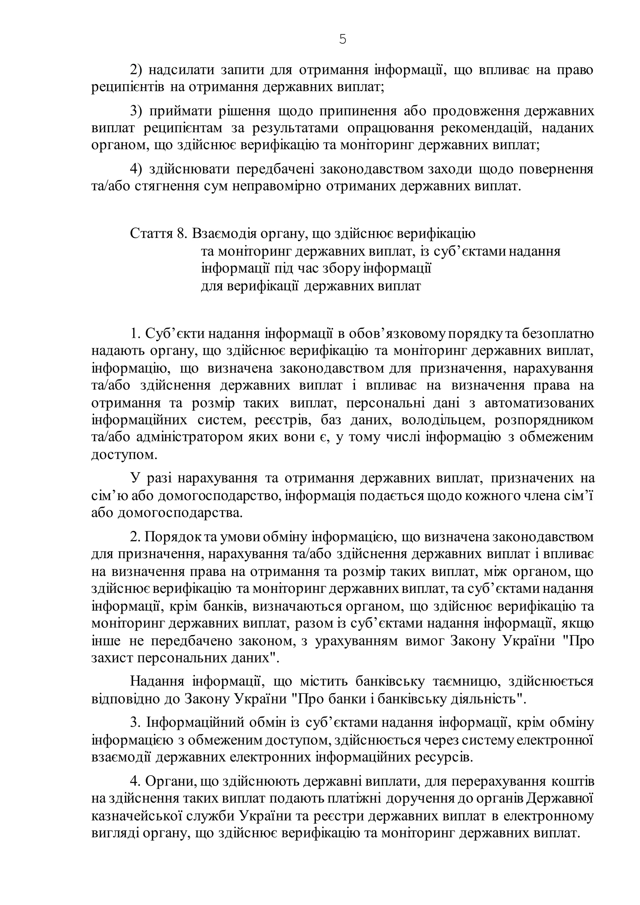 5
2) надсилати запити для отримання інформації, що впливає на право
реципієнтів на отримання державних виплат;
3) приймати рішення щодо припинення або продовження державних
виплат реципієнтам за результатами опрацювання рекомендацій, наданих
органом, що здійснює верифікацію та моніторинг державних виплат;
4) здійснювати передбачені законодавством заходи щодо повернення
та/або стягнення сум неправомірно отриманих державних виплат.
Стаття 8. Взаємодія органу, що здійснює верифікацію
та моніторинг державних виплат, із суб’єктаминадання
інформації під час зборуінформації
для верифікації державних виплат
1. Суб’єкти надання інформації в обов’язковомупорядкута безоплатно
надають органу, що здійснює верифікацію та моніторинг державних виплат,
інформацію, що визначена законодавством для призначення, нарахування
та/або здійснення державних виплат і впливає на визначення права на
отримання та розмір таких виплат, персональні дані з автоматизованих
інформаційних систем, реєстрів, баз даних, володільцем, розпорядником
та/або адміністратором яких вони є, у тому числі інформацію з обмеженим
доступом.
У разі нарахування та отримання державних виплат, призначених на
сім’ю або домогосподарство, інформація подається щодо кожного члена сім’ї
або домогосподарства.
2. Порядокта умови обміну інформацією, що визначена законодавством
для призначення, нарахування та/або здійснення державних виплат і впливає
на визначення права на отримання та розмір таких виплат, між органом, що
здійснюєверифікацію та моніторинг державнихвиплат, та суб’єктаминадання
інформації, крім банків, визначаються органом, що здійснює верифікацію та
моніторинг державних виплат, разом із суб’єктами надання інформації, якщо
інше не передбачено законом, з урахуванням вимог Закону України "Про
захист персональних даних".
Надання інформації, що містить банківську таємницю, здійснюється
відповідно до Закону України "Про банки і банківську діяльність".
3. Інформаційний обмін із суб’єктами надання інформації, крім обміну
інформацією з обмеженим доступом, здійснюється через системуелектронної
взаємодії державних електронних інформаційних ресурсів.
4. Органи, що здійснюють державні виплати, для перерахування коштів
на здійснення таких виплат подають платіжні доручення до органів Державної
казначейської служби України та реєстри державних виплат в електронному
вигляді органу, що здійснює верифікацію та моніторинг державних виплат.
 