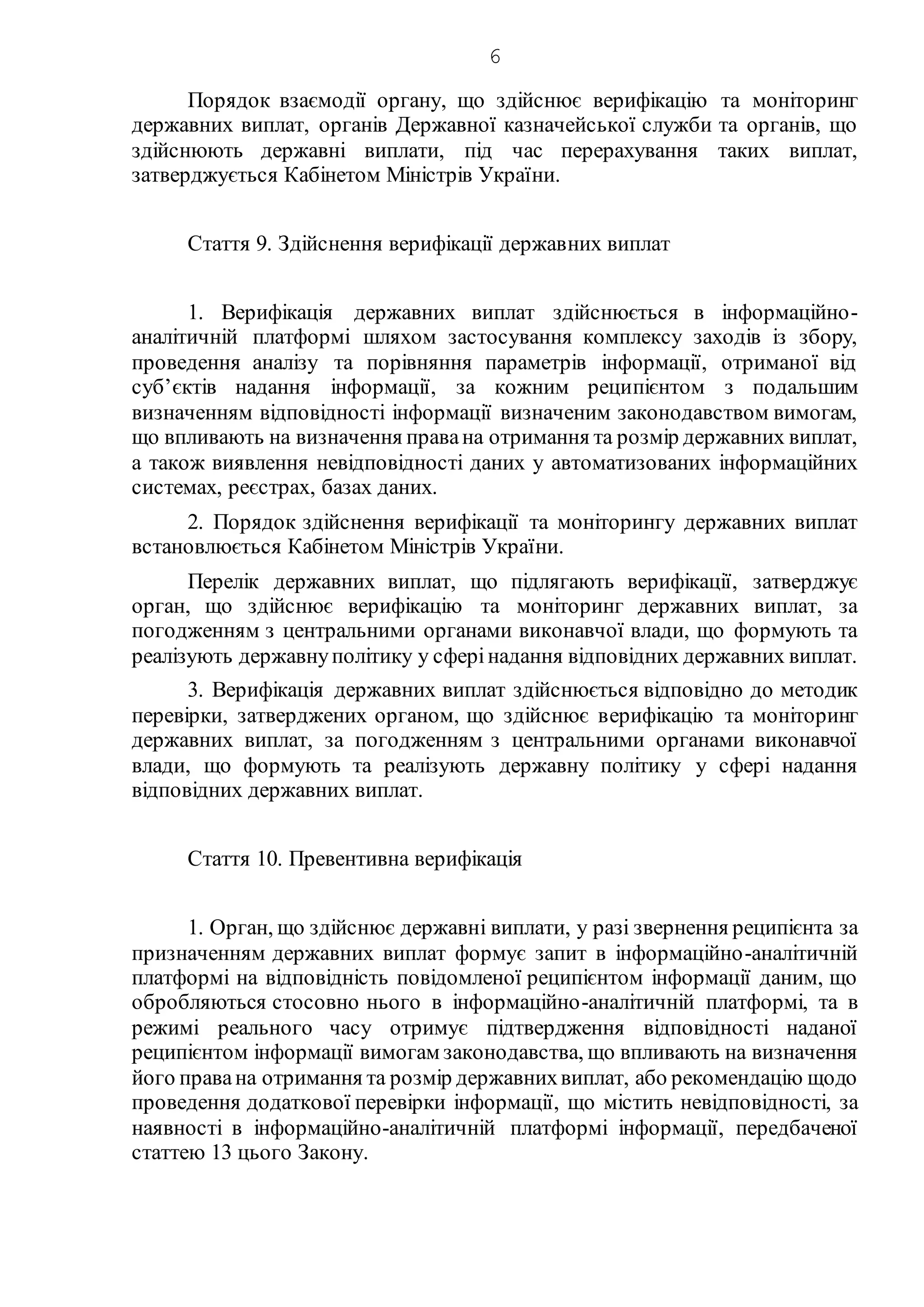 6
Порядок взаємодії органу, що здійснює верифікацію та моніторинг
державних виплат, органів Державної казначейської служби та органів, що
здійснюють державні виплати, під час перерахування таких виплат,
затверджується Кабінетом Міністрів України.
Стаття 9. Здійснення верифікації державних виплат
1. Верифікація державних виплат здійснюється в інформаційно-
аналітичній платформі шляхом застосування комплексу заходів із збору,
проведення аналізу та порівняння параметрів інформації, отриманої від
суб’єктів надання інформації, за кожним реципієнтом з подальшим
визначенням відповідності інформації визначеним законодавством вимогам,
що впливають на визначення правана отримання та розмір державних виплат,
а також виявлення невідповідності даних у автоматизованих інформаційних
системах, реєстрах, базах даних.
2. Порядок здійснення верифікації та моніторингу державних виплат
встановлюється Кабінетом Міністрів України.
Перелік державних виплат, що підлягають верифікації, затверджує
орган, що здійснює верифікацію та моніторинг державних виплат, за
погодженням з центральними органами виконавчої влади, що формують та
реалізують державнуполітику у сферінадання відповідних державних виплат.
3. Верифікація державних виплат здійснюється відповідно до методик
перевірки, затверджених органом, що здійснює верифікацію та моніторинг
державних виплат, за погодженням з центральними органами виконавчої
влади, що формують та реалізують державну політику у сфері надання
відповідних державних виплат.
Стаття 10. Превентивна верифікація
1. Орган, що здійснює державні виплати, у разі звернення реципієнта за
призначенням державних виплат формує запит в інформаційно-аналітичній
платформі на відповідність повідомленої реципієнтом інформації даним, що
обробляються стосовно нього в інформаційно-аналітичній платформі, та в
режимі реального часу отримує підтвердження відповідності наданої
реципієнтом інформації вимогам законодавства, що впливають на визначення
його правана отримання та розмір державнихвиплат, або рекомендацію щодо
проведення додаткової перевірки інформації, що містить невідповідності, за
наявності в інформаційно-аналітичній платформі інформації, передбаченої
статтею 13 цього Закону.
 