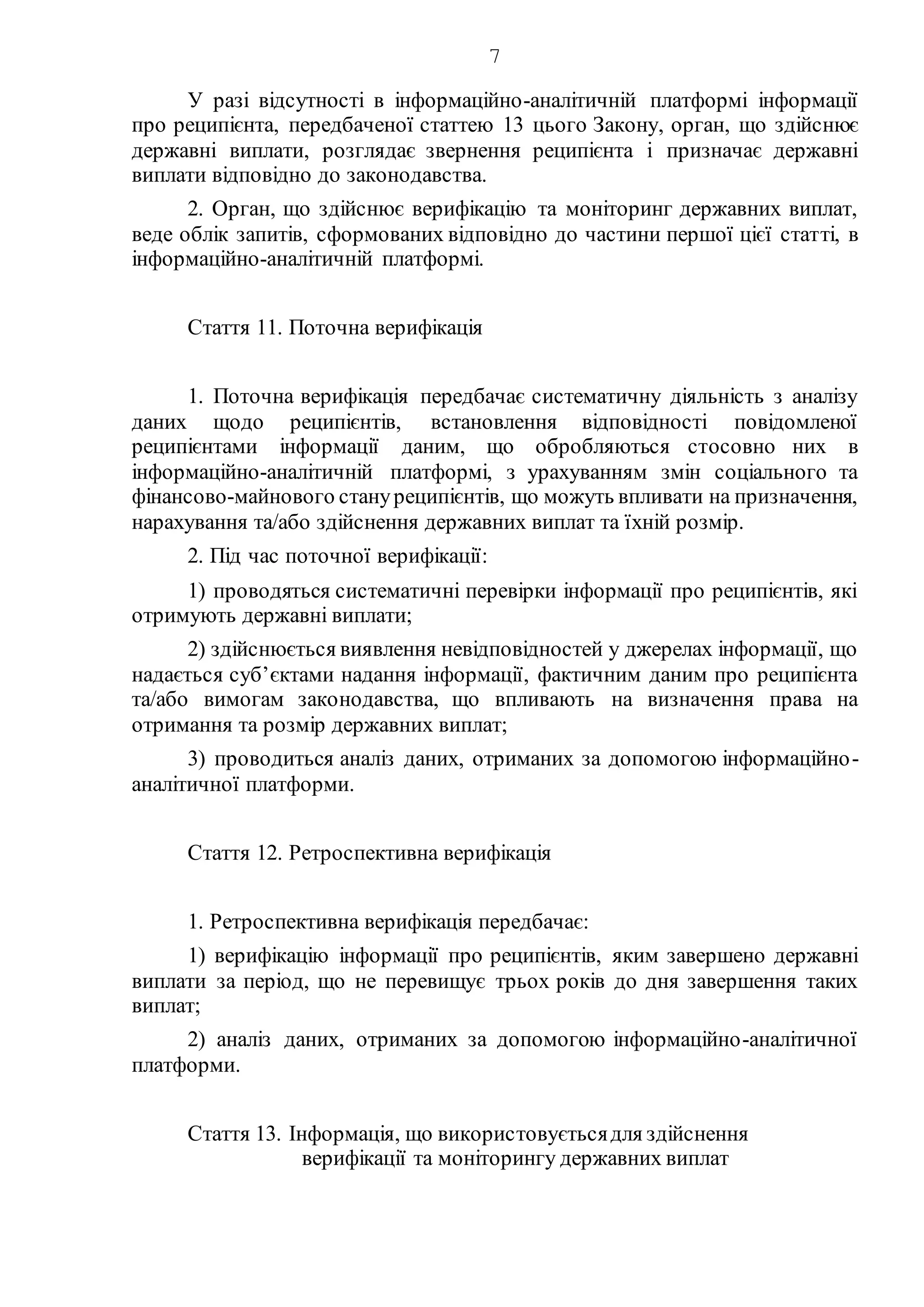 7
У разі відсутності в інформаційно-аналітичній платформі інформації
про реципієнта, передбаченої статтею 13 цього Закону, орган, що здійснює
державні виплати, розглядає звернення реципієнта і призначає державні
виплати відповідно до законодавства.
2. Орган, що здійснює верифікацію та моніторинг державних виплат,
веде облік запитів, сформованих відповідно до частини першої цієї статті, в
інформаційно-аналітичній платформі.
Стаття 11. Поточна верифікація
1. Поточна верифікація передбачає систематичну діяльність з аналізу
даних щодо реципієнтів, встановлення відповідності повідомленої
реципієнтами інформації даним, що обробляються стосовно них в
інформаційно-аналітичній платформі, з урахуванням змін соціального та
фінансово-майнового стануреципієнтів, що можуть впливати на призначення,
нарахування та/або здійснення державних виплат та їхній розмір.
2. Під час поточної верифікації:
1) проводяться систематичні перевірки інформації про реципієнтів, які
отримують державні виплати;
2) здійснюється виявлення невідповідностей у джерелах інформації, що
надається суб’єктами надання інформації, фактичним даним про реципієнта
та/або вимогам законодавства, що впливають на визначення права на
отримання та розмір державних виплат;
3) проводиться аналіз даних, отриманих за допомогою інформаційно-
аналітичної платформи.
Стаття 12. Ретроспективна верифікація
1. Ретроспективна верифікація передбачає:
1) верифікацію інформації про реципієнтів, яким завершено державні
виплати за період, що не перевищує трьох років до дня завершення таких
виплат;
2) аналіз даних, отриманих за допомогою інформаційно-аналітичної
платформи.
Стаття 13. Інформація, що використовуєтьсядля здійснення
верифікації та моніторингу державних виплат
 