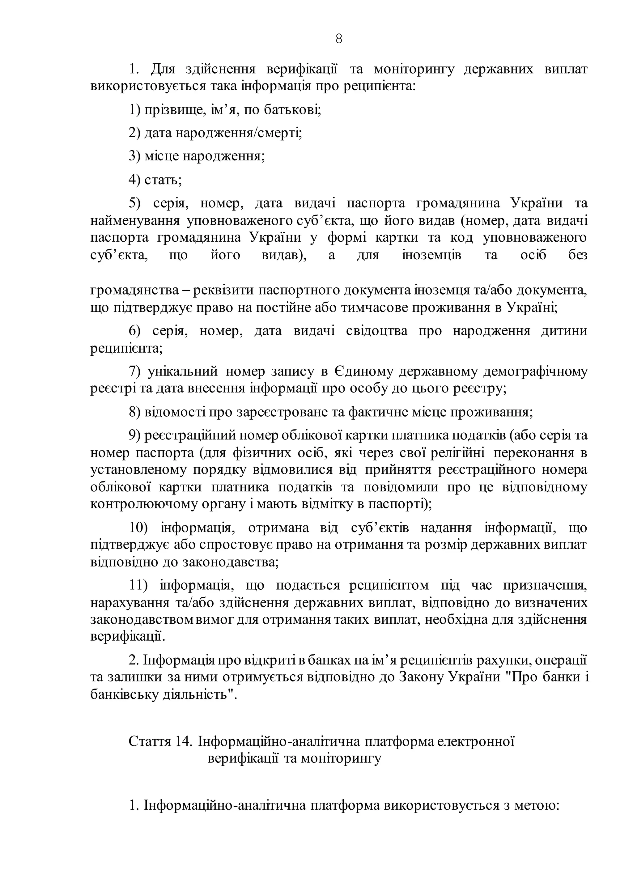 8
1. Для здійснення верифікації та моніторингу державних виплат
використовується така інформація про реципієнта:
1) прізвище, ім’я, по батькові;
2) дата народження/смерті;
3) місце народження;
4) стать;
5) серія, номер, дата видачі паспорта громадянина України та
найменування уповноваженого суб’єкта, що його видав (номер, дата видачі
паспорта громадянина України у формі картки та код уповноваженого
суб’єкта, що його видав), а для іноземців та осіб без
громадянства  реквізити паспортного документа іноземця та/або документа,
що підтверджує право на постійне або тимчасове проживання в Україні;
6) серія, номер, дата видачі свідоцтва про народження дитини
реципієнта;
7) унікальний номер запису в Єдиному державному демографічному
реєстрі та дата внесення інформації про особу до цього реєстру;
8) відомості про зареєстроване та фактичне місце проживання;
9) реєстраційний номер облікової картки платника податків (або серія та
номер паспорта (для фізичних осіб, які через свої релігійні переконання в
установленому порядку відмовилися від прийняття реєстраційного номера
облікової картки платника податків та повідомили про це відповідному
контролюючому органу і мають відмітку в паспорті);
10) інформація, отримана від суб’єктів надання інформації, що
підтверджує або спростовує право на отримання та розмір державних виплат
відповідно до законодавства;
11) інформація, що подається реципієнтом під час призначення,
нарахування та/або здійснення державних виплат, відповідно до визначених
законодавствомвимог для отримання таких виплат, необхідна для здійснення
верифікації.
2. Інформація про відкритів банках на ім’я реципієнтів рахунки, операції
та залишки за ними отримується відповідно до Закону України "Про банки і
банківську діяльність".
Стаття 14. Інформаційно-аналітична платформа електронної
верифікації та моніторингу
1. Інформаційно-аналітична платформа використовується з метою:
 