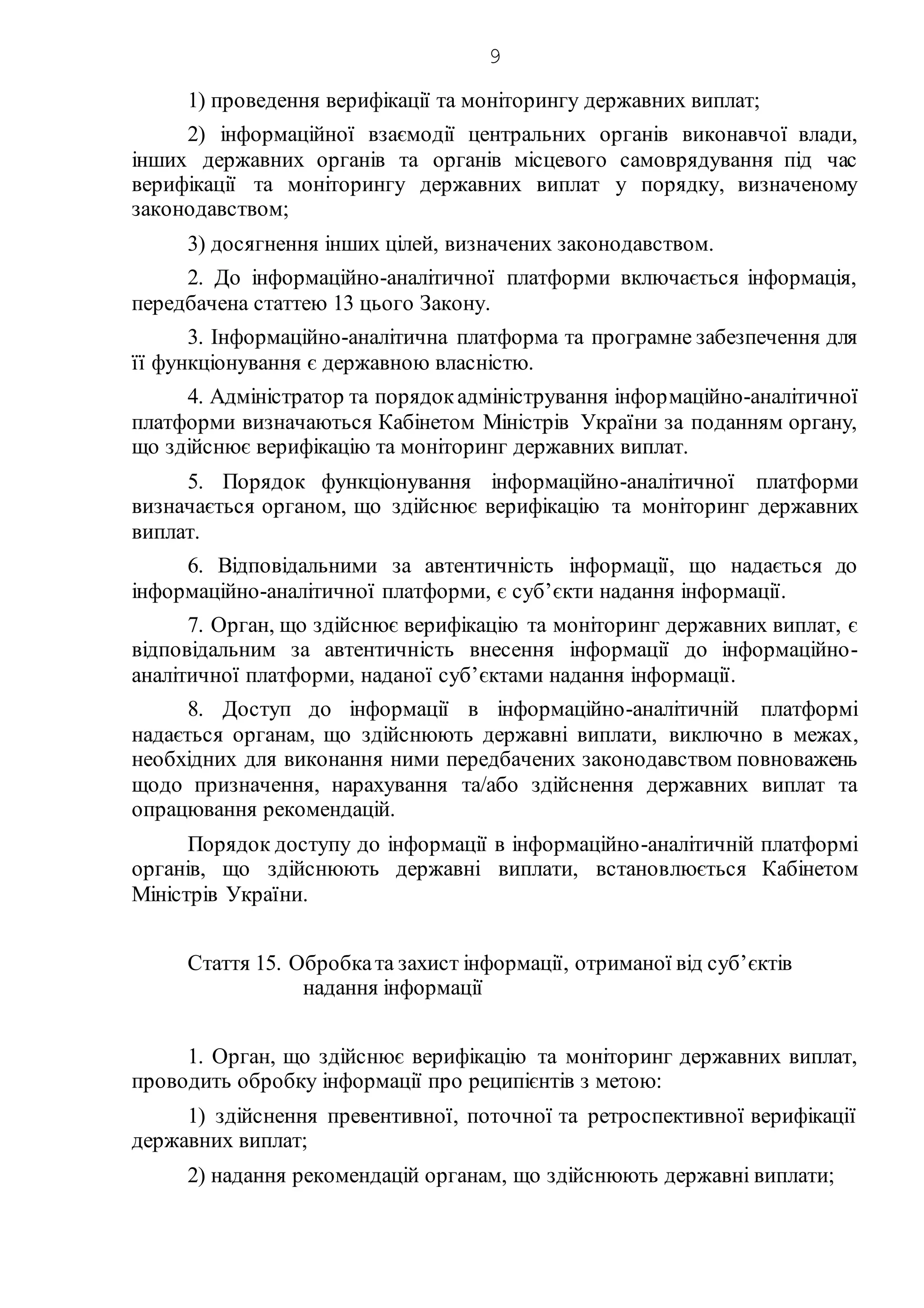 9
1) проведення верифікації та моніторингу державних виплат;
2) інформаційної взаємодії центральних органів виконавчої влади,
інших державних органів та органів місцевого самоврядування під час
верифікації та моніторингу державних виплат у порядку, визначеному
законодавством;
3) досягнення інших цілей, визначених законодавством.
2. До інформаційно-аналітичної платформи включається інформація,
передбачена статтею 13 цього Закону.
3. Інформаційно-аналітична платформа та програмне забезпечення для
її функціонування є державною власністю.
4. Адміністратор та порядокадміністрування інформаційно-аналітичної
платформи визначаються Кабінетом Міністрів України за поданням органу,
що здійснює верифікацію та моніторинг державних виплат.
5. Порядок функціонування інформаційно-аналітичної платформи
визначається органом, що здійснює верифікацію та моніторинг державних
виплат.
6. Відповідальними за автентичність інформації, що надається до
інформаційно-аналітичної платформи, є суб’єкти надання інформації.
7. Орган, що здійснює верифікацію та моніторинг державних виплат, є
відповідальним за автентичність внесення інформації до інформаційно-
аналітичної платформи, наданої суб’єктами надання інформації.
8. Доступ до інформації в інформаційно-аналітичній платформі
надається органам, що здійснюють державні виплати, виключно в межах,
необхідних для виконання ними передбачених законодавством повноважень
щодо призначення, нарахування та/або здійснення державних виплат та
опрацювання рекомендацій.
Порядок доступу до інформації в інформаційно-аналітичній платформі
органів, що здійснюють державні виплати, встановлюється Кабінетом
Міністрів України.
Стаття 15. Обробката захист інформації, отриманої від суб’єктів
надання інформації
1. Орган, що здійснює верифікацію та моніторинг державних виплат,
проводить обробку інформації про реципієнтів з метою:
1) здійснення превентивної, поточної та ретроспективної верифікації
державних виплат;
2) надання рекомендацій органам, що здійснюють державні виплати;
 