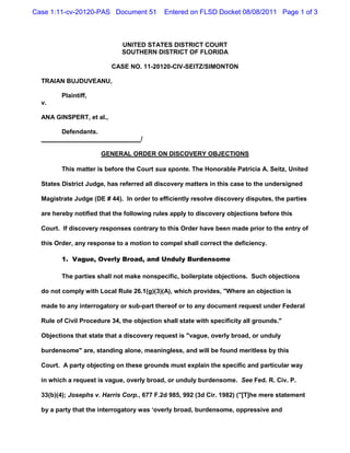 Case 1:11-cv-20120-PAS Document 51           Entered on FLSD Docket 08/08/2011 Page 1 of 3



                              UNITED STATES DISTRICT COURT
                              SOUTHERN DISTRICT OF FLORIDA

                          CASE NO. 11-20120-CIV-SEITZ/SIMONTON

  TRAIAN BUJDUVEANU,

         Plaintiff,
  v.

  ANA GINSPERT, et al.,

         Defendants.
                                    /

                       GENERAL ORDER ON DISCOVERY OBJECTIONS

         This matter is before the Court sua sponte. The Honorable Patricia A. Seitz, United

  States District Judge, has referred all discovery matters in this case to the undersigned

  Magistrate Judge (DE # 44). In order to efficiently resolve discovery disputes, the parties

  are hereby notified that the following rules apply to discovery objections before this

  Court. If discovery responses contrary to this Order have been made prior to the entry of

  this Order, any response to a motion to compel shall correct the deficiency.

         1. Vague, Overly Broad, and Unduly Burdensome

         The parties shall not make nonspecific, boilerplate objections. Such objections

  do not comply with Local Rule 26.1(g)(3)(A), which provides, "Where an objection is

  made to any interrogatory or sub-part thereof or to any document request under Federal

  Rule of Civil Procedure 34, the objection shall state with specificity all grounds."

  Objections that state that a discovery request is "vague, overly broad, or unduly

  burdensome" are, standing alone, meaningless, and will be found meritless by this

  Court. A party objecting on these grounds must explain the specific and particular way

  in which a request is vague, overly broad, or unduly burdensome. See Fed. R. Civ. P.

  33(b)(4); Josephs v. Harris Corp., 677 F.2d 985, 992 (3d Cir. 1982) ("[T]he mere statement

  by a party that the interrogatory was ‘overly broad, burdensome, oppressive and
 