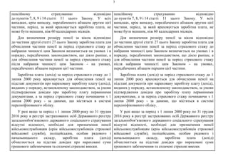3
пенсійному страхуванню відповідно
до пунктів 7, 8, 9 і 14 статті 11 цього Закону. У всіх
випадках, крім випадку, передбаченого абзацом другим цієї
частини, період, за який враховується заробітна плата, не
може бути меншим, ніж 60 календарних місяців.
Для визначення розміру пенсії за віком відповідно
до частини другої статті 27 цього Закону заробітна плата для
обчислення частини пенсії за період страхового стажу до
набрання чинності цим Законом визначається на умовах і в
порядку, передбачених законодавством, що діяло раніше, а
для обчислення частини пенсії за період страхового стажу
після набрання чинності цим Законом - на умовах,
передбачених абзацом першим цієї частини.
Заробітна плата (дохід) за період страхового стажу до 1
липня 2000 року враховується для обчислення пенсії на
підставі документів про нараховану заробітну плату (дохід),
виданих у порядку, встановленому законодавством, за умови
підтвердження довідки про заробітну плату первинними
документами, а за період страхового стажу починаючи з 1
липня 2000 року - за даними, що містяться в системі
персоніфікованого обліку.
У разі якщо за період з 1 липня 2000 року по 31 грудня
2016 року в реєстрі застрахованих осіб Державного реєстру
загальнообов’язкового державного соціального страхування
відсутні відомості, необхідні для призначення пенсії
військовослужбовцям (крім військовослужбовців строкової
військової служби), поліцейським, особам рядового і
начальницького складу, заробітна плата (дохід)
обчислюється на підставі довідки про нараховані суми
грошового забезпечення та сплачені страхові внески.
пенсійному страхуванню відповідно
до пунктів 7, 8, 9 і 14 статті 11 цього Закону. У всіх
випадках, крім випадку, передбаченого абзацом другим цієї
частини, період, за який враховується заробітна плата, не
може бути меншим, ніж 60 календарних місяців.
Для визначення розміру пенсії за віком відповідно
до частини другої статті 27 цього Закону заробітна плата для
обчислення частини пенсії за період страхового стажу до
набрання чинності цим Законом визначається на умовах і в
порядку, передбачених законодавством, що діяло раніше, а
для обчислення частини пенсії за період страхового стажу
після набрання чинності цим Законом - на умовах,
передбачених абзацом першим цієї частини.
Заробітна плата (дохід) за період страхового стажу до 1
липня 2000 року враховується для обчислення пенсії на
підставі документів про нараховану заробітну плату (дохід),
виданих у порядку, встановленому законодавством, за умови
підтвердження довідки про заробітну плату первинними
документами, а за період страхового стажу починаючи з 1
липня 2000 року - за даними, що містяться в системі
персоніфікованого обліку.
У разі якщо за період з 1 липня 2000 року по 31 грудня
2016 року в реєстрі застрахованих осіб Державного реєстру
загальнообов’язкового державного соціального страхування
відсутні відомості, необхідні для призначення пенсії
військовослужбовцям (крім військовослужбовців строкової
військової служби), поліцейським, особам рядового і
начальницького складу, заробітна плата (дохід)
обчислюється на підставі довідки про нараховані суми
грошового забезпечення та сплачені страхові внески.
 