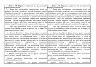 5
Стаття 44. Порядок звернення за призначенням
(перерахунком) пенсії
1. Заява про призначення (перерахунок) пенсії та
необхідні документи подаються до територіального органу
Пенсійного фонду або до уповноваженого ним органу чи
уповноваженій особі в порядку, визначеному правлінням
Пенсійного фонду за погодженням із центральним органом
виконавчої влади, що забезпечує формування державної
політики у сферах трудових відносин, соціального захисту
населення, особисто або через представника, який діє на
підставі виданої йому довіреності, посвідченої нотаріально.
2. Заява про призначення пенсії за віком може бути
подана застрахованою особою не раніше ніж за місяць до
досягнення пенсійного віку.
3. Органи Пенсійного фонду мають право вимагати
відповідні документи від підприємств, організацій і окремих
осіб, видані ними для оформлення пенсії, а також в
необхідних випадках перевіряти обґрунтованість їх видачі та
достовірність поданих відомостей про осіб, які підлягають
загальнообов’язковому державному пенсійному
страхуванню, умови їх праці та інших відомостей,
передбачених законодавством для визначення права на
пенсію. На такі перевірки не поширюється дія положень
законодавства про здійснення державного нагляду
(контролю) у сфері господарської діяльності.
4. Особам, яким призначено пенсію, органи Пенсійного
фонду видають пенсійні посвідчення.
Видача пенсійного посвідчення для пенсіонерів
здійснюється безоплатно.
Порядок видачі, зразок та форма пенсійного
Стаття 44. Порядок звернення за призначенням
(перерахунком) пенсії
1. Заява про призначення (перерахунок) пенсії та
необхідні документи подаються до територіального органу
Пенсійного фонду або до уповноваженого ним органу чи
уповноваженій особі в порядку, визначеному правлінням
Пенсійного фонду за погодженням із центральним органом
виконавчої влади, що забезпечує формування державної
політики у сферах трудових відносин, соціального захисту
населення, особисто або через представника, який діє на
підставі виданої йому довіреності, посвідченої нотаріально.
2. Заява про призначення пенсії за віком може бути
подана застрахованою особою не раніше ніж за місяць до
досягнення пенсійного віку.
3. Органи Пенсійного фонду мають право вимагати
відповідні документи від підприємств, організацій і окремих
осіб, видані ними для оформлення пенсії, а також в
необхідних випадках перевіряти обґрунтованість їх видачі та
достовірність поданих відомостей про осіб, які підлягають
загальнообов’язковому державному пенсійному
страхуванню, умови їх праці та інших відомостей,
передбачених законодавством для визначення права на
пенсію. На такі перевірки не поширюється дія положень
законодавства про здійснення державного нагляду
(контролю) у сфері господарської діяльності.
4. Особам, яким призначено пенсію, органи Пенсійного
фонду видають пенсійні посвідчення.
Видача пенсійного посвідчення для пенсіонерів
здійснюється безоплатно.
Порядок видачі, зразок та форма пенсійного
 