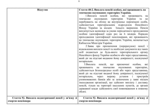 8
Відсутня Стаття 48-2. Виплата пенсій особам, які проживають на
тимчасово окупованих територіях України.
1.Виплата пенсій особам, які проживають на
тимчасово окупованих територіях України та не
перебувають на обліку як внутрішньо переміщені особи,
здійснюється територіальним підрозділом Пенсійного
Фонду України за місцем їхнього звернення. Пенсія
виплачується щомісяця за умови періодичного проходження
особою ідентифікації один раз на 6 місяців. Порядок
проходження ідентифікації пенсіонерами, які проживають
на тимчасово окупованих територіях України, визначається
Кабінетом Міністрів України.
2.Заява про призначення (перерахунок) пенсії і
відновлення виплати пенсії та необхідні документи від таких
осіб подаються до будь-якого територіального органу
Пенсійного фонду України особисто або через представника,
який діє на підставі виданою йому довіреності, посвідченої
нотаріально.
3.Виплата пенсій, що призначені особам, які
проживають на тимчасово окупованих територіях,
здійснюється безпосередньо особі або через представника,
який діє на підставі виданої йому довіреності, посвідченої
нотаріально, через мережу установ і пристроїв
уповноважених банків або за зазначеним у заяві місцем
знаходження організації, що здійснює виплату і доставку
пенсій, тільки на території населених пунктів, де органи
державної влади здійснюють свої повноваження в повному
обсязі.
Стаття 52. Виплата недоотриманої пенсії у зв'язку зі
смертю пенсіонера
Стаття 52. Виплата недоотриманої пенсії у зв'язку зі
смертю пенсіонера
 