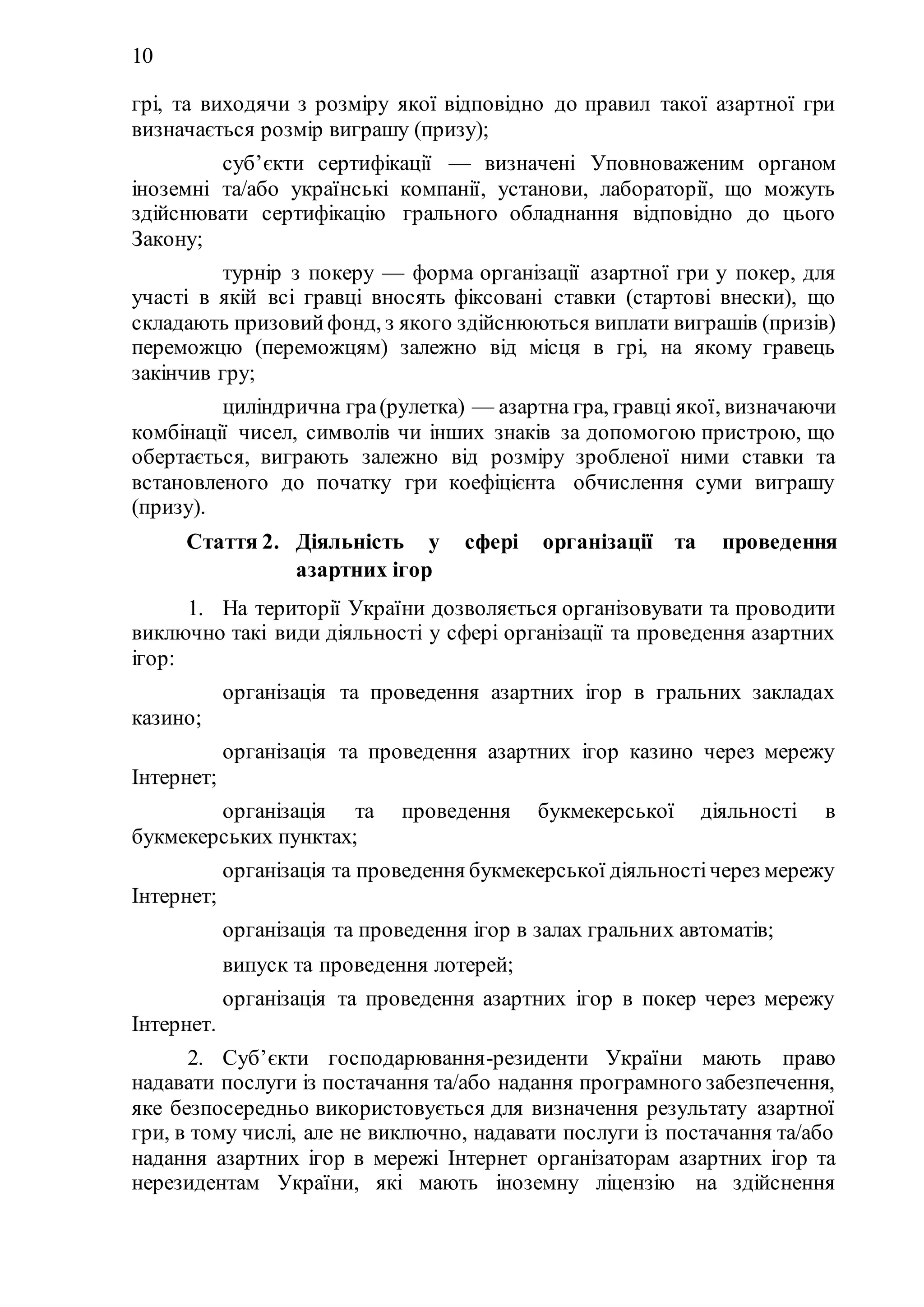 10
грі, та виходячи з розміру якої відповідно до правил такої азартної гри
визначається розмір виграшу (призу);
75) суб’єкти сертифікації — визначені Уповноваженим органом
іноземні та/або українські компанії, установи, лабораторії, що можуть
здійснювати сертифікацію грального обладнання відповідно до цього
Закону;
76) турнір з покеру — форма організації азартної гри у покер, для
участі в якій всі гравці вносять фіксовані ставки (стартові внески), що
складають призовийфонд, з якого здійснюються виплати виграшів (призів)
переможцю (переможцям) залежно від місця в грі, на якому гравець
закінчив гру;
77) циліндрична гра(рулетка) — азартна гра, гравці якої, визначаючи
комбінації чисел, символів чи інших знаків за допомогою пристрою, що
обертається, виграють залежно від розміру зробленої ними ставки та
встановленого до початку гри коефіцієнта обчислення суми виграшу
(призу).
Стаття 2. Діяльність у сфері організації та проведення
азартних ігор
1. На території України дозволяється організовувати та проводити
виключно такі види діяльності у сфері організації та проведення азартних
ігор:
1) організація та проведення азартних ігор в гральних закладах
казино;
2) організація та проведення азартних ігор казино через мережу
Інтернет;
3) організація та проведення букмекерської діяльності в
букмекерських пунктах;
4) організація та проведення букмекерської діяльностічерез мережу
Інтернет;
5) організація та проведення ігор в залах гральних автоматів;
6) випуск та проведення лотерей;
7) організація та проведення азартних ігор в покер через мережу
Інтернет.
2. Суб’єкти господарювання-резиденти України мають право
надавати послуги із постачання та/або надання програмного забезпечення,
яке безпосередньо використовується для визначення результату азартної
гри, в тому числі, але не виключно, надавати послуги із постачання та/або
надання азартних ігор в мережі Інтернет організаторам азартних ігор та
нерезидентам України, які мають іноземну ліцензію на здійснення
 