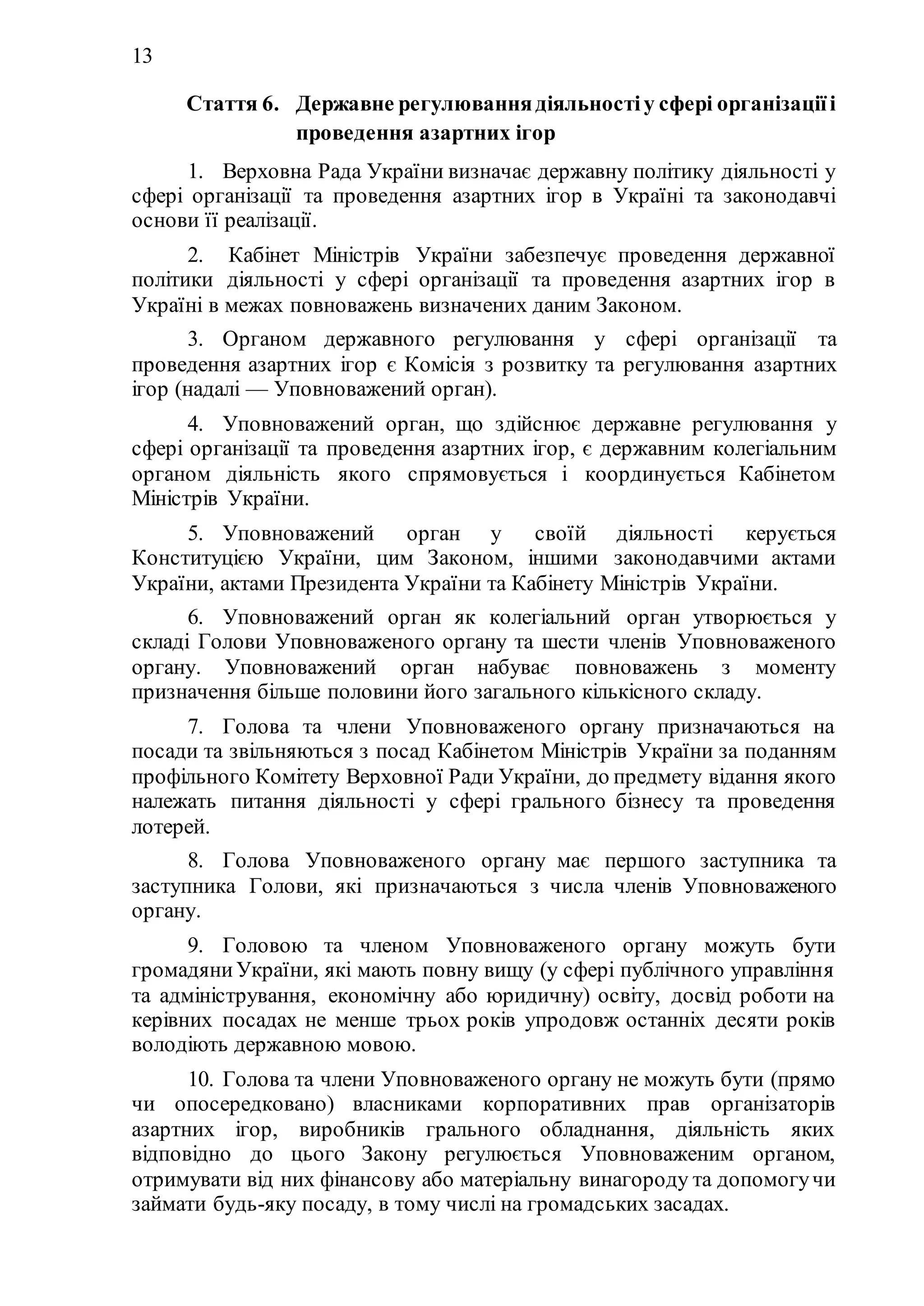 13
Стаття 6. Державне регулюваннядіяльностіу сфері організаціїі
проведення азартних ігор
1. Верховна Рада України визначає державну політику діяльності у
сфері організації та проведення азартних ігор в Україні та законодавчі
основи її реалізації.
2. Кабінет Міністрів України забезпечує проведення державної
політики діяльності у сфері організації та проведення азартних ігор в
Україні в межах повноважень визначених даним Законом.
3. Органом державного регулювання у сфері організації та
проведення азартних ігор є Комісія з розвитку та регулювання азартних
ігор (надалі — Уповноважений орган).
4. Уповноважений орган, що здійснює державне регулювання у
сфері організації та проведення азартних ігор, є державним колегіальним
органом діяльність якого спрямовується і координується Кабінетом
Міністрів України.
5. Уповноважений орган у своїй діяльності керується
Конституцією України, цим Законом, іншими законодавчими актами
України, актами Президента України та Кабінету Міністрів України.
6. Уповноважений орган як колегіальний орган утворюється у
складі Голови Уповноваженого органу та шести членів Уповноваженого
органу. Уповноважений орган набуває повноважень з моменту
призначення більше половини його загального кількісного складу.
7. Голова та члени Уповноваженого органу призначаються на
посади та звільняються з посад Кабінетом Міністрів України за поданням
профільного Комітету Верховної Ради України, до предмету відання якого
належать питання діяльності у сфері грального бізнесу та проведення
лотерей.
8. Голова Уповноваженого органу має першого заступника та
заступника Голови, які призначаються з числа членів Уповноваженого
органу.
9. Головою та членом Уповноваженого органу можуть бути
громадяниУкраїни, які мають повну вищу (у сфері публічного управління
та адміністрування, економічну або юридичну) освіту, досвід роботи на
керівних посадах не менше трьох років упродовж останніх десяти років
володіють державною мовою.
10. Голова та члени Уповноваженого органу не можуть бути (прямо
чи опосередковано) власниками корпоративних прав організаторів
азартних ігор, виробників грального обладнання, діяльність яких
відповідно до цього Закону регулюється Уповноваженим органом,
отримувати від них фінансову або матеріальну винагороду та допомогучи
займати будь-яку посаду, в тому числі на громадських засадах.
 