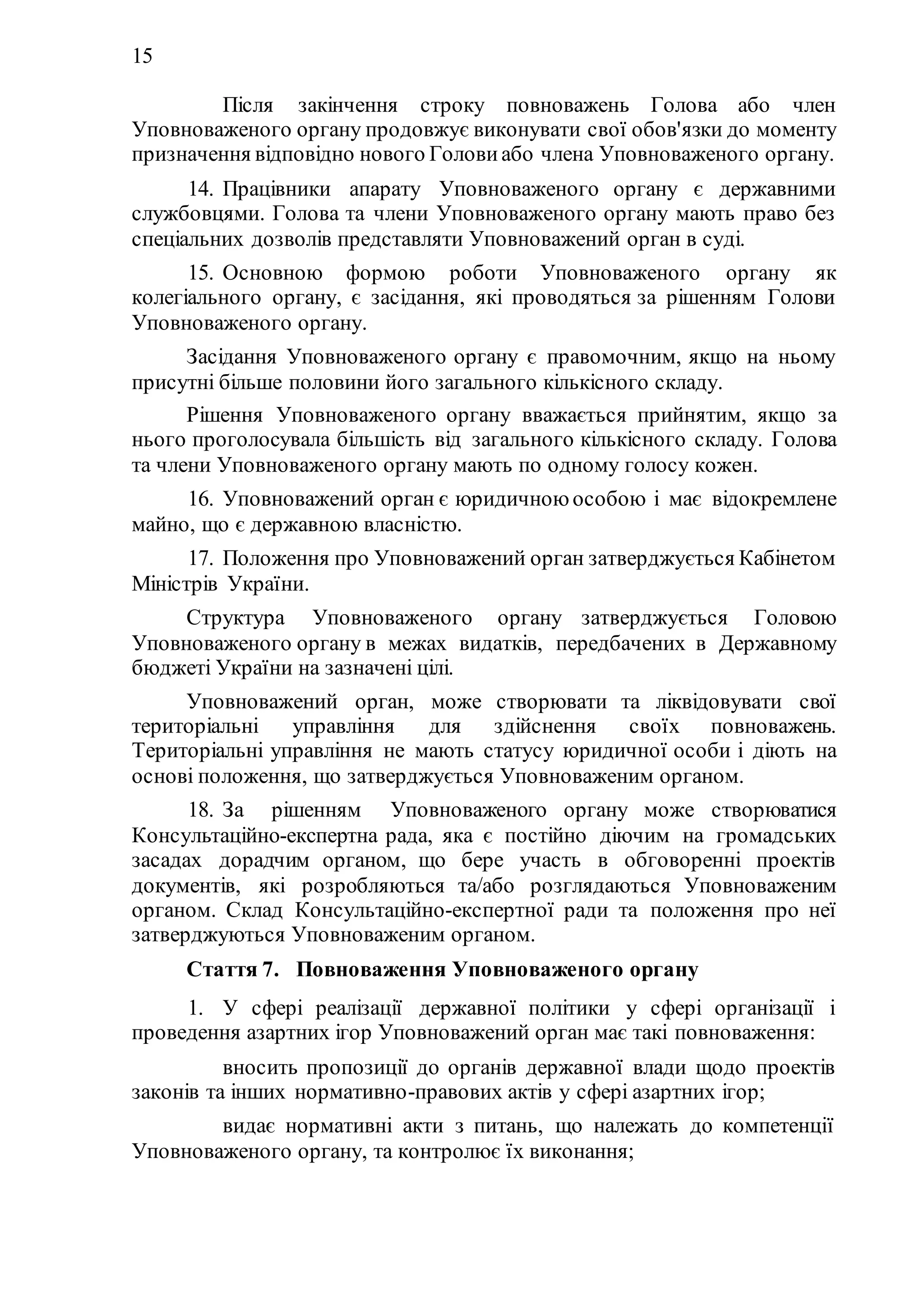 15
Після закінчення строку повноважень Голова або член
Уповноваженого органу продовжує виконувати свої обов'язки до моменту
призначення відповідно нового Голови або члена Уповноваженого органу.
14. Працівники апарату Уповноваженого органу є державними
службовцями. Голова та члени Уповноваженого органу мають право без
спеціальних дозволів представляти Уповноважений орган в суді.
15. Основною формою роботи Уповноваженого органу як
колегіального органу, є засідання, які проводяться за рішенням Голови
Уповноваженого органу.
Засідання Уповноваженого органу є правомочним, якщо на ньому
присутні більше половини його загального кількісного складу.
Рішення Уповноваженого органу вважається прийнятим, якщо за
нього проголосувала більшість від загального кількісного складу. Голова
та члени Уповноваженого органу мають по одному голосу кожен.
16. Уповноважений орган є юридичною особою і має відокремлене
майно, що є державною власністю.
17. Положення про Уповноважений орган затверджується Кабінетом
Міністрів України.
Структура Уповноваженого органу затверджується Головою
Уповноваженого органу в межах видатків, передбачених в Державному
бюджеті України на зазначені цілі.
Уповноважений орган, може створювати та ліквідовувати свої
територіальні управління для здійснення своїх повноважень.
Територіальні управління не мають статусу юридичної особи і діють на
основі положення, що затверджується Уповноваженим органом.
18. За рішенням Уповноваженого органу може створюватися
Консультаційно-експертна рада, яка є постійно діючим на громадських
засадах дорадчим органом, що бере участь в обговоренні проектів
документів, які розробляються та/або розглядаються Уповноваженим
органом. Склад Консультаційно-експертної ради та положення про неї
затверджуються Уповноваженим органом.
Стаття 7. Повноваження Уповноваженого органу
1. У сфері реалізації державної політики у сфері організації і
проведення азартних ігор Уповноважений орган має такі повноваження:
1) вносить пропозиції до органів державної влади щодо проектів
законів та інших нормативно-правових актів у сфері азартних ігор;
2) видає нормативні акти з питань, що належать до компетенції
Уповноваженого органу, та контролює їх виконання;
 