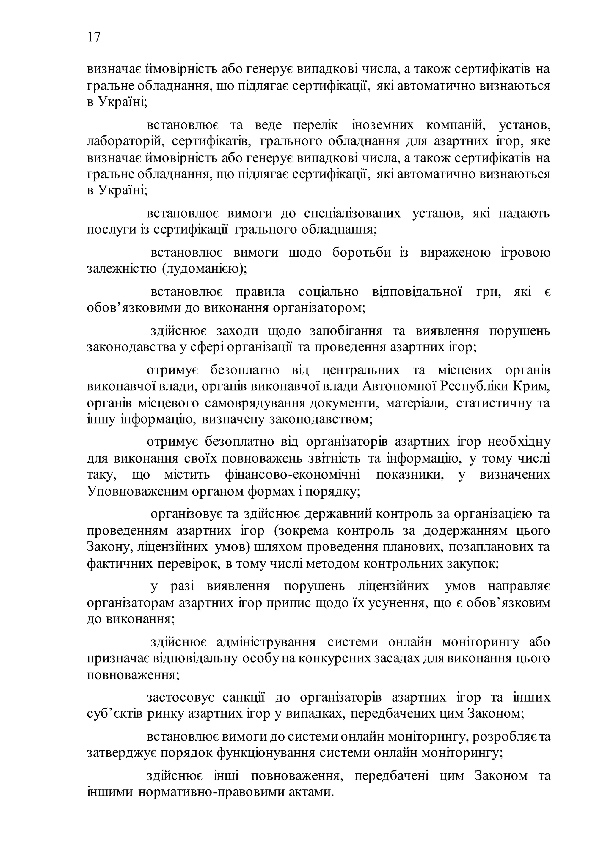 17
визначає ймовірність або генерує випадкові числа, а також сертифікатів на
гральне обладнання, що підлягає сертифікації, які автоматично визнаються
в Україні;
18) встановлює та веде перелік іноземних компаній, установ,
лабораторій, сертифікатів, грального обладнання для азартних ігор, яке
визначає ймовірність або генерує випадкові числа, а також сертифікатів на
гральне обладнання, що підлягає сертифікації, які автоматично визнаються
в Україні;
19) встановлює вимоги до спеціалізованих установ, які надають
послуги із сертифікації грального обладнання;
20) встановлює вимоги щодо боротьби із вираженою ігровою
залежністю (лудоманією);
21) встановлює правила соціально відповідальної гри, які є
обов’язковими до виконання організатором;
22) здійснює заходи щодо запобігання та виявлення порушень
законодавства у сфері організації та проведення азартних ігор;
23) отримує безоплатно від центральних та місцевих органів
виконавчої влади, органів виконавчої влади Автономної Республіки Крим,
органів місцевого самоврядування документи, матеріали, статистичну та
іншу інформацію, визначену законодавством;
24) отримує безоплатно від організаторів азартних ігор необхідну
для виконання своїх повноважень звітність та інформацію, у тому числі
таку, що містить фінансово-економічні показники, у визначених
Уповноваженим органом формах і порядку;
25) організовує та здійснює державний контроль за організацією та
проведенням азартних ігор (зокрема контроль за додержанням цього
Закону, ліцензійних умов) шляхом проведення планових, позапланових та
фактичних перевірок, в тому числі методом контрольних закупок;
26) у разі виявлення порушень ліцензійних умов направляє
організаторам азартних ігор припис щодо їх усунення, що є обов’язковим
до виконання;
27) здійснює адміністрування системи онлайн моніторингу або
призначає відповідальну особуна конкурсних засадах для виконання цього
повноваження;
28) застосовує санкції до організаторів азартних ігор та інших
суб’єктів ринку азартних ігор у випадках, передбачених цим Законом;
29) встановлює вимоги до системионлайн моніторингу, розробляєта
затверджує порядок функціонування системи онлайн моніторингу;
30) здійснює інші повноваження, передбачені цим Законом та
іншими нормативно-правовими актами.
 