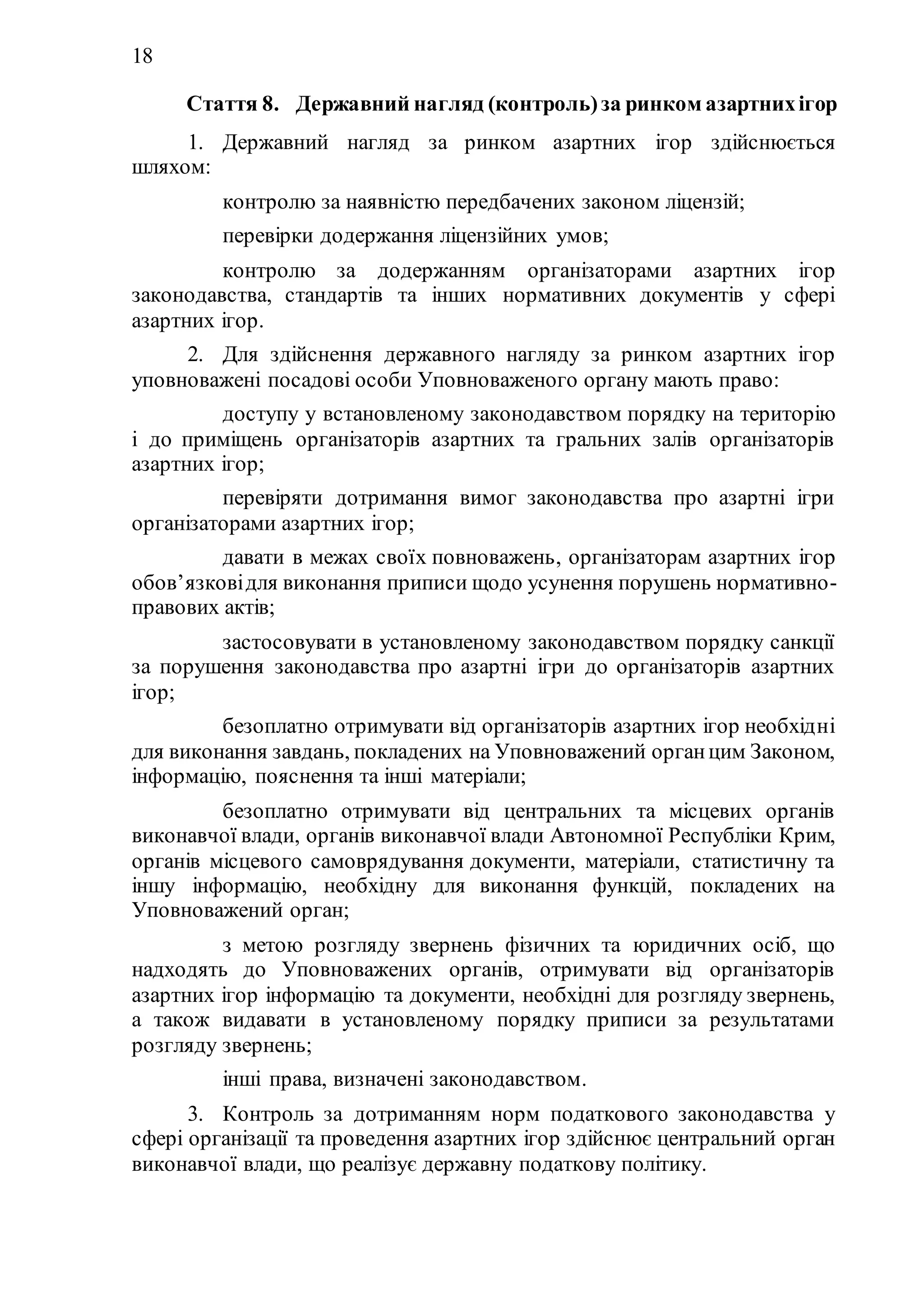18
Стаття 8. Державний нагляд (контроль)за ринком азартнихігор
1. Державний нагляд за ринком азартних ігор здійснюється
шляхом:
1) контролю за наявністю передбачених законом ліцензій;
2) перевірки додержання ліцензійних умов;
3) контролю за додержанням організаторами азартних ігор
законодавства, стандартів та інших нормативних документів у сфері
азартних ігор.
2. Для здійснення державного нагляду за ринком азартних ігор
уповноважені посадові особи Уповноваженого органу мають право:
1) доступу у встановленому законодавством порядку на територію
і до приміщень організаторів азартних та гральних залів організаторів
азартних ігор;
2) перевіряти дотримання вимог законодавства про азартні ігри
організаторами азартних ігор;
3) давати в межах своїх повноважень, організаторам азартних ігор
обов’язковідля виконання приписи щодо усунення порушень нормативно-
правових актів;
4) застосовувати в установленому законодавством порядку санкції
за порушення законодавства про азартні ігри до організаторів азартних
ігор;
5) безоплатно отримувати від організаторів азартних ігор необхідні
для виконання завдань, покладених на Уповноважений органцим Законом,
інформацію, пояснення та інші матеріали;
6) безоплатно отримувати від центральних та місцевих органів
виконавчої влади, органів виконавчої влади Автономної Республіки Крим,
органів місцевого самоврядування документи, матеріали, статистичну та
іншу інформацію, необхідну для виконання функцій, покладених на
Уповноважений орган;
7) з метою розгляду звернень фізичних та юридичних осіб, що
надходять до Уповноважених органів, отримувати від організаторів
азартних ігор інформацію та документи, необхідні для розгляду звернень,
а також видавати в установленому порядку приписи за результатами
розгляду звернень;
8) інші права, визначені законодавством.
3. Контроль за дотриманням норм податкового законодавства у
сфері організації та проведення азартних ігор здійснює центральний орган
виконавчої влади, що реалізує державну податкову політику.
 