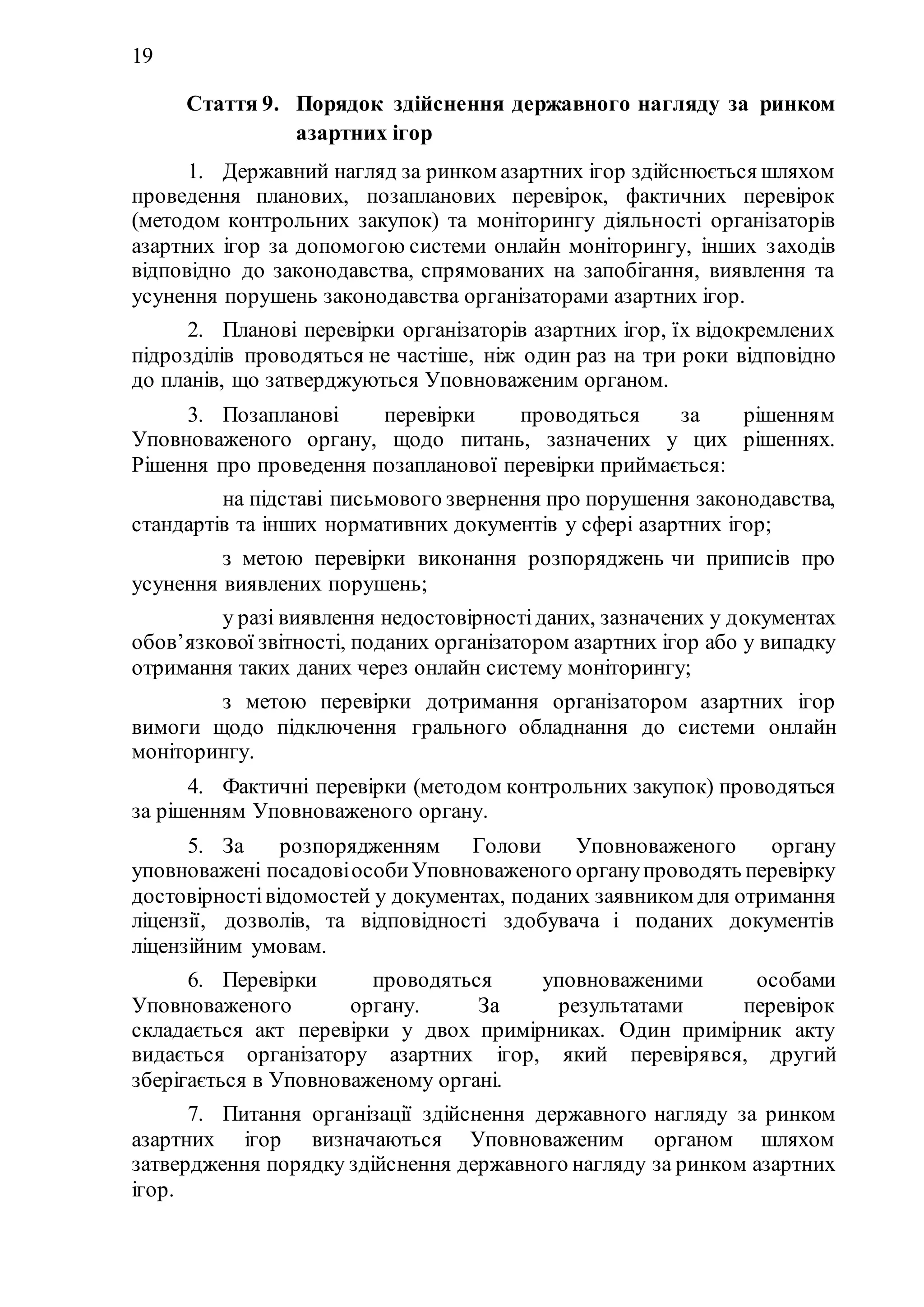 19
Стаття 9. Порядок здійснення державного нагляду за ринком
азартних ігор
1. Державний нагляд за ринком азартних ігор здійснюється шляхом
проведення планових, позапланових перевірок, фактичних перевірок
(методом контрольних закупок) та моніторингу діяльності організаторів
азартних ігор за допомогою системи онлайн моніторингу, інших заходів
відповідно до законодавства, спрямованих на запобігання, виявлення та
усунення порушень законодавства організаторами азартних ігор.
2. Планові перевірки організаторів азартних ігор, їх відокремлених
підрозділів проводяться не частіше, ніж один раз на три роки відповідно
до планів, що затверджуються Уповноваженим органом.
3. Позапланові перевірки проводяться за рішенням
Уповноваженого органу, щодо питань, зазначених у цих рішеннях.
Рішення про проведення позапланової перевірки приймається:
1) на підставі письмового звернення про порушення законодавства,
стандартів та інших нормативних документів у сфері азартних ігор;
2) з метою перевірки виконання розпоряджень чи приписів про
усунення виявлених порушень;
3) у разі виявлення недостовірностіданих, зазначених у документах
обов’язкової звітності, поданих організатором азартних ігор або у випадку
отримання таких даних через онлайн систему моніторингу;
4) з метою перевірки дотримання організатором азартних ігор
вимоги щодо підключення грального обладнання до системи онлайн
моніторингу.
4. Фактичні перевірки (методом контрольних закупок) проводяться
за рішенням Уповноваженого органу.
5. За розпорядженням Голови Уповноваженого органу
уповноважені посадовіособиУповноваженого органупроводять перевірку
достовірностівідомостей у документах, поданих заявником для отримання
ліцензії, дозволів, та відповідності здобувача і поданих документів
ліцензійним умовам.
6. Перевірки проводяться уповноваженими особами
Уповноваженого органу. За результатами перевірок
складається акт перевірки у двох примірниках. Один примірник акту
видається організатору азартних ігор, який перевірявся, другий
зберігається в Уповноваженому органі.
7. Питання організації здійснення державного нагляду за ринком
азартних ігор визначаються Уповноваженим органом шляхом
затвердження порядку здійснення державного нагляду за ринком азартних
ігор.
 