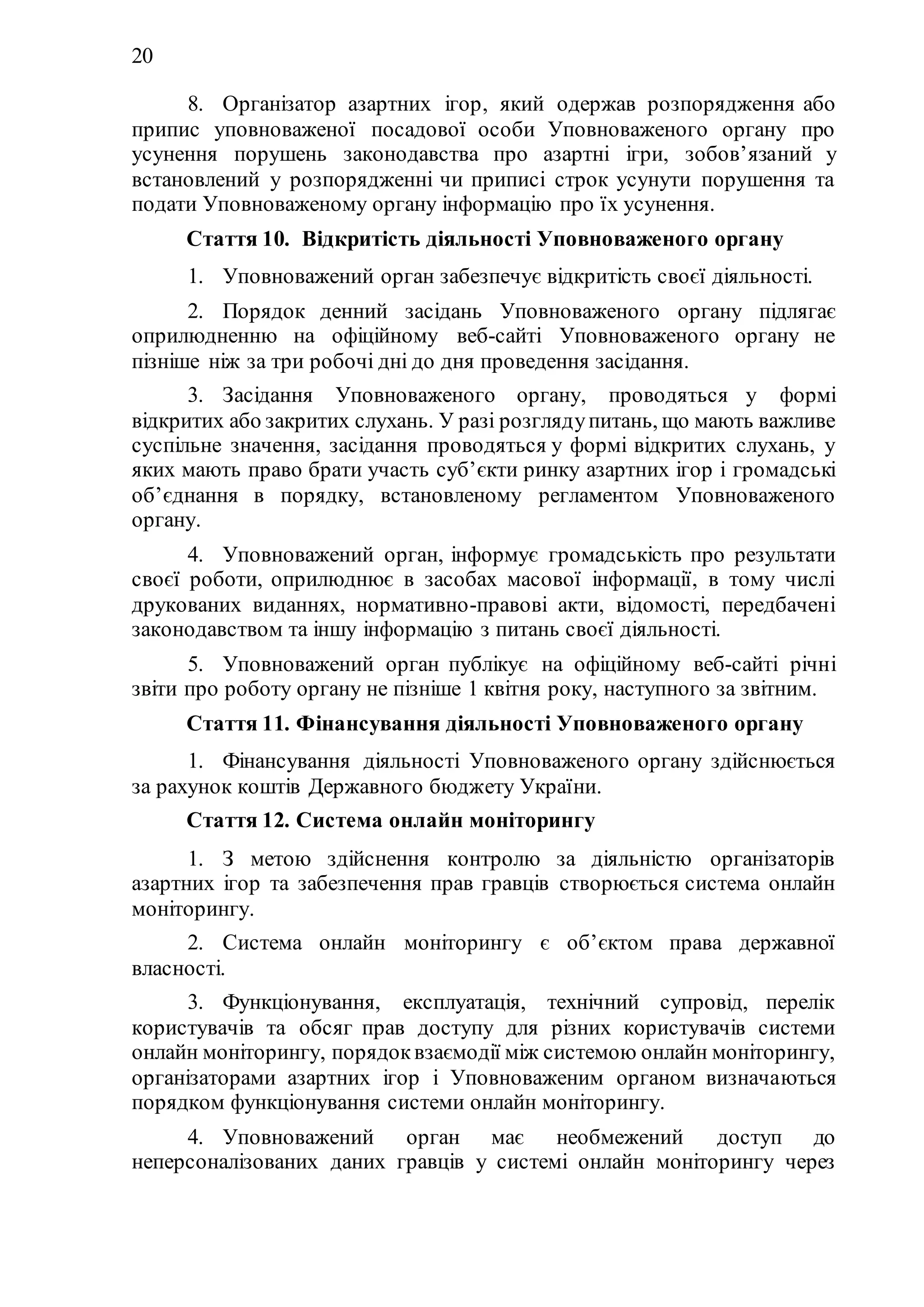 20
8. Організатор азартних ігор, який одержав розпорядження або
припис уповноваженої посадової особи Уповноваженого органу про
усунення порушень законодавства про азартні ігри, зобов’язаний у
встановлений у розпорядженні чи приписі строк усунути порушення та
подати Уповноваженому органу інформацію про їх усунення.
Стаття 10. Відкритість діяльності Уповноваженого органу
1. Уповноважений орган забезпечує відкритість своєї діяльності.
2. Порядок денний засідань Уповноваженого органу підлягає
оприлюдненню на офіційному веб-сайті Уповноваженого органу не
пізніше ніж за три робочі дні до дня проведення засідання.
3. Засідання Уповноваженого органу, проводяться у формі
відкритих або закритих слухань. У разі розглядупитань, що мають важливе
суспільне значення, засідання проводяться у формі відкритих слухань, у
яких мають право брати участь суб’єкти ринку азартних ігор і громадські
об’єднання в порядку, встановленому регламентом Уповноваженого
органу.
4. Уповноважений орган, інформує громадськість про результати
своєї роботи, оприлюднює в засобах масової інформації, в тому числі
друкованих виданнях, нормативно-правові акти, відомості, передбачені
законодавством та іншу інформацію з питань своєї діяльності.
5. Уповноважений орган публікує на офіційному веб-сайті річні
звіти про роботу органу не пізніше 1 квітня року, наступного за звітним.
Стаття 11. Фінансування діяльності Уповноваженого органу
1. Фінансування діяльності Уповноваженого органу здійснюється
за рахунок коштів Державного бюджету України.
Стаття 12. Система онлайн моніторингу
1. З метою здійснення контролю за діяльністю організаторів
азартних ігор та забезпечення прав гравців створюється система онлайн
моніторингу.
2. Система онлайн моніторингу є об’єктом права державної
власності.
3. Функціонування, експлуатація, технічний супровід, перелік
користувачів та обсяг прав доступу для різних користувачів системи
онлайн моніторингу, порядоквзаємодії між системою онлайн моніторингу,
організаторами азартних ігор і Уповноваженим органом визначаються
порядком функціонування системи онлайн моніторингу.
4. Уповноважений орган має необмежений доступ до
неперсоналізованих даних гравців у системі онлайн моніторингу через
 