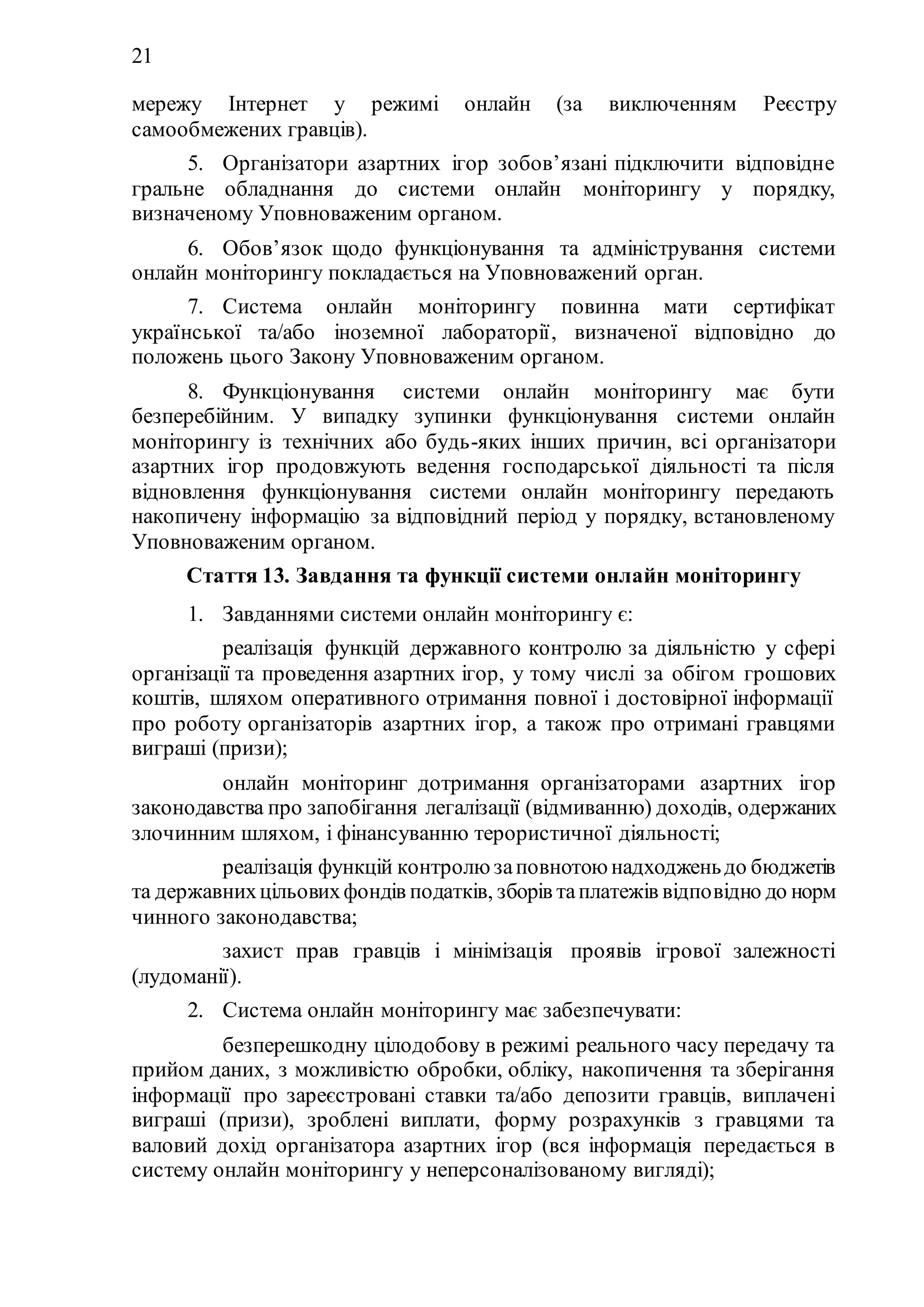 21
мережу Інтернет у режимі онлайн (за виключенням Реєстру
самообмежених гравців).
5. Організатори азартних ігор зобов’язані підключити відповідне
гральне обладнання до системи онлайн моніторингу у порядку,
визначеному Уповноваженим органом.
6. Обов’язок щодо функціонування та адміністрування системи
онлайн моніторингу покладається на Уповноважений орган.
7. Система онлайн моніторингу повинна мати сертифікат
української та/або іноземної лабораторії, визначеної відповідно до
положень цього Закону Уповноваженим органом.
8. Функціонування системи онлайн моніторингу має бути
безперебійним. У випадку зупинки функціонування системи онлайн
моніторингу із технічних або будь-яких інших причин, всі організатори
азартних ігор продовжують ведення господарської діяльності та після
відновлення функціонування системи онлайн моніторингу передають
накопичену інформацію за відповідний період у порядку, встановленому
Уповноваженим органом.
Стаття 13. Завдання та функції системи онлайн моніторингу
1. Завданнями системи онлайн моніторингу є:
1) реалізація функцій державного контролю за діяльністю у сфері
організації та проведення азартних ігор, у тому числі за обігом грошових
коштів, шляхом оперативного отримання повної і достовірної інформації
про роботу організаторів азартних ігор, а також про отримані гравцями
виграші (призи);
2) онлайн моніторинг дотримання організаторами азартних ігор
законодавства про запобігання легалізації (відмиванню) доходів, одержаних
злочинним шляхом, і фінансуванню терористичної діяльності;
3) реалізація функцій контролю заповнотою надходженьдо бюджетів
та державнихцільовихфондів податків, зборів таплатежів відповідно до норм
чинного законодавства;
4) захист прав гравців і мінімізація проявів ігрової залежності
(лудоманії).
2. Система онлайн моніторингу має забезпечувати:
1) безперешкодну цілодобову в режимі реального часу передачу та
прийом даних, з можливістю обробки, обліку, накопичення та зберігання
інформації про зареєстровані ставки та/або депозити гравців, виплачені
виграші (призи), зроблені виплати, форму розрахунків з гравцями та
валовий дохід організатора азартних ігор (вся інформація передається в
систему онлайн моніторингу у неперсоналізованому вигляді);
 