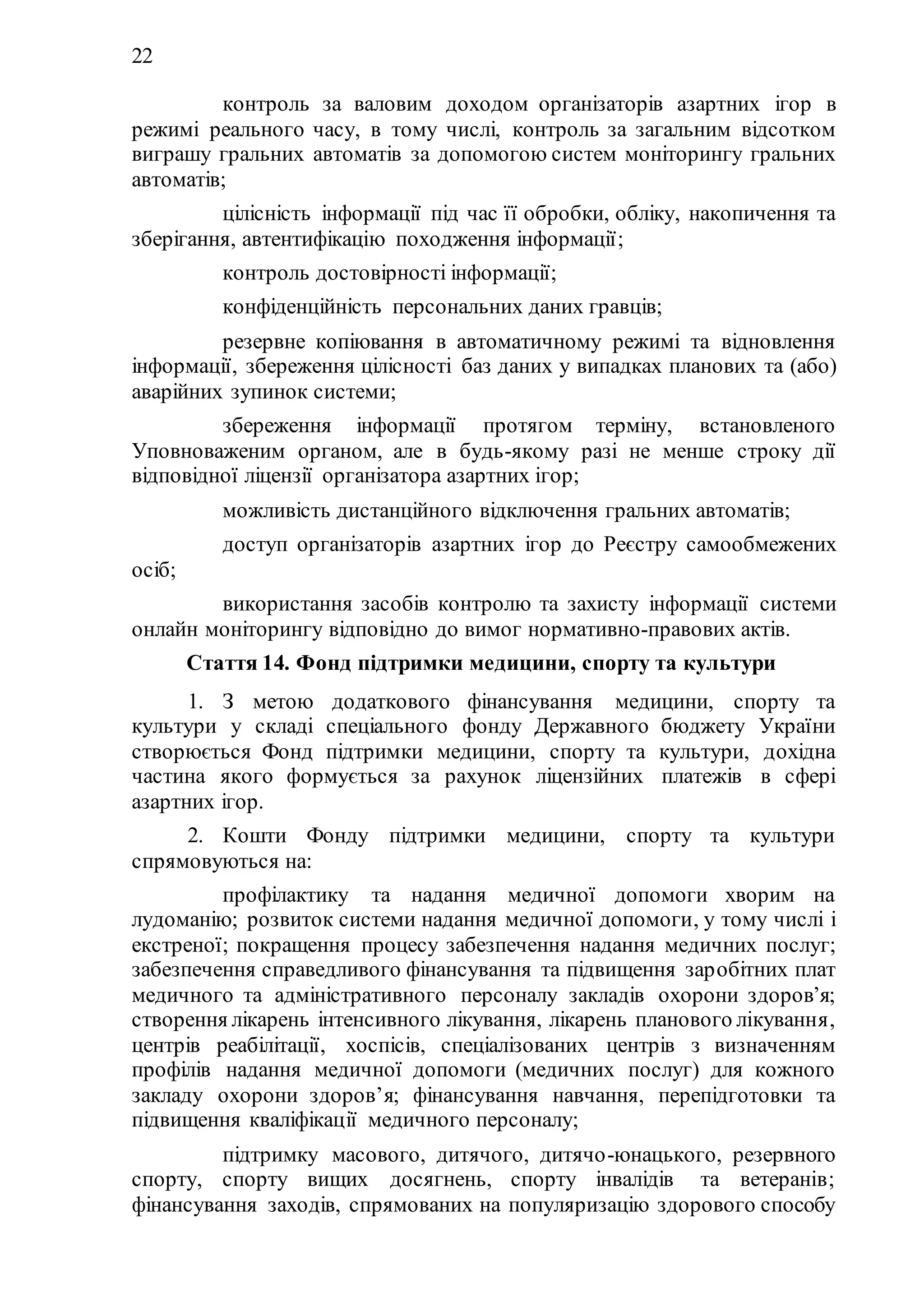 22
2) контроль за валовим доходом організаторів азартних ігор в
режимі реального часу, в тому числі, контроль за загальним відсотком
виграшу гральних автоматів за допомогою систем моніторингу гральних
автоматів;
3) цілісність інформації під час її обробки, обліку, накопичення та
зберігання, автентифікацію походження інформації;
4) контроль достовірності інформації;
5) конфіденційність персональних даних гравців;
6) резервне копіювання в автоматичному режимі та відновлення
інформації, збереження цілісності баз даних у випадках планових та (або)
аварійних зупинок системи;
7) збереження інформації протягом терміну, встановленого
Уповноваженим органом, але в будь-якому разі не менше строку дії
відповідної ліцензії організатора азартних ігор;
8) можливість дистанційного відключення гральних автоматів;
9) доступ організаторів азартних ігор до Реєстру самообмежених
осіб;
10) використання засобів контролю та захисту інформації системи
онлайн моніторингу відповідно до вимог нормативно-правових актів.
Стаття 14. Фонд підтримки медицини, спорту та культури
1. З метою додаткового фінансування медицини, спорту та
культури у складі спеціального фонду Державного бюджету України
створюється Фонд підтримки медицини, спорту та культури, дохідна
частина якого формується за рахунок ліцензійних платежів в сфері
азартних ігор.
2. Кошти Фонду підтримки медицини, спорту та культури
спрямовуються на:
1) профілактику та надання медичної допомоги хворим на
лудоманію; розвиток системи надання медичної допомоги, у тому числі і
екстреної; покращення процесу забезпечення надання медичних послуг;
забезпечення справедливого фінансування та підвищення заробітних плат
медичного та адміністративного персоналу закладів охорони здоров’я;
створення лікарень інтенсивного лікування, лікарень планового лікування,
центрів реабілітації, хоспісів, спеціалізованих центрів з визначенням
профілів надання медичної допомоги (медичних послуг) для кожного
закладу охорони здоров’я; фінансування навчання, перепідготовки та
підвищення кваліфікації медичного персоналу;
2) підтримку масового, дитячого, дитячо-юнацького, резервного
спорту, спорту вищих досягнень, спорту інвалідів та ветеранів;
фінансування заходів, спрямованих на популяризацію здорового способу
 