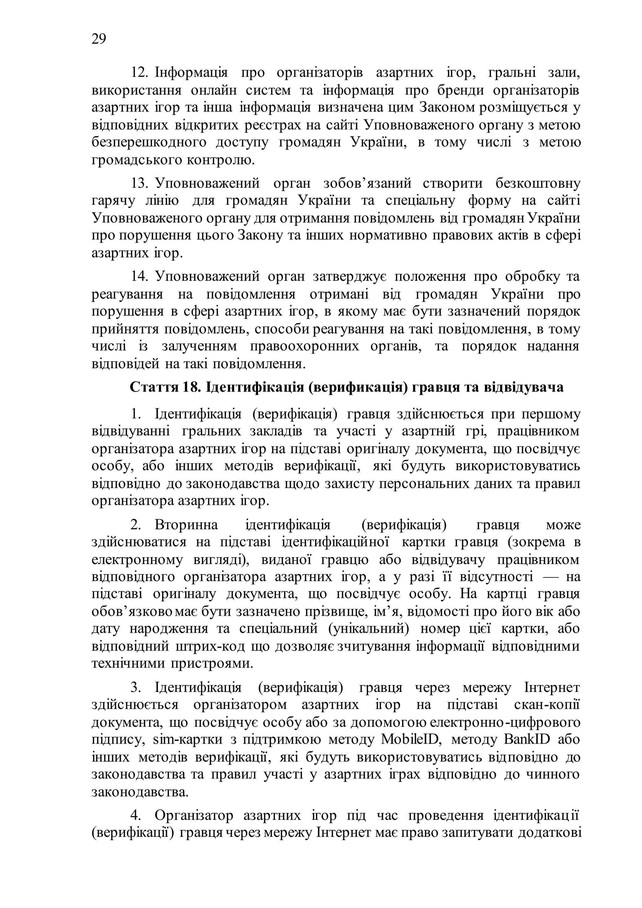 29
12. Інформація про організаторів азартних ігор, гральні зали,
використання онлайн систем та інформація про бренди організаторів
азартних ігор та інша інформація визначена цим Законом розміщується у
відповідних відкритих реєстрах на сайті Уповноваженого органу з метою
безперешкодного доступу громадян України, в тому числі з метою
громадського контролю.
13. Уповноважений орган зобов’язаний створити безкоштовну
гарячу лінію для громадян України та спеціальну форму на сайті
Уповноваженого органу для отримання повідомлень від громадянУкраїни
про порушення цього Закону та інших нормативно правових актів в сфері
азартних ігор.
14. Уповноважений орган затверджує положення про обробку та
реагування на повідомлення отримані від громадян України про
порушення в сфері азартних ігор, в якому має бути зазначений порядок
прийняття повідомлень, способи реагування на такі повідомлення, в тому
числі із залученням правоохоронних органів, та порядок надання
відповідей на такі повідомлення.
Стаття 18. Ідентифікація (верификація) гравця та відвідувача
1. Ідентифікація (верифікація) гравця здійснюється при першому
відвідуванні гральних закладів та участі у азартній грі, працівником
організатора азартних ігор на підставі оригіналу документа, що посвідчує
особу, або інших методів верифікації, які будуть використовуватись
відповідно до законодавства щодо захисту персональних даних та правил
організатора азартних ігор.
2. Вторинна ідентифікація (верифікація) гравця може
здійснюватися на підставі ідентифікаційної картки гравця (зокрема в
електронному вигляді), виданої гравцю або відвідувачу працівником
відповідного організатора азартних ігор, а у разі її відсутності — на
підставі оригіналу документа, що посвідчує особу. На картці гравця
обов’язковомає бути зазначено прізвище, ім’я, відомості про його вік або
дату народження та спеціальний (унікальний) номер цієї картки, або
відповідний штрих-код що дозволяє зчитування інформації відповідними
технічними пристроями.
3. Ідентифікація (верифікація) гравця через мережу Інтернет
здійснюється організатором азартних ігор на підставі скан-копії
документа, що посвідчує особу або за допомогою електронно-цифрового
підпису, sim-картки з підтримкою методу MobileID, методу BankID або
інших методів верифікації, які будуть використовуватись відповідно до
законодавства та правил участі у азартних іграх відповідно до чинного
законодавства.
4. Організатор азартних ігор під час проведення ідентифікації
(верифікації) гравця через мережу Інтернет має право запитувати додаткові
 