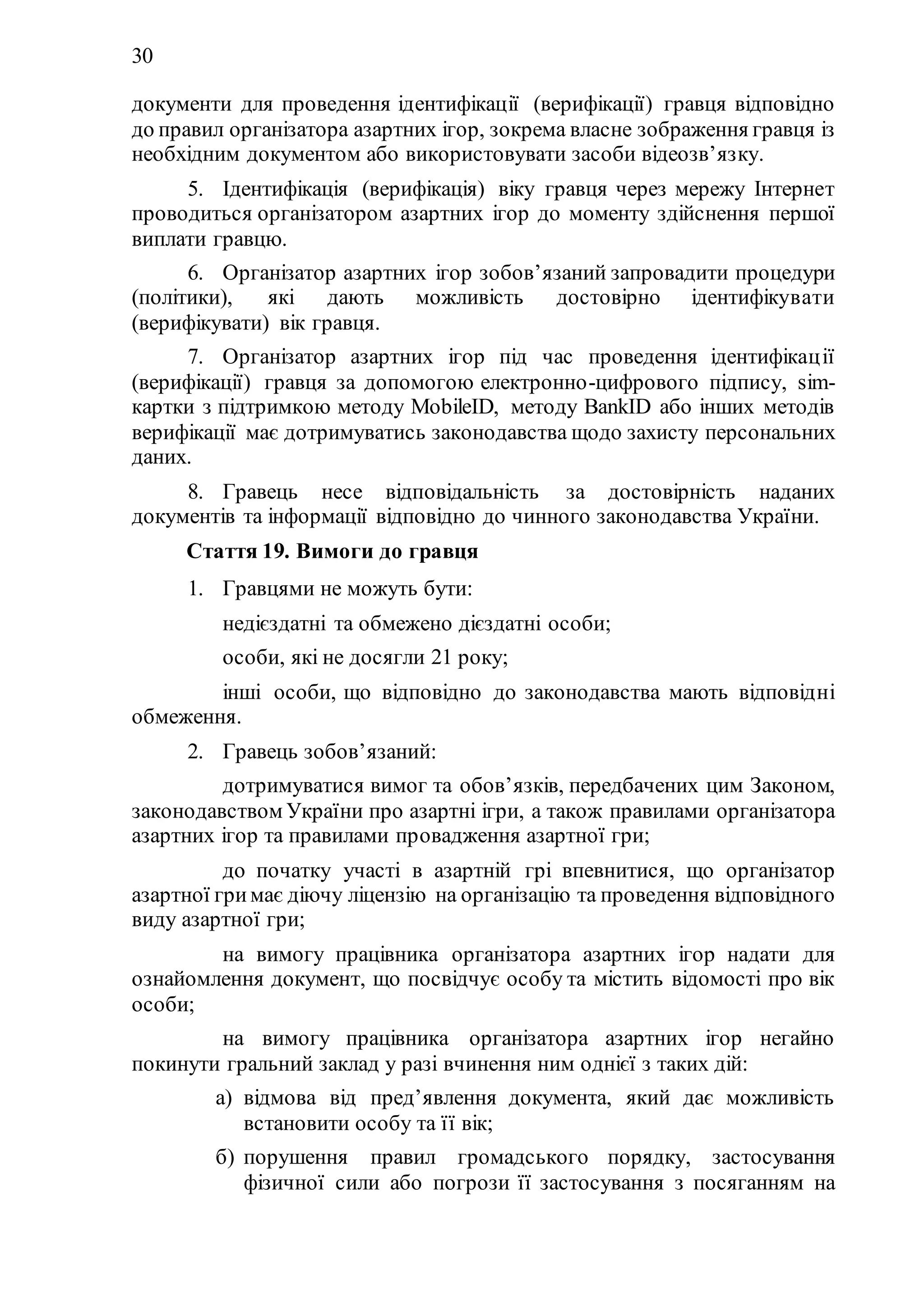 30
документи для проведення ідентифікації (верифікації) гравця відповідно
до правил організатора азартних ігор, зокрема власне зображення гравця із
необхідним документом або використовувати засоби відеозв’язку.
5. Ідентифікація (верифікація) віку гравця через мережу Інтернет
проводиться організатором азартних ігор до моменту здійснення першої
виплати гравцю.
6. Організатор азартних ігор зобов’язаний запровадити процедури
(політики), які дають можливість достовірно ідентифікувати
(верифікувати) вік гравця.
7. Організатор азартних ігор під час проведення ідентифікації
(верифікації) гравця за допомогою електронно-цифрового підпису, sim-
картки з підтримкою методу MobileID, методу BankID або інших методів
верифікації має дотримуватись законодавства щодо захисту персональних
даних.
8. Гравець несе відповідальність за достовірність наданих
документів та інформації відповідно до чинного законодавства України.
Стаття 19. Вимоги до гравця
1. Гравцями не можуть бути:
1) недієздатні та обмежено дієздатні особи;
2) особи, які не досягли 21 року;
3) інші особи, що відповідно до законодавства мають відповідні
обмеження.
2. Гравець зобов’язаний:
1) дотримуватися вимог та обов’язків, передбачених цим Законом,
законодавством України про азартні ігри, а також правилами організатора
азартних ігор та правилами провадження азартної гри;
2) до початку участі в азартній грі впевнитися, що організатор
азартної гримає діючу ліцензію на організацію та проведення відповідного
виду азартної гри;
3) на вимогу працівника організатора азартних ігор надати для
ознайомлення документ, що посвідчує особу та містить відомості про вік
особи;
4) на вимогу працівника організатора азартних ігор негайно
покинути гральний заклад у разі вчинення ним однієї з таких дій:
а) відмова від пред’явлення документа, який дає можливість
встановити особу та її вік;
б) порушення правил громадського порядку, застосування
фізичної сили або погрози її застосування з посяганням на
 