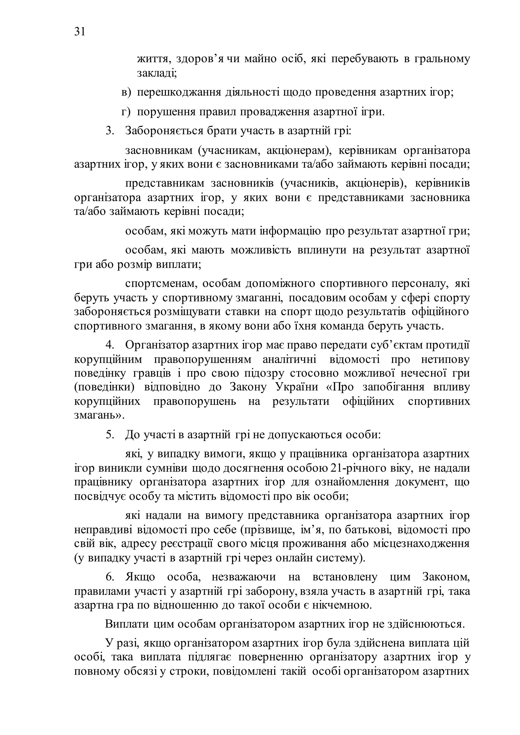 31
життя, здоров’я чи майно осіб, які перебувають в гральному
закладі;
в) перешкоджання діяльності щодо проведення азартних ігор;
г) порушення правил провадження азартної ігри.
3. Забороняється брати участь в азартній грі:
1) засновникам (учасникам, акціонерам), керівникам організатора
азартних ігор, у яких вони є засновниками та/або займають керівні посади;
2) представникам засновників (учасників, акціонерів), керівників
організатора азартних ігор, у яких вони є представниками засновника
та/або займають керівні посади;
3) особам, які можуть мати інформацію про результат азартної гри;
4) особам, які мають можливість вплинути на результат азартної
гри або розмір виплати;
5) спортсменам, особам допоміжного спортивного персоналу, які
беруть участь у спортивному змаганні, посадовим особам у сфері спорту
забороняється розміщувати ставки на спорт щодо результатів офіційного
спортивного змагання, в якому вони або їхня команда беруть участь.
4. Організатор азартних ігор має право передати суб’єктам протидії
корупційним правопорушенням аналітичні відомості про нетипову
поведінку гравців і про свою підозру стосовно можливої нечесної гри
(поведінки) відповідно до Закону України «Про запобігання впливу
корупційних правопорушень на результати офіційних спортивних
змагань».
5. До участі в азартній грі не допускаються особи:
1) які, у випадку вимоги, якщо у працівника організатора азартних
ігор виникли сумніви щодо досягнення особою 21-річного віку, не надали
працівнику організатора азартних ігор для ознайомлення документ, що
посвідчує особу та містить відомості про вік особи;
2) які надали на вимогу представника організатора азартних ігор
неправдиві відомості про себе (прізвище, ім’я, по батькові, відомості про
свій вік, адресу реєстрації свого місця проживання або місцезнаходження
(у випадку участі в азартній грі через онлайн систему).
6. Якщо особа, незважаючи на встановлену цим Законом,
правилами участі у азартній грі заборону, взяла участь в азартній грі, така
азартна гра по відношенню до такої особи є нікчемною.
Виплати цим особам організатором азартних ігор не здійснюються.
У разі, якщо організатором азартних ігор була здійснена виплата цій
особі, така виплата підлягає поверненню організатору азартних ігор у
повному обсязі у строки, повідомлені такій особі організатором азартних
 