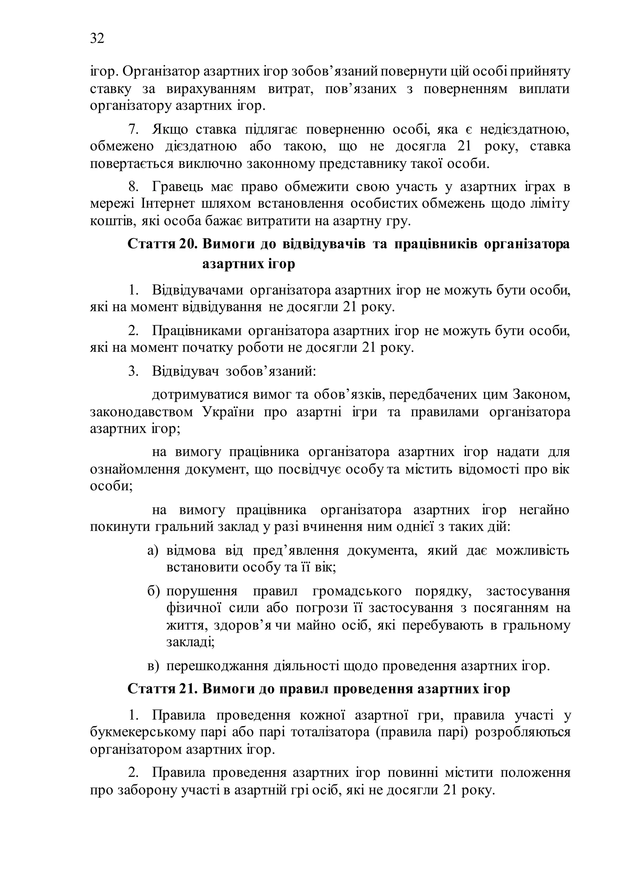 32
ігор. Організатор азартних ігор зобов’язанийповернути цій особіприйняту
ставку за вирахуванням витрат, пов’язаних з поверненням виплати
організатору азартних ігор.
7. Якщо ставка підлягає поверненню особі, яка є недієздатною,
обмежено дієздатною або такою, що не досягла 21 року, ставка
повертається виключно законному представнику такої особи.
8. Гравець має право обмежити свою участь у азартних іграх в
мережі Інтернет шляхом встановлення особистих обмежень щодо ліміту
коштів, які особа бажає витратити на азартну гру.
Стаття 20. Вимоги до відвідувачів та працівників організатора
азартних ігор
1. Відвідувачами організатора азартних ігор не можуть бути особи,
які на момент відвідування не досягли 21 року.
2. Працівниками організатора азартних ігор не можуть бути особи,
які на момент початку роботи не досягли 21 року.
3. Відвідувач зобов’язаний:
1) дотримуватися вимог та обов’язків, передбачених цим Законом,
законодавством України про азартні ігри та правилами організатора
азартних ігор;
2) на вимогу працівника організатора азартних ігор надати для
ознайомлення документ, що посвідчує особу та містить відомості про вік
особи;
3) на вимогу працівника організатора азартних ігор негайно
покинути гральний заклад у разі вчинення ним однієї з таких дій:
а) відмова від пред’явлення документа, який дає можливість
встановити особу та її вік;
б) порушення правил громадського порядку, застосування
фізичної сили або погрози її застосування з посяганням на
життя, здоров’я чи майно осіб, які перебувають в гральному
закладі;
в) перешкоджання діяльності щодо проведення азартних ігор.
Стаття 21. Вимоги до правил проведення азартних ігор
1. Правила проведення кожної азартної гри, правила участі у
букмекерському парі або парі тоталізатора (правила парі) розробляються
організатором азартних ігор.
2. Правила проведення азартних ігор повинні містити положення
про заборону участі в азартній грі осіб, які не досягли 21 року.
 