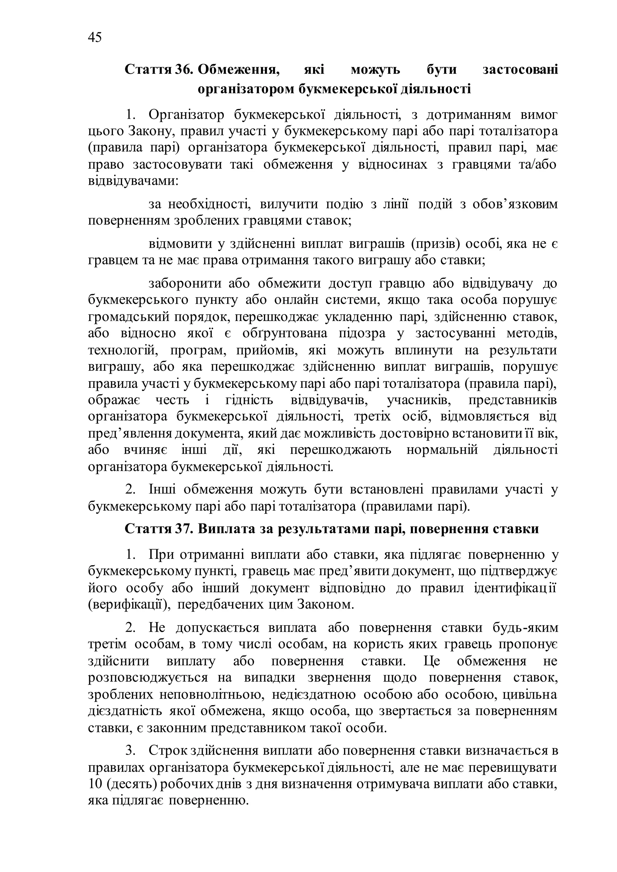 45
Стаття 36. Обмеження, які можуть бути застосовані
організатором букмекерської діяльності
1. Організатор букмекерської діяльності, з дотриманням вимог
цього Закону, правил участі у букмекерському парі або парі тоталізатора
(правила парі) організатора букмекерської діяльності, правил парі, має
право застосовувати такі обмеження у відносинах з гравцями та/або
відвідувачами:
1) за необхідності, вилучити подію з лінії подій з обов’язковим
поверненням зроблених гравцями ставок;
2) відмовити у здійсненні виплат виграшів (призів) особі, яка не є
гравцем та не має права отримання такого виграшу або ставки;
3) заборонити або обмежити доступ гравцю або відвідувачу до
букмекерського пункту або онлайн системи, якщо така особа порушує
громадський порядок, перешкоджає укладенню парі, здійсненню ставок,
або відносно якої є обґрунтована підозра у застосуванні методів,
технологій, програм, прийомів, які можуть вплинути на результати
виграшу, або яка перешкоджає здійсненню виплат виграшів, порушує
правила участі у букмекерському парі або парі тоталізатора (правила парі),
ображає честь і гідність відвідувачів, учасників, представників
організатора букмекерської діяльності, третіх осіб, відмовляється від
пред’явлення документа, який дає можливість достовірно встановитиїї вік,
або вчиняє інші дії, які перешкоджають нормальній діяльності
організатора букмекерської діяльності.
2. Інші обмеження можуть бути встановлені правилами участі у
букмекерському парі або парі тоталізатора (правилами парі).
Стаття 37. Виплата за результатами парі, повернення ставки
1. При отриманні виплати або ставки, яка підлягає поверненню у
букмекерському пункті, гравець має пред’явитидокумент, що підтверджує
його особу або інший документ відповідно до правил ідентифікації
(верифікації), передбачених цим Законом.
2. Не допускається виплата або повернення ставки будь-яким
третім особам, в тому числі особам, на користь яких гравець пропонує
здійснити виплату або повернення ставки. Це обмеження не
розповсюджується на випадки звернення щодо повернення ставок,
зроблених неповнолітньою, недієздатною особою або особою, цивільна
дієздатність якої обмежена, якщо особа, що звертається за поверненням
ставки, є законним представником такої особи.
3. Строк здійснення виплати або повернення ставки визначається в
правилах організатора букмекерської діяльності, але не має перевищувати
10 (десять) робочихднів з дня визначення отримувача виплати або ставки,
яка підлягає поверненню.
 