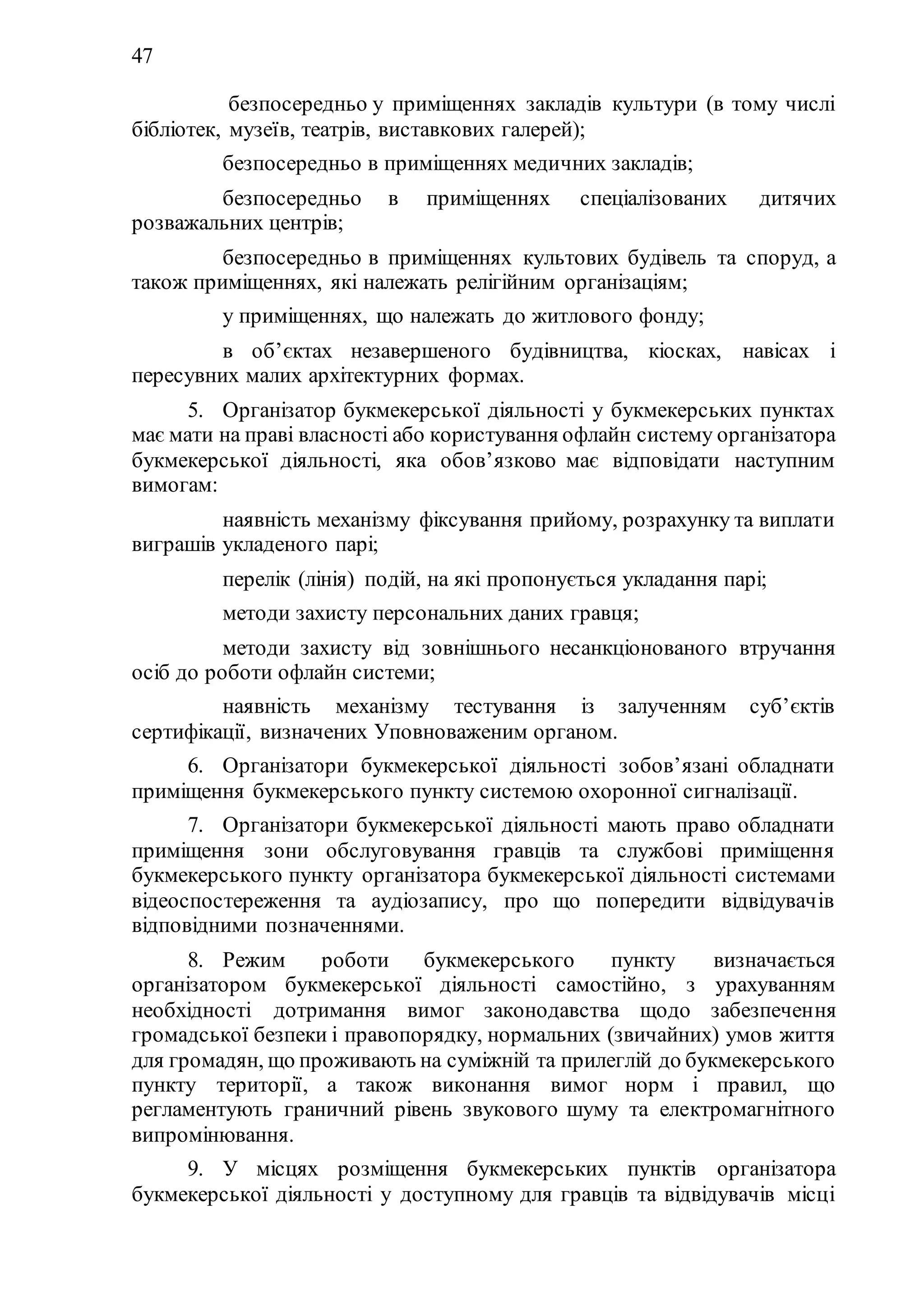 47
3) безпосередньо у приміщеннях закладів культури (в тому числі
бібліотек, музеїв, театрів, виставкових галерей);
4) безпосередньо в приміщеннях медичних закладів;
5) безпосередньо в приміщеннях спеціалізованих дитячих
розважальних центрів;
6) безпосередньо в приміщеннях культових будівель та споруд, а
також приміщеннях, які належать релігійним організаціям;
7) у приміщеннях, що належать до житлового фонду;
8) в об’єктах незавершеного будівництва, кіосках, навісах і
пересувних малих архітектурних формах.
5. Організатор букмекерської діяльності у букмекерських пунктах
має мати на праві власності або користування офлайн систему організатора
букмекерської діяльності, яка обов’язково має відповідати наступним
вимогам:
1) наявність механізму фіксування прийому, розрахунку та виплати
виграшів укладеного парі;
2) перелік (лінія) подій, на які пропонується укладання парі;
3) методи захисту персональних даних гравця;
4) методи захисту від зовнішнього несанкціонованого втручання
осіб до роботи офлайн системи;
5) наявність механізму тестування із залученням суб’єктів
сертифікації, визначених Уповноваженим органом.
6. Організатори букмекерської діяльності зобов’язані обладнати
приміщення букмекерського пункту системою охоронної сигналізації.
7. Організатори букмекерської діяльності мають право обладнати
приміщення зони обслуговування гравців та службові приміщення
букмекерського пункту організатора букмекерської діяльності системами
відеоспостереження та аудіозапису, про що попередити відвідувачів
відповідними позначеннями.
8. Режим роботи букмекерського пункту визначається
організатором букмекерської діяльності самостійно, з урахуванням
необхідності дотримання вимог законодавства щодо забезпечення
громадської безпеки і правопорядку, нормальних (звичайних) умов життя
для громадян, що проживають на суміжній та прилеглій до букмекерського
пункту території, а також виконання вимог норм і правил, що
регламентують граничний рівень звукового шуму та електромагнітного
випромінювання.
9. У місцях розміщення букмекерських пунктів організатора
букмекерської діяльності у доступному для гравців та відвідувачів місці
 
