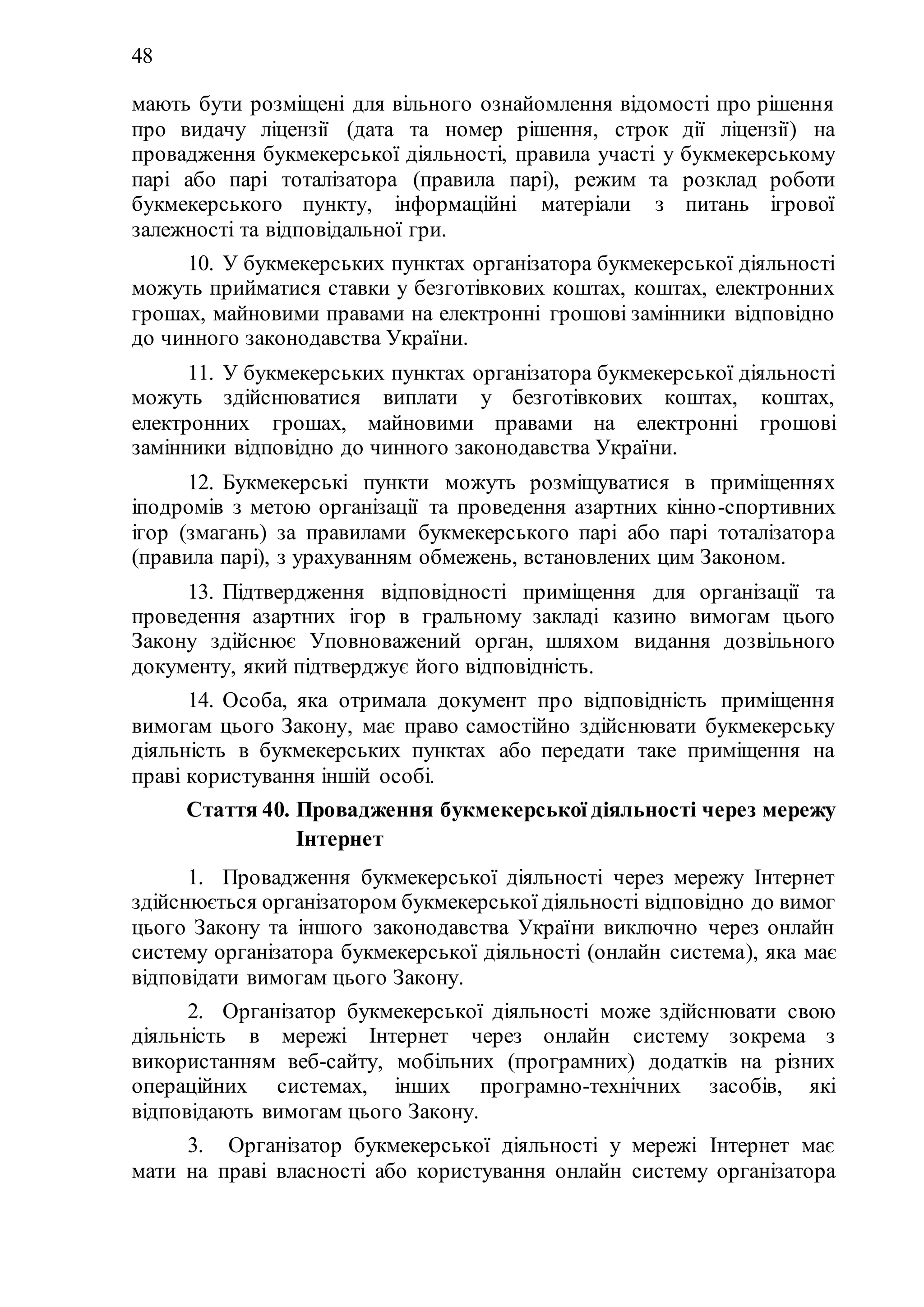 48
мають бути розміщені для вільного ознайомлення відомості про рішення
про видачу ліцензії (дата та номер рішення, строк дії ліцензії) на
провадження букмекерської діяльності, правила участі у букмекерському
парі або парі тоталізатора (правила парі), режим та розклад роботи
букмекерського пункту, інформаційні матеріали з питань ігрової
залежності та відповідальної гри.
10. У букмекерських пунктах організатора букмекерської діяльності
можуть прийматися ставки у безготівкових коштах, коштах, електронних
грошах, майновими правами на електронні грошові замінники відповідно
до чинного законодавства України.
11. У букмекерських пунктах організатора букмекерської діяльності
можуть здійснюватися виплати у безготівкових коштах, коштах,
електронних грошах, майновими правами на електронні грошові
замінники відповідно до чинного законодавства України.
12. Букмекерські пункти можуть розміщуватися в приміщеннях
іподромів з метою організації та проведення азартних кінно-спортивних
ігор (змагань) за правилами букмекерського парі або парі тоталізатора
(правила парі), з урахуванням обмежень, встановлених цим Законом.
13. Підтвердження відповідності приміщення для організації та
проведення азартних ігор в гральному закладі казино вимогам цього
Закону здійснює Уповноважений орган, шляхом видання дозвільного
документу, який підтверджує його відповідність.
14. Особа, яка отримала документ про відповідність приміщення
вимогам цього Закону, має право самостійно здійснювати букмекерську
діяльність в букмекерських пунктах або передати таке приміщення на
праві користування іншій особі.
Стаття 40. Провадження букмекерської діяльності через мережу
Інтернет
1. Провадження букмекерської діяльності через мережу Інтернет
здійснюється організатором букмекерської діяльності відповідно до вимог
цього Закону та іншого законодавства України виключно через онлайн
систему організатора букмекерської діяльності (онлайн система), яка має
відповідати вимогам цього Закону.
2. Організатор букмекерської діяльності може здійснювати свою
діяльність в мережі Інтернет через онлайн систему зокрема з
використанням веб-сайту, мобільних (програмних) додатків на різних
операційних системах, інших програмно-технічних засобів, які
відповідають вимогам цього Закону.
3. Організатор букмекерської діяльності у мережі Інтернет має
мати на праві власності або користування онлайн систему організатора
 