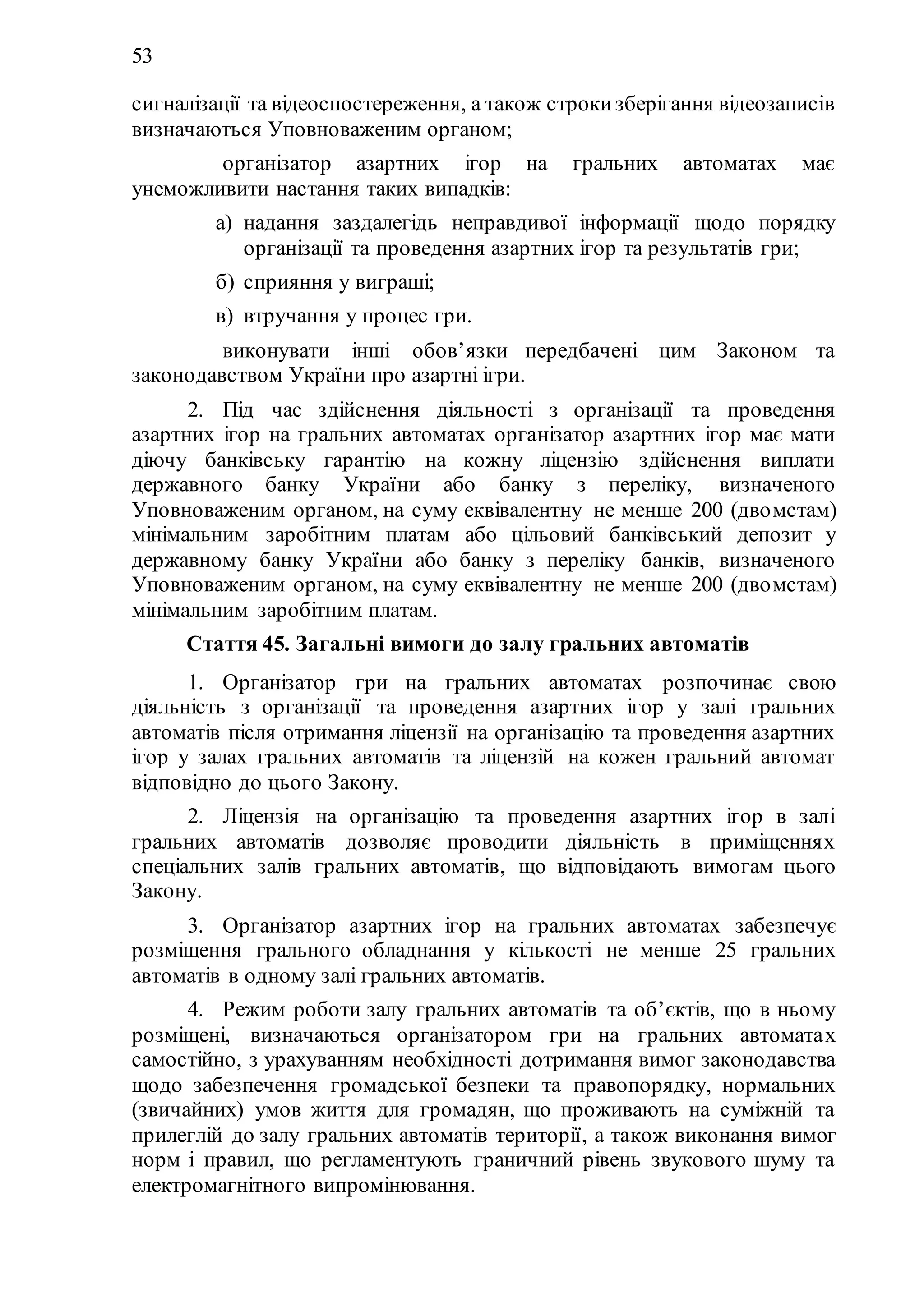53
сигналізації та відеоспостереження, а також строкизберігання відеозаписів
визначаються Уповноваженим органом;
2) організатор азартних ігор на гральних автоматах має
унеможливити настання таких випадків:
а) надання заздалегідь неправдивої інформації щодо порядку
організації та проведення азартних ігор та результатів гри;
б) сприяння у виграші;
в) втручання у процес гри.
3) виконувати інші обов’язки передбачені цим Законом та
законодавством України про азартні ігри.
2. Під час здійснення діяльності з організації та проведення
азартних ігор на гральних автоматах організатор азартних ігор має мати
діючу банківську гарантію на кожну ліцензію здійснення виплати
державного банку України або банку з переліку, визначеного
Уповноваженим органом, на суму еквівалентну не менше 200 (двомстам)
мінімальним заробітним платам або цільовий банківський депозит у
державному банку України або банку з переліку банків, визначеного
Уповноваженим органом, на суму еквівалентну не менше 200 (двомстам)
мінімальним заробітним платам.
Стаття 45. Загальні вимоги до залу гральних автоматів
1. Організатор гри на гральних автоматах розпочинає свою
діяльність з організації та проведення азартних ігор у залі гральних
автоматів після отримання ліцензії на організацію та проведення азартних
ігор у залах гральних автоматів та ліцензій на кожен гральний автомат
відповідно до цього Закону.
2. Ліцензія на організацію та проведення азартних ігор в залі
гральних автоматів дозволяє проводити діяльність в приміщеннях
спеціальних залів гральних автоматів, що відповідають вимогам цього
Закону.
3. Організатор азартних ігор на гральних автоматах забезпечує
розміщення грального обладнання у кількості не менше 25 гральних
автоматів в одному залі гральних автоматів.
4. Режим роботи залу гральних автоматів та об’єктів, що в ньому
розміщені, визначаються організатором гри на гральних автоматах
самостійно, з урахуванням необхідності дотримання вимог законодавства
щодо забезпечення громадської безпеки та правопорядку, нормальних
(звичайних) умов життя для громадян, що проживають на суміжній та
прилеглій до залу гральних автоматів території, а також виконання вимог
норм і правил, що регламентують граничний рівень звукового шуму та
електромагнітного випромінювання.
 