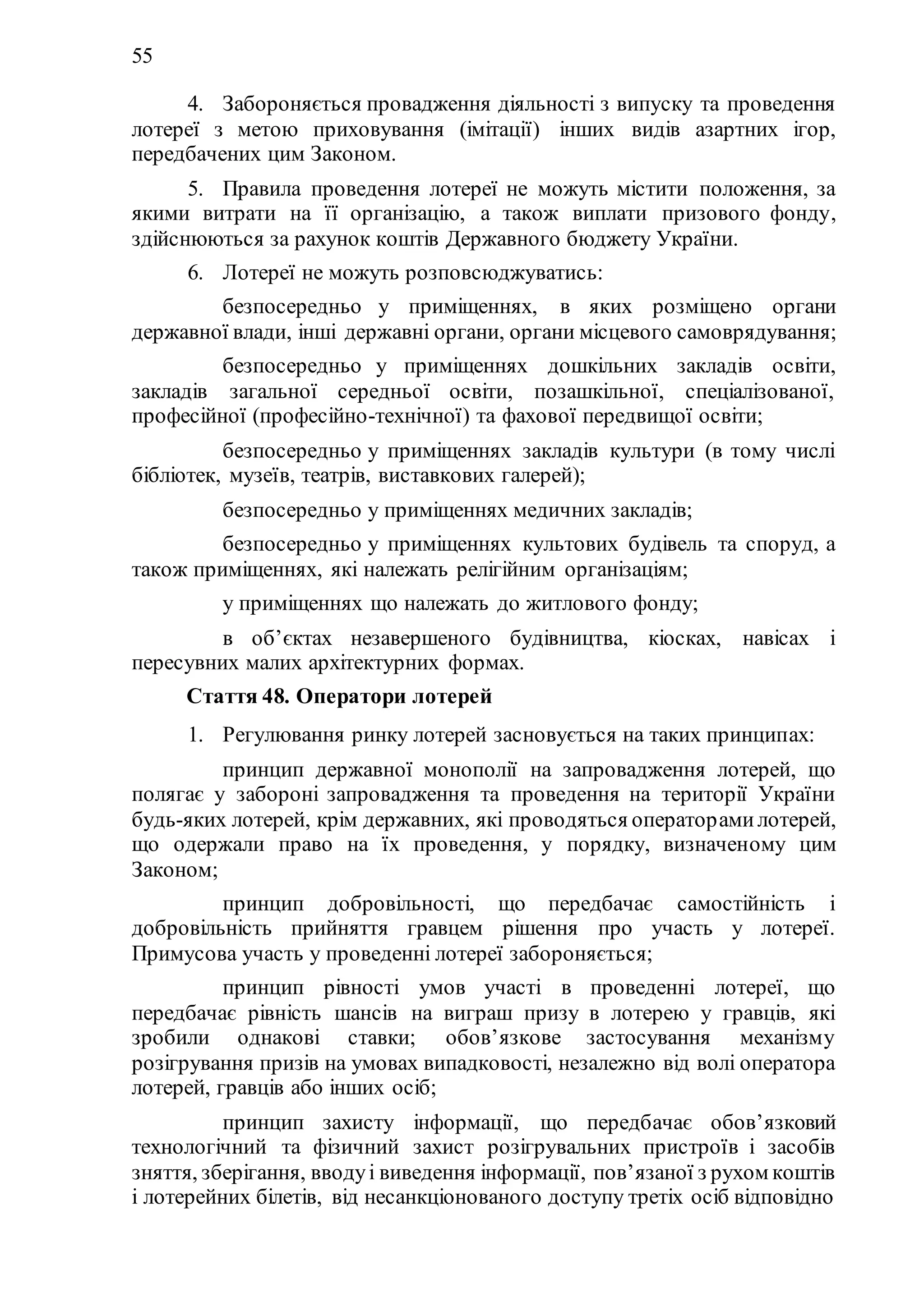 55
4. Забороняється провадження діяльності з випуску та проведення
лотереї з метою приховування (імітації) інших видів азартних ігор,
передбачених цим Законом.
5. Правила проведення лотереї не можуть містити положення, за
якими витрати на її організацію, а також виплати призового фонду,
здійснюються за рахунок коштів Державного бюджету України.
6. Лотереї не можуть розповсюджуватись:
1) безпосередньо у приміщеннях, в яких розміщено органи
державної влади, інші державні органи, органи місцевого самоврядування;
2) безпосередньо у приміщеннях дошкільних закладів освіти,
закладів загальної середньої освіти, позашкільної, спеціалізованої,
професійної (професійно-технічної) та фахової передвищоï освіти;
3) безпосередньо у приміщеннях закладів культури (в тому числі
бібліотек, музеїв, театрів, виставкових галерей);
4) безпосередньо у приміщеннях медичних закладів;
5) безпосередньо у приміщеннях культових будівель та споруд, а
також приміщеннях, які належать релігійним організаціям;
6) у приміщеннях що належать до житлового фонду;
7) в об’єктах незавершеного будівництва, кіосках, навісах і
пересувних малих архітектурних формах.
Стаття 48. Оператори лотерей
1. Регулювання ринку лотерей засновується на таких принципах:
1) принцип державної монополії на запровадження лотерей, що
полягає у забороні запровадження та проведення на території України
будь-яких лотерей, крім державних, які проводяться операторамилотерей,
що одержали право на їх проведення, у порядку, визначеному цим
Законом;
2) принцип добровільності, що передбачає самостійність і
добровільність прийняття гравцем рішення про участь у лотереї.
Примусова участь у проведенні лотереї забороняється;
3) принцип рівності умов участі в проведенні лотереї, що
передбачає рівність шансів на виграш призу в лотерею у гравців, які
зробили однакові ставки; обов’язкове застосування механізму
розігрування призів на умовах випадковості, незалежно від волі оператора
лотерей, гравців або інших осіб;
4) принцип захисту інформації, що передбачає обов’язковий
технологічний та фізичний захист розігрувальних пристроїв і засобів
зняття, зберігання, вводуі виведення інформації, пов’язаної з рухом коштів
і лотерейних білетів, від несанкціонованого доступу третіх осіб відповідно
 