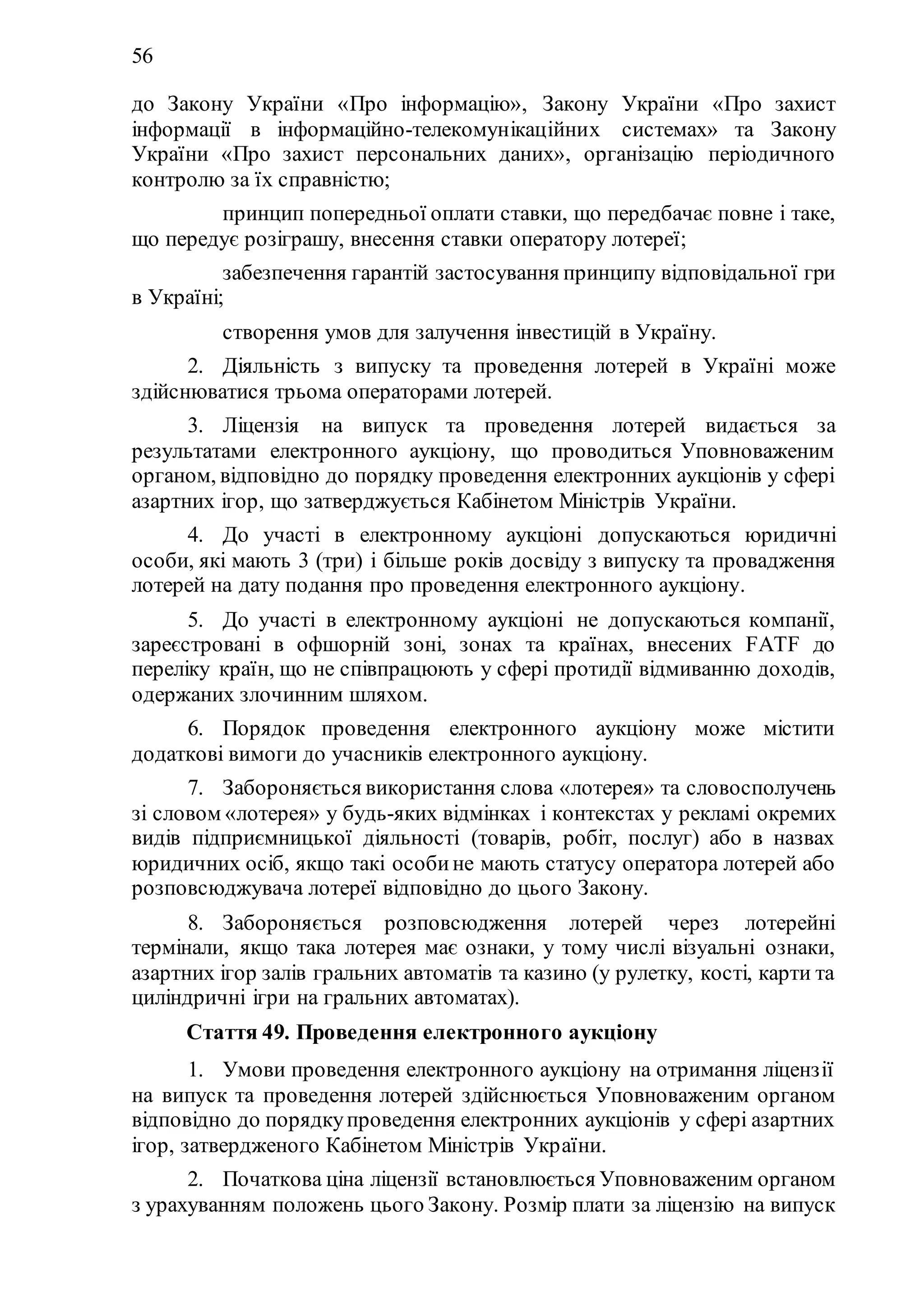 56
до Закону України «Про інформацію», Закону України «Про захист
інформації в інформаційно-телекомунікаційних системах» та Закону
України «Про захист персональних даних», організацію періодичного
контролю за їх справністю;
5) принцип попередньої оплати ставки, що передбачає повне і таке,
що передує розіграшу, внесення ставки оператору лотереї;
6) забезпечення гарантій застосування принципу відповідальної гри
в Україні;
7) створення умов для залучення інвестицій в Україну.
2. Діяльність з випуску та проведення лотерей в Україні може
здійснюватися трьома операторами лотерей.
3. Ліцензія на випуск та проведення лотерей видається за
результатами електронного аукціону, що проводиться Уповноваженим
органом, відповідно до порядку проведення електронних аукціонів у сфері
азартних ігор, що затверджується Кабінетом Міністрів України.
4. До участі в електронному аукціоні допускаються юридичні
особи, які мають 3 (три) і більше років досвіду з випуску та провадження
лотерей на дату подання про проведення електронного аукціону.
5. До участі в електронному аукціоні не допускаються компанії,
зареєстровані в офшорній зоні, зонах та країнах, внесених FATF до
переліку країн, що не співпрацюють у сфері протидії відмиванню доходів,
одержаних злочинним шляхом.
6. Порядок проведення електронного аукціону може містити
додаткові вимоги до учасників електронного аукціону.
7. Забороняється використання слова «лотерея» та словосполучень
зі словом «лотерея» у будь-яких відмінках і контекстах у рекламі окремих
видів підприємницької діяльності (товарів, робіт, послуг) або в назвах
юридичних осіб, якщо такі особине мають статусу оператора лотерей або
розповсюджувача лотереї відповідно до цього Закону.
8. Забороняється розповсюдження лотерей через лотерейні
термінали, якщо така лотерея має ознаки, у тому числі візуальні ознаки,
азартних ігор залів гральних автоматів та казино (у рулетку, кості, карти та
циліндричні ігри на гральних автоматах).
Стаття 49. Проведення електронного аукціону
1. Умови проведення електронного аукціону на отримання ліцензії
на випуск та проведення лотерей здійснюється Уповноваженим органом
відповідно до порядкупроведення електронних аукціонів у сфері азартних
ігор, затвердженого Кабінетом Міністрів України.
2. Початкова ціна ліцензії встановлюється Уповноваженим органом
з урахуванням положень цього Закону. Розмір плати за ліцензію на випуск
 