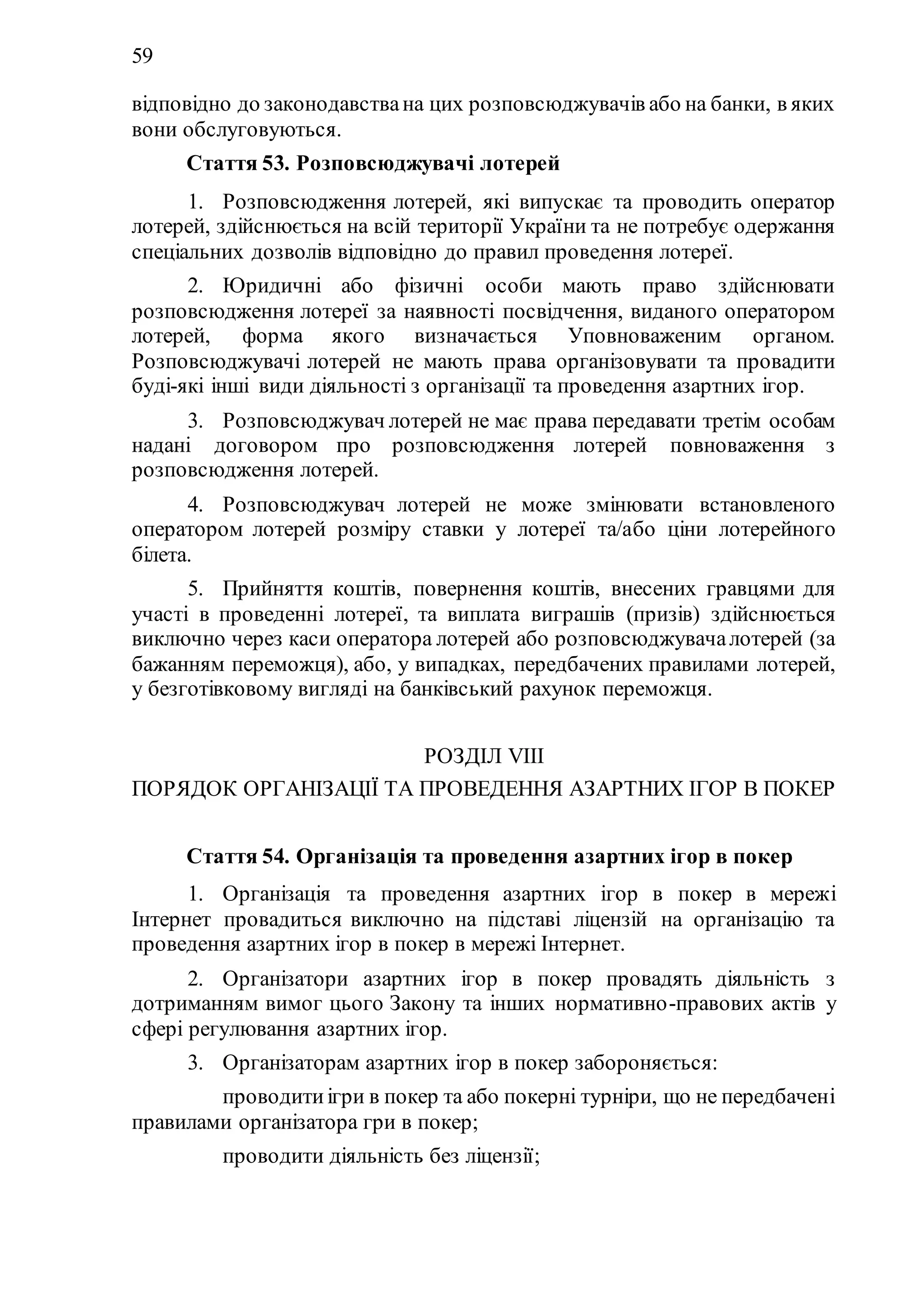 59
відповідно до законодавствана цих розповсюджувачів або на банки, в яких
вони обслуговуються.
Стаття 53. Розповсюджувачі лотерей
1. Розповсюдження лотерей, які випускає та проводить оператор
лотерей, здійснюється на всій території України та не потребує одержання
спеціальних дозволів відповідно до правил проведення лотереї.
2. Юридичні або фізичні особи мають право здійснювати
розповсюдження лотереї за наявності посвідчення, виданого оператором
лотерей, форма якого визначається Уповноваженим органом.
Розповсюджувачі лотерей не мають права організовувати та провадити
буді-які інші види діяльності з організації та проведення азартних ігор.
3. Розповсюджувач лотерей не має права передавати третім особам
надані договором про розповсюдження лотерей повноваження з
розповсюдження лотерей.
4. Розповсюджувач лотерей не може змінювати встановленого
оператором лотерей розміру ставки у лотереї та/або ціни лотерейного
білета.
5. Прийняття коштів, повернення коштів, внесених гравцями для
участі в проведенні лотереї, та виплата виграшів (призів) здійснюється
виключно через каси оператора лотерей або розповсюджувачалотерей (за
бажанням переможця), або, у випадках, передбачених правилами лотерей,
у безготівковому вигляді на банківський рахунок переможця.
РОЗДІЛ VIII
ПОРЯДОК ОРГАНІЗАЦІЇ ТА ПРОВЕДЕННЯ АЗАРТНИХ ІГОР В ПОКЕР
Стаття 54. Організація та проведення азартних ігор в покер
1. Організація та проведення азартних ігор в покер в мережі
Інтернет провадиться виключно на підставі ліцензій на організацію та
проведення азартних ігор в покер в мережі Інтернет.
2. Організатори азартних ігор в покер провадять діяльність з
дотриманням вимог цього Закону та інших нормативно-правових актів у
сфері регулювання азартних ігор.
3. Організаторам азартних ігор в покер забороняється:
1) проводитиігри в покер та або покерні турніри, що не передбачені
правилами організатора гри в покер;
2) проводити діяльність без ліцензії;
 