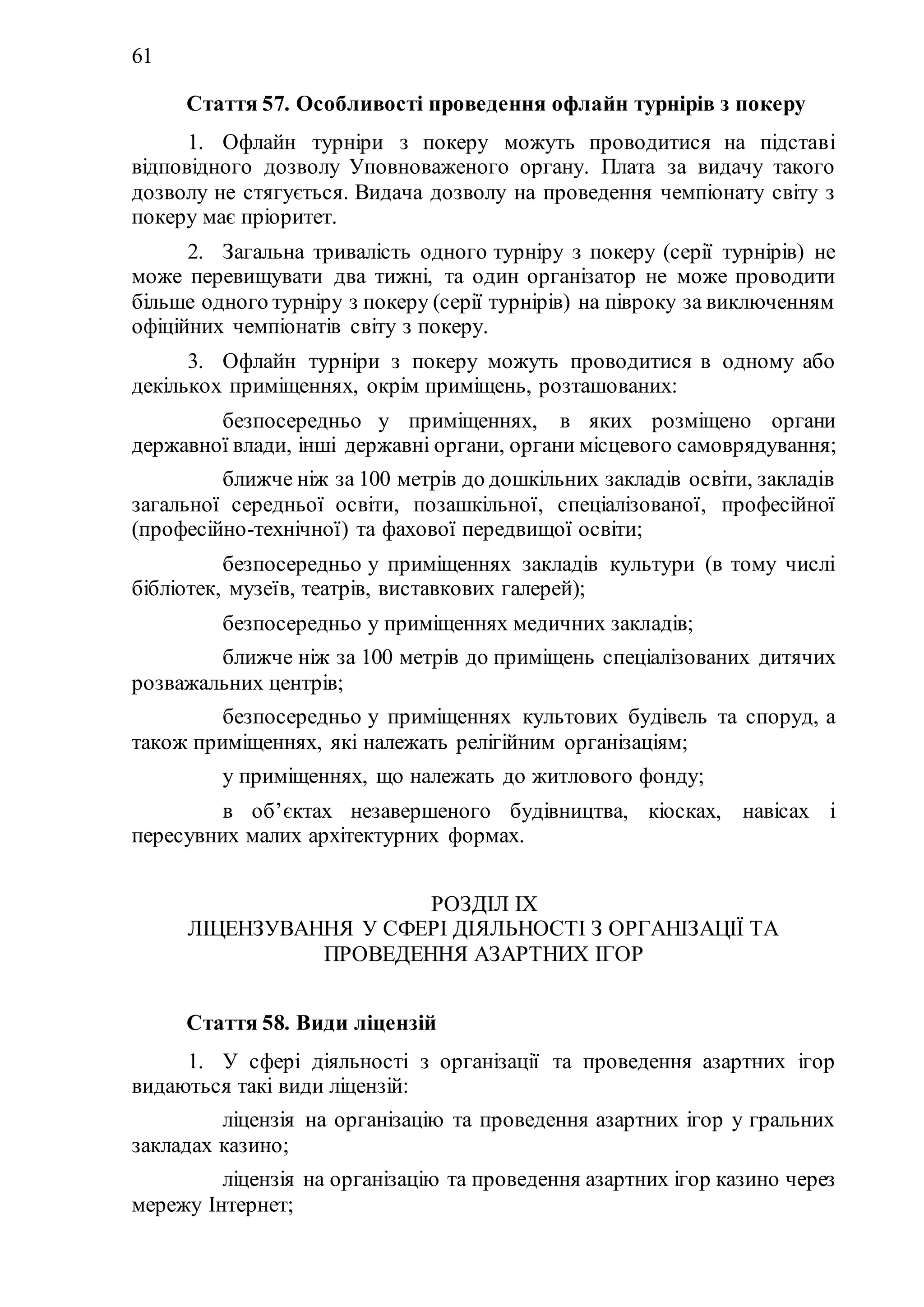 61
Стаття 57. Особливості проведення офлайн турнірів з покеру
1. Офлайн турніри з покеру можуть проводитися на підставі
відповідного дозволу Уповноваженого органу. Плата за видачу такого
дозволу не стягується. Видача дозволу на проведення чемпіонату світу з
покеру має пріоритет.
2. Загальна тривалість одного турніру з покеру (серії турнірів) не
може перевищувати два тижні, та один організатор не може проводити
більше одного турніру з покеру (серії турнірів) на півроку за виключенням
офіційних чемпіонатів світу з покеру.
3. Офлайн турніри з покеру можуть проводитися в одному або
декількох приміщеннях, окрім приміщень, розташованих:
1) безпосередньо у приміщеннях, в яких розміщено органи
державної влади, інші державні органи, органи місцевого самоврядування;
2) ближче ніж за 100 метрів до дошкільних закладів освіти, закладів
загальної середньої освіти, позашкільної, спеціалізованої, професійної
(професійно-технічної) та фахової передвищоï освіти;
3) безпосередньо у приміщеннях закладів культури (в тому числі
бібліотек, музеїв, театрів, виставкових галерей);
4) безпосередньо у приміщеннях медичних закладів;
5) ближче ніж за 100 метрів до приміщень спеціалізованих дитячих
розважальних центрів;
6) безпосередньо у приміщеннях культових будівель та споруд, а
також приміщеннях, які належать релігійним організаціям;
7) у приміщеннях, що належать до житлового фонду;
8) в об’єктах незавершеного будівництва, кіосках, навісах і
пересувних малих архітектурних формах.
РОЗДІЛ ІХ
ЛІЦЕНЗУВАННЯ У СФЕРІ ДІЯЛЬНОСТІ З ОРГАНІЗАЦІЇ ТА
ПРОВЕДЕННЯ АЗАРТНИХ ІГОР
Стаття 58. Види ліцензій
1. У сфері діяльності з організації та проведення азартних ігор
видаються такі види ліцензій:
1) ліцензія на організацію та проведення азартних ігор у гральних
закладах казино;
2) ліцензія на організацію та проведення азартних ігор казино через
мережу Інтернет;
 
