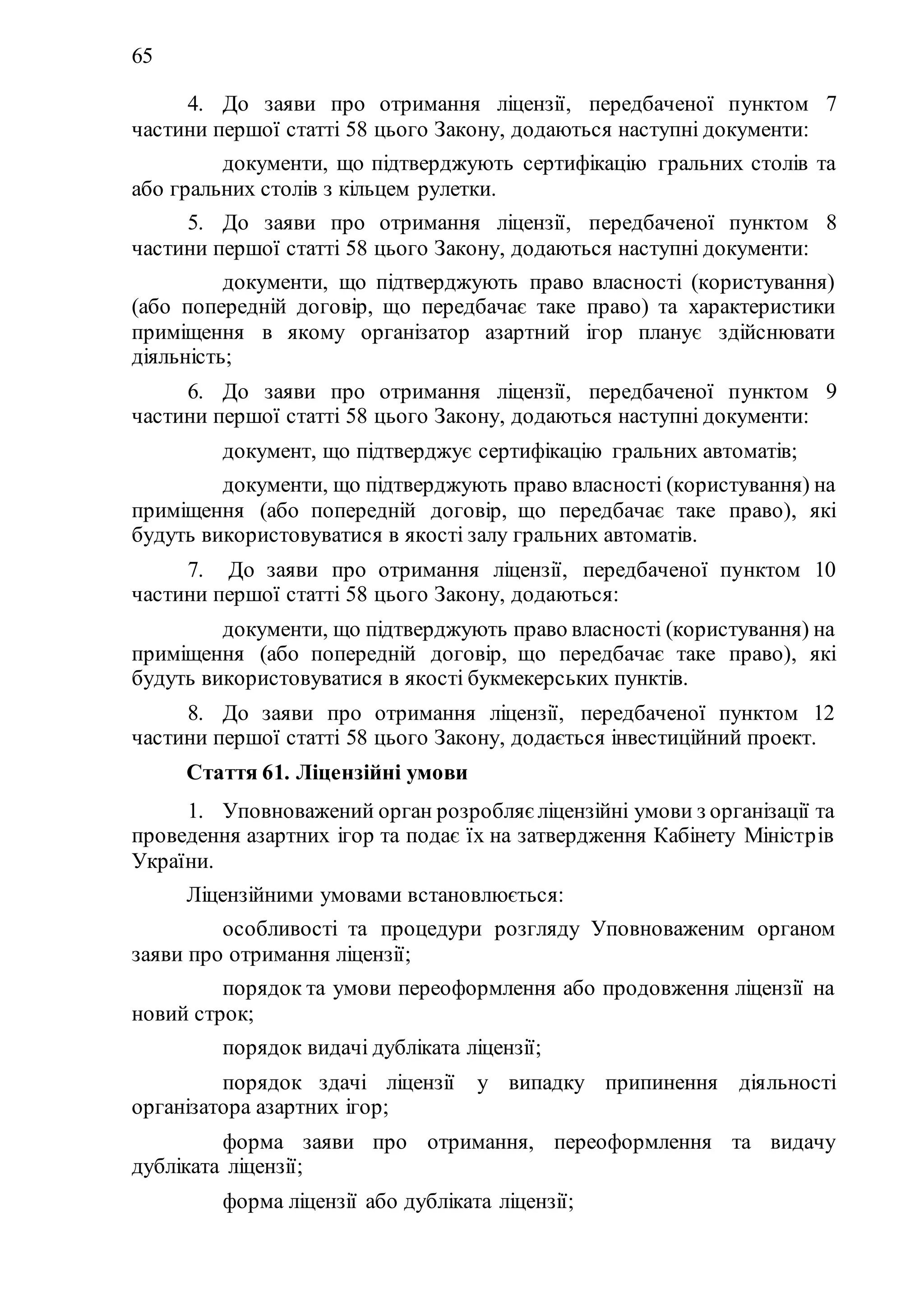 65
4. До заяви про отримання ліцензії, передбаченої пунктом 7
частини першої статті 58 цього Закону, додаються наступні документи:
1) документи, що підтверджують сертифікацію гральних столів та
або гральних столів з кільцем рулетки.
5. До заяви про отримання ліцензії, передбаченої пунктом 8
частини першої статті 58 цього Закону, додаються наступні документи:
1) документи, що підтверджують право власності (користування)
(або попередній договір, що передбачає таке право) та характеристики
приміщення в якому організатор азартний ігор планує здійснювати
діяльність;
6. До заяви про отримання ліцензії, передбаченої пунктом 9
частини першої статті 58 цього Закону, додаються наступні документи:
1) документ, що підтверджує сертифікацію гральних автоматів;
2) документи, що підтверджують право власності (користування) на
приміщення (або попередній договір, що передбачає таке право), які
будуть використовуватися в якості залу гральних автоматів.
7. До заяви про отримання ліцензії, передбаченої пунктом 10
частини першої статті 58 цього Закону, додаються:
1) документи, що підтверджують право власності (користування) на
приміщення (або попередній договір, що передбачає таке право), які
будуть використовуватися в якості букмекерських пунктів.
8. До заяви про отримання ліцензії, передбаченої пунктом 12
частини першої статті 58 цього Закону, додається інвестиційний проект.
Стаття 61. Ліцензійні умови
1. Уповноважений орган розробляє ліцензійні умови з організації та
проведення азартних ігор та подає їх на затвердження Кабінету Міністрів
України.
Ліцензійними умовами встановлюється:
1) особливості та процедури розгляду Уповноваженим органом
заяви про отримання ліцензії;
2) порядок та умови переоформлення або продовження ліцензії на
новий строк;
3) порядок видачі дубліката ліцензії;
4) порядок здачі ліцензії у випадку припинення діяльності
організатора азартних ігор;
5) форма заяви про отримання, переоформлення та видачу
дубліката ліцензії;
6) форма ліцензії або дубліката ліцензії;
 