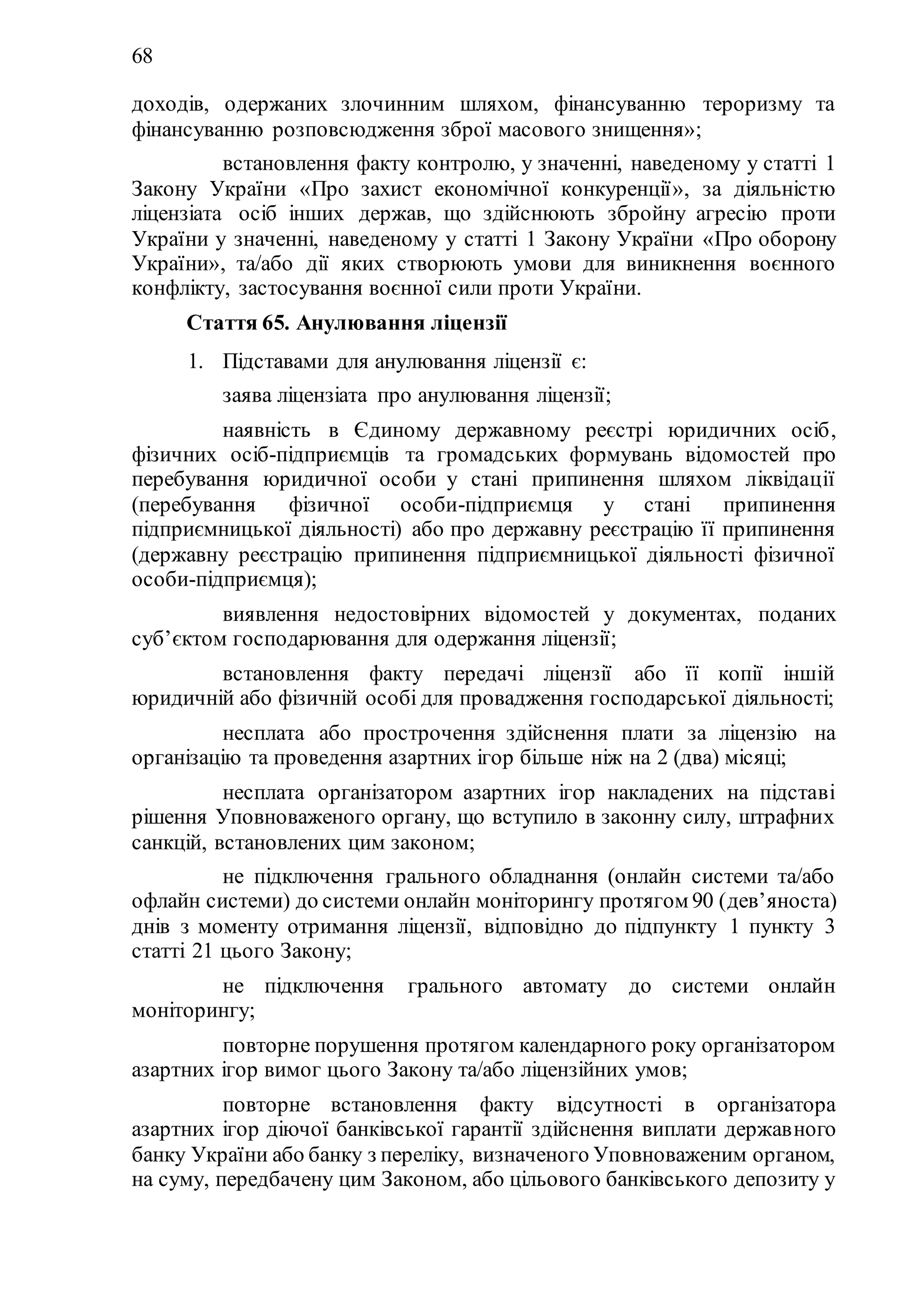 68
доходів, одержаних злочинним шляхом, фінансуванню тероризму та
фінансуванню розповсюдження зброї масового знищення»;
6) встановлення факту контролю, у значенні, наведеному у статті 1
Закону України «Про захист економічної конкуренції», за діяльністю
ліцензіата осіб інших держав, що здійснюють збройну агресію проти
України у значенні, наведеному у статті 1 Закону України «Про оборону
України», та/або дії яких створюють умови для виникнення воєнного
конфлікту, застосування воєнної сили проти України.
Стаття 65. Анулювання ліцензії
1. Підставами для анулювання ліцензії є:
1) заява ліцензіата про анулювання ліцензії;
2) наявність в Єдиному державному реєстрі юридичних осіб,
фізичних осіб-підприємців та громадських формувань відомостей про
перебування юридичної особи у стані припинення шляхом ліквідації
(перебування фізичної особи-підприємця у стані припинення
підприємницької діяльності) або про державну реєстрацію її припинення
(державну реєстрацію припинення підприємницької діяльності фізичної
особи-підприємця);
3) виявлення недостовірних відомостей у документах, поданих
суб’єктом господарювання для одержання ліцензії;
4) встановлення факту передачі ліцензії або її копії іншій
юридичній або фізичній особі для провадження господарської діяльності;
5) несплата або прострочення здійснення плати за ліцензію на
організацію та проведення азартних ігор більше ніж на 2 (два) місяці;
6) несплата організатором азартних ігор накладених на підставі
рішення Уповноваженого органу, що вступило в законну силу, штрафних
санкцій, встановлених цим законом;
7) не підключення грального обладнання (онлайн системи та/або
офлайн системи) до системи онлайн моніторингу протягом 90 (дев’яноста)
днів з моменту отримання ліцензії, відповідно до підпункту 1 пункту 3
статті 21 цього Закону;
8) не підключення грального автомату до системи онлайн
моніторингу;
9) повторне порушення протягом календарного року організатором
азартних ігор вимог цього Закону та/або ліцензійних умов;
10) повторне встановлення факту відсутності в організатора
азартних ігор діючої банківської гарантії здійснення виплати державного
банку України або банку з переліку, визначеного Уповноваженим органом,
на суму, передбачену цим Законом, або цільового банківського депозиту у
 