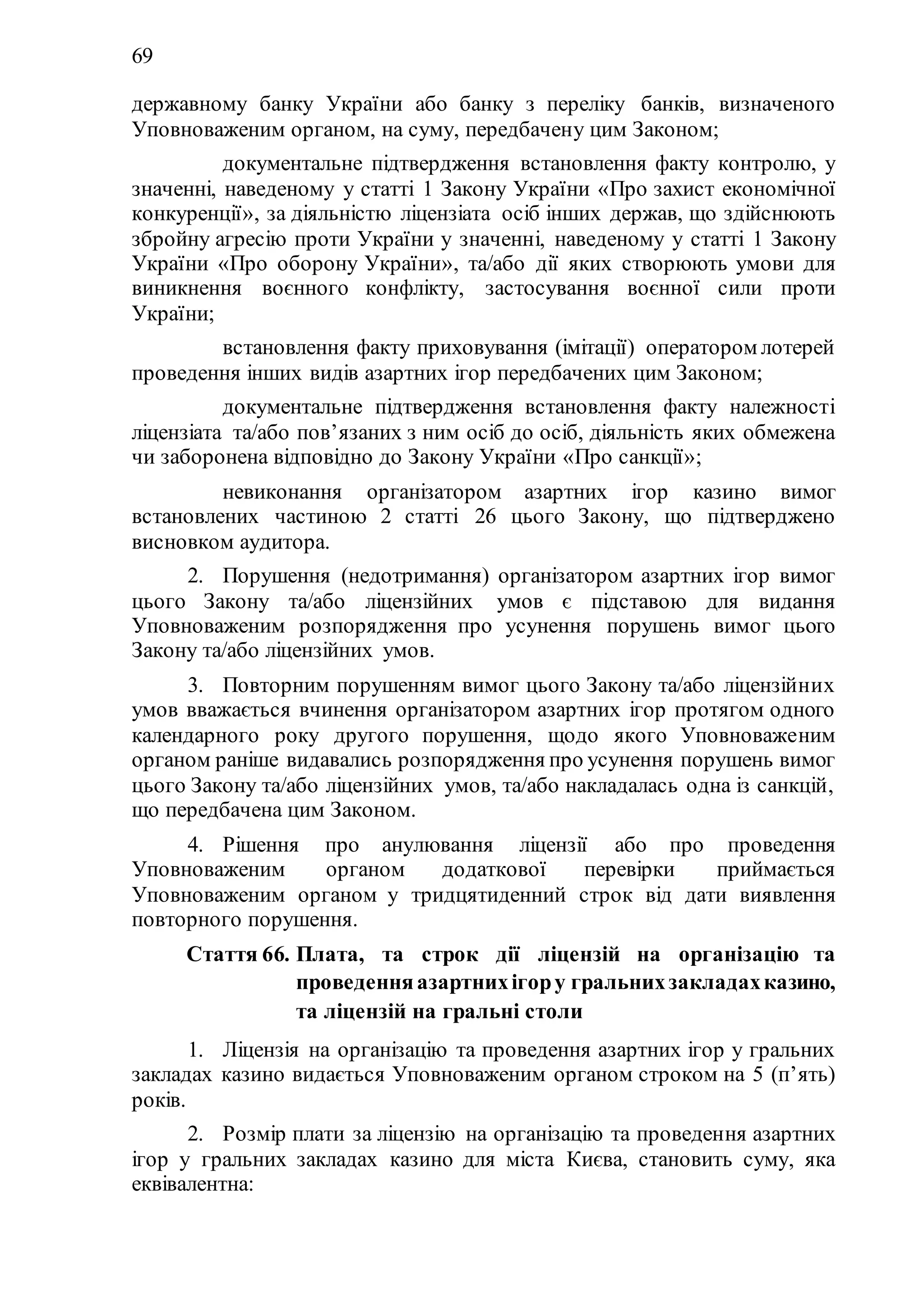 69
державному банку України або банку з переліку банків, визначеного
Уповноваженим органом, на суму, передбачену цим Законом;
11) документальне підтвердження встановлення факту контролю, у
значенні, наведеному у статті 1 Закону України «Про захист економічної
конкуренції», за діяльністю ліцензіата осіб інших держав, що здійснюють
збройну агресію проти України у значенні, наведеному у статті 1 Закону
України «Про оборону України», та/або дії яких створюють умови для
виникнення воєнного конфлікту, застосування воєнної сили проти
України;
12) встановлення факту приховування (імітації) оператором лотерей
проведення інших видів азартних ігор передбачених цим Законом;
13) документальне підтвердження встановлення факту належності
ліцензіата та/або пов’язаних з ним осіб до осіб, діяльність яких обмежена
чи заборонена відповідно до Закону України «Про санкції»;
14) невиконання організатором азартних ігор казино вимог
встановлених частиною 2 статті 26 цього Закону, що підтверджено
висновком аудитора.
2. Порушення (недотримання) організатором азартних ігор вимог
цього Закону та/або ліцензійних умов є підставою для видання
Уповноваженим розпорядження про усунення порушень вимог цього
Закону та/або ліцензійних умов.
3. Повторним порушенням вимог цього Закону та/або ліцензійних
умов вважається вчинення організатором азартних ігор протягом одного
календарного року другого порушення, щодо якого Уповноваженим
органом раніше видавались розпорядження про усунення порушень вимог
цього Закону та/або ліцензійних умов, та/або накладалась одна із санкцій,
що передбачена цим Законом.
4. Рішення про анулювання ліцензії або про проведення
Уповноваженим органом додаткової перевірки приймається
Уповноваженим органом у тридцятиденний строк від дати виявлення
повторного порушення.
Стаття 66. Плата, та строк дії ліцензій на організацію та
проведенняазартнихігору гральнихзакладахказино,
та ліцензій на гральні столи
1. Ліцензія на організацію та проведення азартних ігор у гральних
закладах казино видається Уповноваженим органом строком на 5 (п’ять)
років.
2. Розмір плати за ліцензію на організацію та проведення азартних
ігор у гральних закладах казино для міста Києва, становить суму, яка
еквівалентна:
 