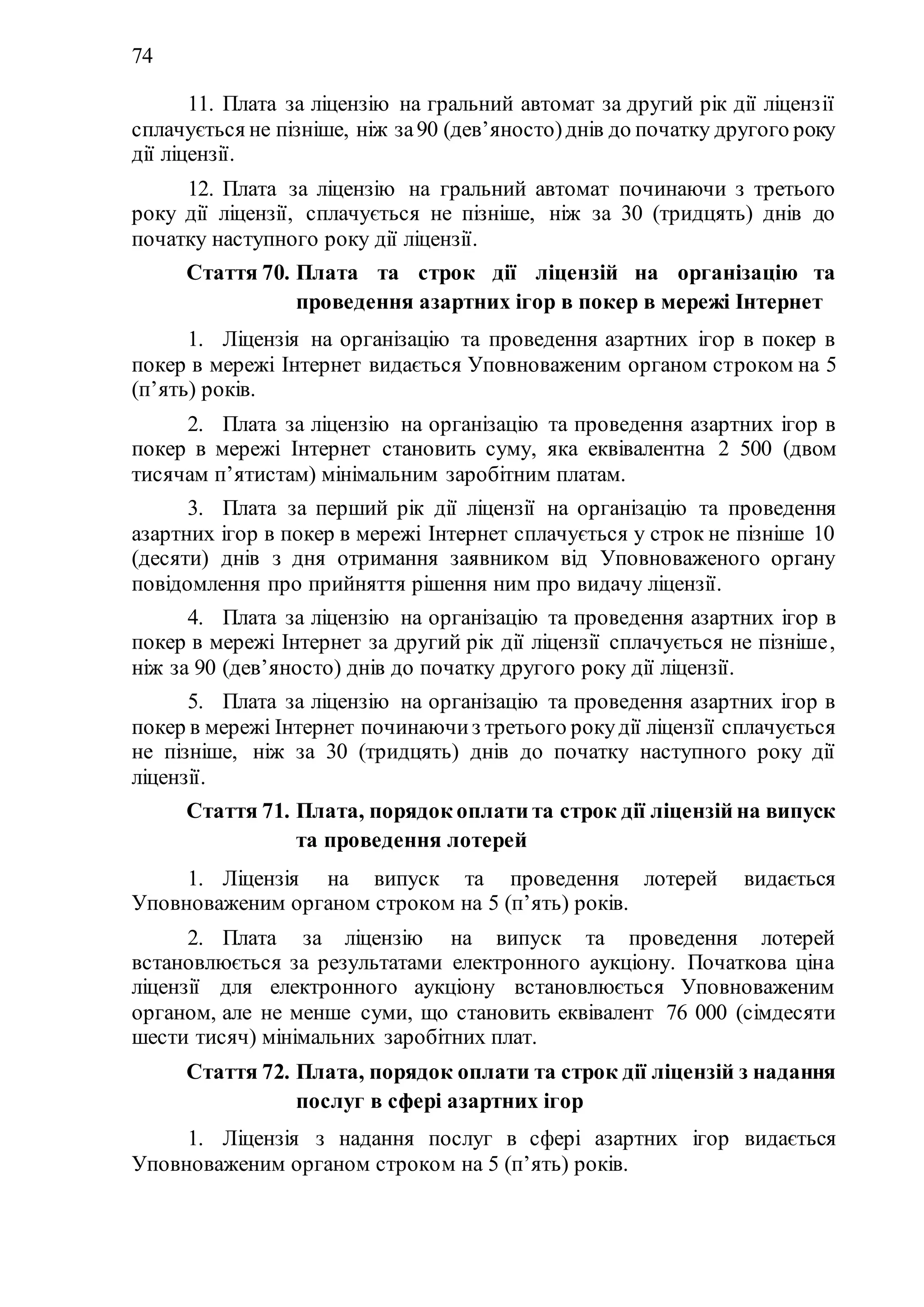 74
11. Плата за ліцензію на гральний автомат за другий рік дії ліцензії
сплачується не пізніше, ніж за90 (дев’яносто)днів до початку другого року
дії ліцензії.
12. Плата за ліцензію на гральний автомат починаючи з третього
року дії ліцензії, сплачується не пізніше, ніж за 30 (тридцять) днів до
початку наступного року дії ліцензії.
Стаття 70. Плата та строк дії ліцензій на організацію та
проведення азартних ігор в покер в мережі Інтернет
1. Ліцензія на організацію та проведення азартних ігор в покер в
покер в мережі Інтернет видається Уповноваженим органом строком на 5
(п’ять) років.
2. Плата за ліцензію на організацію та проведення азартних ігор в
покер в мережі Інтернет становить суму, яка еквівалентна 2 500 (двом
тисячам п’ятистам) мінімальним заробітним платам.
3. Плата за перший рік дії ліцензії на організацію та проведення
азартних ігор в покер в мережі Інтернет сплачується у строк не пізніше 10
(десяти) днів з дня отримання заявником від Уповноваженого органу
повідомлення про прийняття рішення ним про видачу ліцензії.
4. Плата за ліцензію на організацію та проведення азартних ігор в
покер в мережі Інтернет за другий рік дії ліцензії сплачується не пізніше,
ніж за 90 (дев’яносто) днів до початку другого року дії ліцензії.
5. Плата за ліцензію на організацію та проведення азартних ігор в
покер в мережі Інтернет починаючиз третього рокудії ліцензії сплачується
не пізніше, ніж за 30 (тридцять) днів до початку наступного року дії
ліцензії.
Стаття 71. Плата, порядок оплати та строк дії ліцензій на випуск
та проведення лотерей
1. Ліцензія на випуск та проведення лотерей видається
Уповноваженим органом строком на 5 (п’ять) років.
2. Плата за ліцензію на випуск та проведення лотерей
встановлюється за результатами електронного аукціону. Початкова ціна
ліцензії для електронного аукціону встановлюється Уповноваженим
органом, але не менше суми, що становить еквівалент 76 000 (сімдесяти
шести тисяч) мінімальних заробітних плат.
Стаття 72. Плата, порядок оплати та строк дії ліцензій з надання
послуг в сфері азартних ігор
1. Ліцензія з надання послуг в сфері азартних ігор видається
Уповноваженим органом строком на 5 (п’ять) років.
 