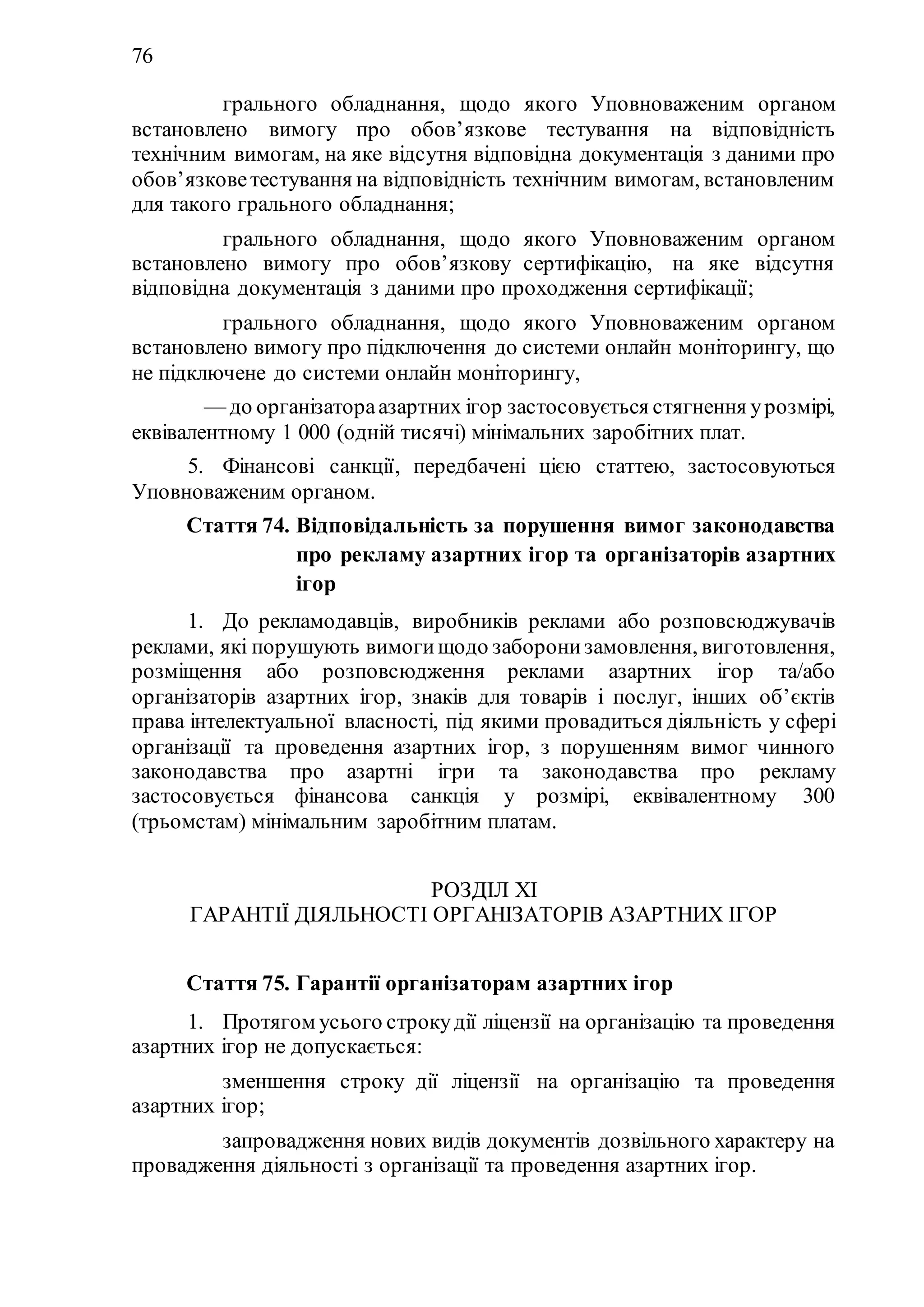 76
1) грального обладнання, щодо якого Уповноваженим органом
встановлено вимогу про обов’язкове тестування на відповідність
технічним вимогам, на яке відсутня відповідна документація з даними про
обов’язковетестування на відповідність технічним вимогам, встановленим
для такого грального обладнання;
2) грального обладнання, щодо якого Уповноваженим органом
встановлено вимогу про обов’язкову сертифікацію, на яке відсутня
відповідна документація з даними про проходження сертифікації;
3) грального обладнання, щодо якого Уповноваженим органом
встановлено вимогу про підключення до системи онлайн моніторингу, що
не підключене до системи онлайн моніторингу,
— до організатораазартних ігор застосовується стягнення урозмірі,
еквівалентному 1 000 (одній тисячі) мінімальних заробітних плат.
5. Фінансові санкції, передбачені цією статтею, застосовуються
Уповноваженим органом.
Стаття 74. Відповідальність за порушення вимог законодавства
про рекламу азартних ігор та організаторів азартних
ігор
1. До рекламодавців, виробників реклами або розповсюджувачів
реклами, які порушують вимогищодо заборонизамовлення, виготовлення,
розміщення або розповсюдження реклами азартних ігор та/або
організаторів азартних ігор, знаків для товарів і послуг, інших об’єктів
права інтелектуальної власності, під якими провадиться діяльність у сфері
організації та проведення азартних ігор, з порушенням вимог чинного
законодавства про азартні ігри та законодавства про рекламу
застосовується фінансова санкція у розмірі, еквівалентному 300
(трьомстам) мінімальним заробітним платам.
РОЗДІЛ ХI
ГАРАНТІЇ ДІЯЛЬНОСТІ ОРГАНІЗАТОРІВ АЗАРТНИХ ІГОР
Стаття 75. Гарантії організаторам азартних ігор
1. Протягом усього строкудії ліцензії на організацію та проведення
азартних ігор не допускається:
1) зменшення строку дії ліцензії на організацію та проведення
азартних ігор;
2) запровадження нових видів документів дозвільного характеру на
провадження діяльності з організації та проведення азартних ігор.
 