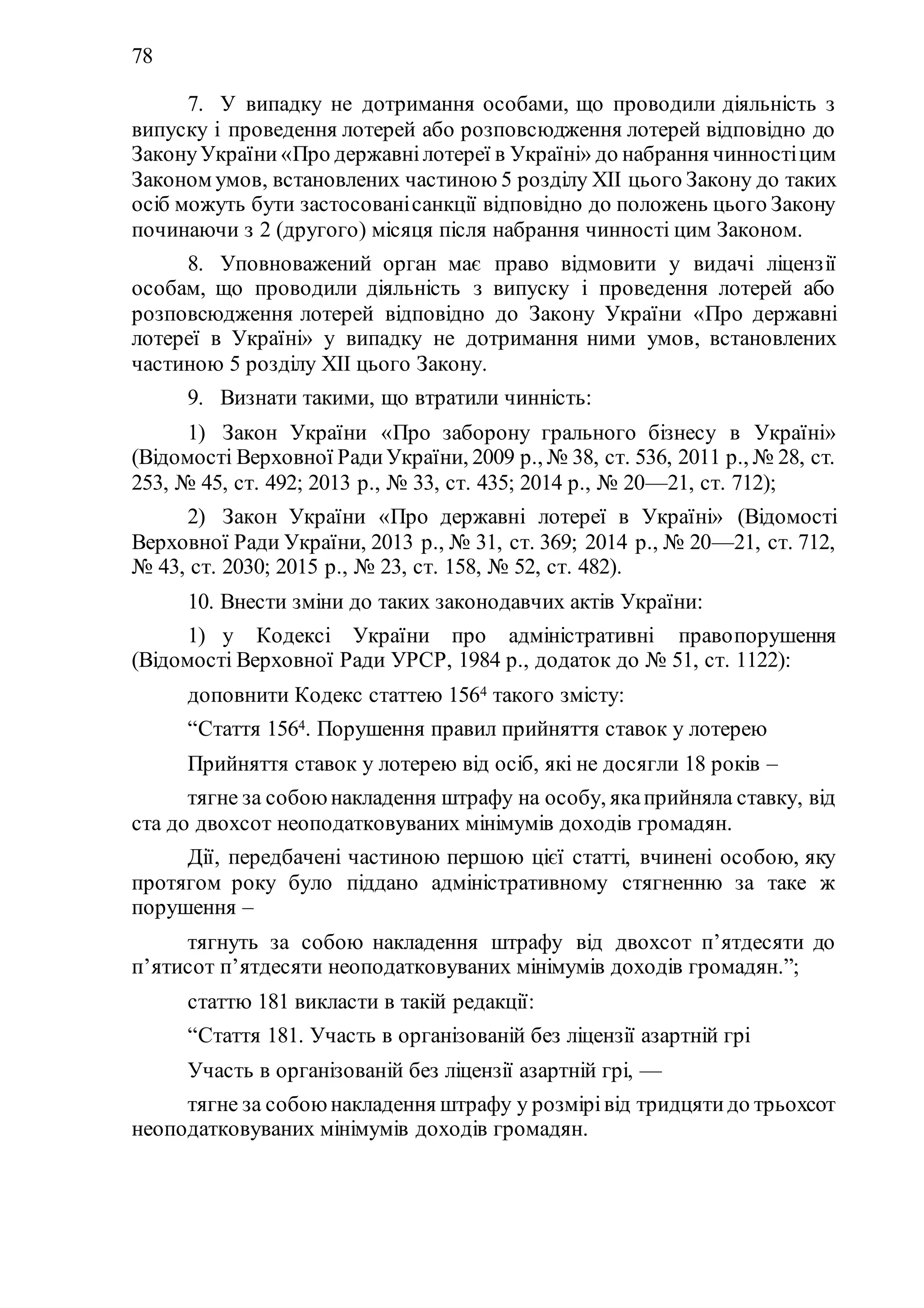 78
7. У випадку не дотримання особами, що проводили діяльність з
випуску і проведення лотерей або розповсюдження лотерей відповідно до
ЗаконуУкраїни «Про державнілотереї в Україні» до набрання чинностіцим
Законом умов, встановлених частиною 5 розділу ХII цього Закону до таких
осіб можуть бути застосованісанкції відповідно до положень цього Закону
починаючи з 2 (другого) місяця після набрання чинності цим Законом.
8. Уповноважений орган має право відмовити у видачі ліцензії
особам, що проводили діяльність з випуску і проведення лотерей або
розповсюдження лотерей відповідно до Закону України «Про державні
лотереї в Україні» у випадку не дотримання ними умов, встановлених
частиною 5 розділу ХII цього Закону.
9. Визнати такими, що втратили чинність:
1) Закон України «Про заборону грального бізнесу в Україні»
(Відомості Верховної РадиУкраїни, 2009 р., № 38, ст. 536, 2011 р., № 28, ст.
253, № 45, ст. 492; 2013 р., № 33, ст. 435; 2014 р., № 20—21, ст. 712);
2) Закон України «Про державні лотереї в Україні» (Відомості
Верховної Ради України, 2013 р., № 31, ст. 369; 2014 р., № 20—21, ст. 712,
№ 43, ст. 2030; 2015 р., № 23, ст. 158, № 52, ст. 482).
10. Внести зміни до таких законодавчих актів України:
1) у Кодексі України про адміністративні правопорушення
(Відомості Верховної Ради УРСР, 1984 р., додаток до № 51, ст. 1122):
доповнити Кодекс статтею 1564 такого змісту:
“Стаття 1564. Порушення правил прийняття ставок у лотерею
Прийняття ставок у лотерею від осіб, які не досягли 18 років –
тягне за собоюнакладення штрафу на особу, якаприйняла ставку, від
ста до двохсот неоподатковуваних мінімумів доходів громадян.
Дії, передбачені частиною першою цієї статті, вчинені особою, яку
протягом року було піддано адміністративному стягненню за таке ж
порушення –
тягнуть за собою накладення штрафу від двохсот п’ятдесяти до
п’ятисот п’ятдесяти неоподатковуваних мінімумів доходів громадян.”;
статтю 181 викласти в такій редакції:
“Стаття 181. Участь в організованій без ліцензії азартній грі
Участь в організованій без ліцензії азартній грі, —
тягне за собоюнакладення штрафу у розмірівід тридцятидо трьохсот
неоподатковуваних мінімумів доходів громадян.
 