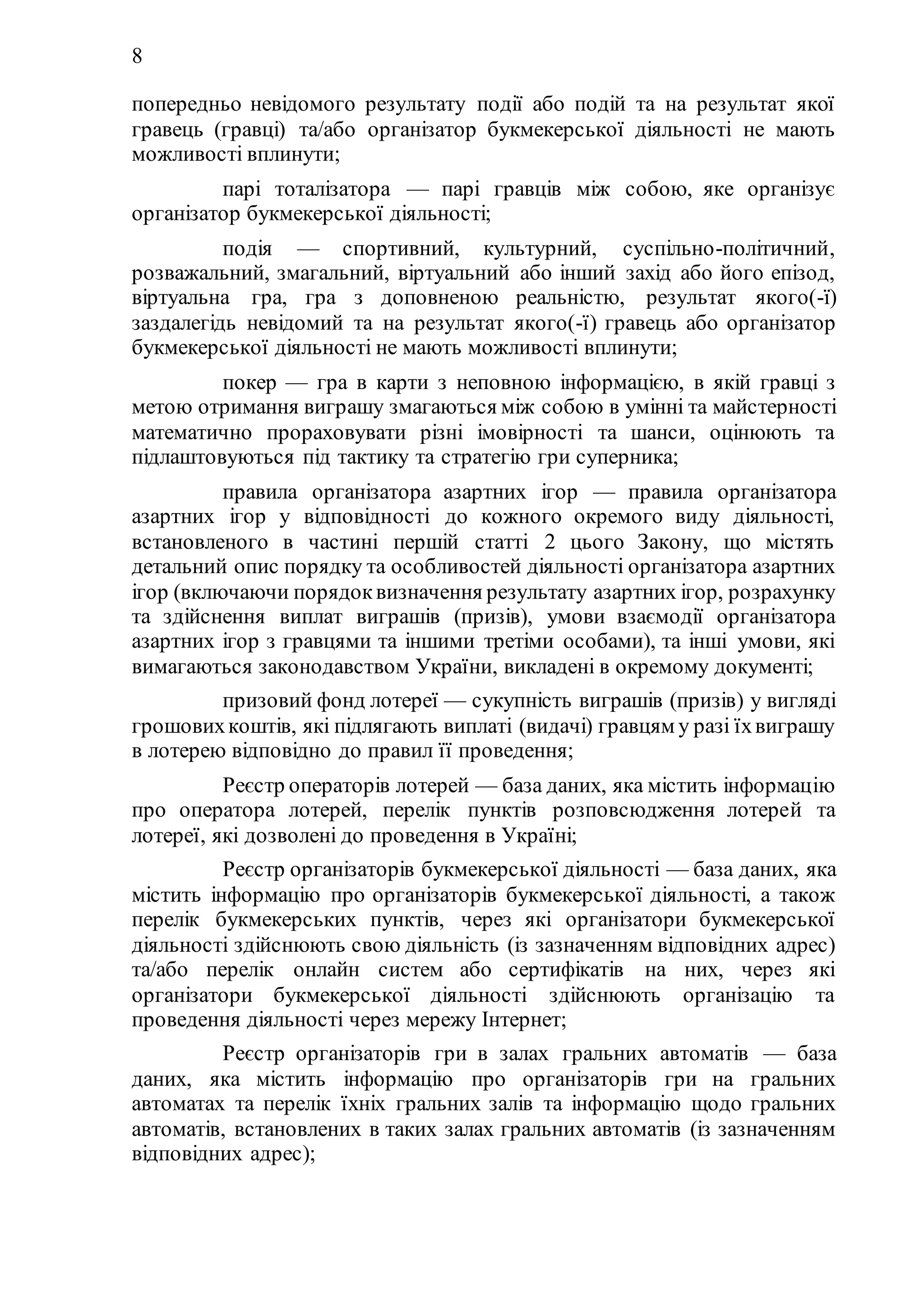 8
попередньо невідомого результату події або подій та на результат якої
гравець (гравці) та/або організатор букмекерської діяльності не мають
можливості вплинути;
59) парі тоталізатора — парі гравців між собою, яке організує
організатор букмекерської діяльності;
60) подія — спортивний, культурний, суспільно-політичний,
розважальний, змагальний, віртуальний або інший захід або його епізод,
віртуальна гра, гра з доповненою реальністю, результат якого(-ї)
заздалегідь невідомий та на результат якого(-ї) гравець або організатор
букмекерської діяльності не мають можливості вплинути;
61) покер — гра в карти з неповною інформацією, в якій гравці з
метою отримання виграшу змагаються між собою в умінні та майстерності
математично прораховувати різні імовірності та шанси, оцінюють та
підлаштовуються під тактику та стратегію гри суперника;
62) правила організатора азартних ігор — правила організатора
азартних ігор у відповідності до кожного окремого виду діяльності,
встановленого в частині першій статті 2 цього Закону, що містять
детальний опис порядку та особливостей діяльності організатора азартних
ігор (включаючи порядоквизначення результату азартних ігор, розрахунку
та здійснення виплат виграшів (призів), умови взаємодії організатора
азартних ігор з гравцями та іншими третіми особами), та інші умови, які
вимагаються законодавством України, викладені в окремому документі;
63) призовий фонд лотереї — сукупність виграшів (призів) у вигляді
грошовихкоштів, які підлягають виплаті (видачі) гравцям у разі їхвиграшу
в лотерею відповідно до правил її проведення;
64) Реєстр операторів лотерей — база даних, яка містить інформацію
про оператора лотерей, перелік пунктів розповсюдження лотерей та
лотереї, які дозволені до проведення в Україні;
65) Реєстр організаторів букмекерської діяльності — база даних, яка
містить інформацію про організаторів букмекерської діяльності, а також
перелік букмекерських пунктів, через які організатори букмекерської
діяльності здійснюють свою діяльність (із зазначенням відповідних адрес)
та/або перелік онлайн систем або сертифікатів на них, через які
організатори букмекерської діяльності здійснюють організацію та
проведення діяльності через мережу Інтернет;
66) Реєстр організаторів гри в залах гральних автоматів — база
даних, яка містить інформацію про організаторів гри на гральних
автоматах та перелік їхніх гральних залів та інформацію щодо гральних
автоматів, встановлених в таких залах гральних автоматів (із зазначенням
відповідних адрес);
 