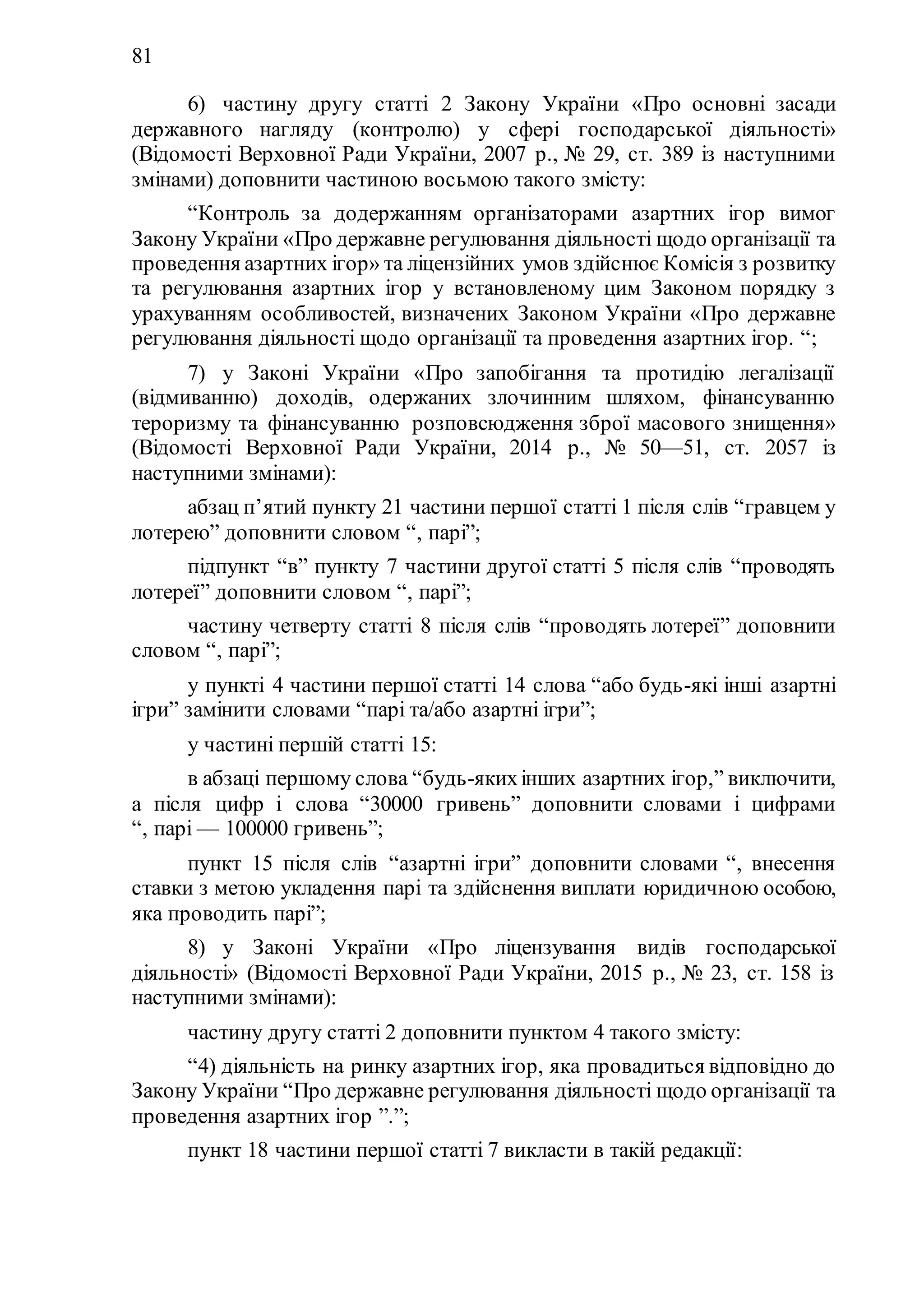 81
6) частину другу статті 2 Закону України «Про основні засади
державного нагляду (контролю) у сфері господарської діяльності»
(Відомості Верховної Ради України, 2007 р., № 29, ст. 389 із наступними
змінами) доповнити частиною восьмою такого змісту:
“Контроль за додержанням організаторами азартних ігор вимог
Закону України «Про державне регулювання діяльності щодо організації та
проведення азартних ігор» та ліцензійних умов здійснює Комісія з розвитку
та регулювання азартних ігор у встановленому цим Законом порядку з
урахуванням особливостей, визначених Законом України «Про державне
регулювання діяльності щодо організації та проведення азартних ігор. “;
7) у Законі України «Про запобігання та протидію легалізації
(відмиванню) доходів, одержаних злочинним шляхом, фінансуванню
тероризму та фінансуванню розповсюдження зброї масового знищення»
(Відомості Верховної Ради України, 2014 р., № 50—51, ст. 2057 із
наступними змінами):
абзац п’ятий пункту 21 частини першої статті 1 після слів “гравцем у
лотерею” доповнити словом “, парі”;
підпункт “в” пункту 7 частини другої статті 5 після слів “проводять
лотереї” доповнити словом “, парі”;
частину четверту статті 8 після слів “проводять лотереї” доповнити
словом “, парі”;
у пункті 4 частини першої статті 14 слова “або будь-які інші азартні
ігри” замінити словами “парі та/або азартні ігри”;
у частині першій статті 15:
в абзаці першому слова “будь-якихінших азартних ігор,” виключити,
а після цифр і слова “30000 гривень” доповнити словами і цифрами
“, парі — 100000 гривень”;
пункт 15 після слів “азартні ігри” доповнити словами “, внесення
ставки з метою укладення парі та здійснення виплати юридичною особою,
яка проводить парі”;
8) у Законі України «Про ліцензування видів господарської
діяльності» (Відомості Верховної Ради України, 2015 р., № 23, ст. 158 із
наступними змінами):
частину другу статті 2 доповнити пунктом 4 такого змісту:
“4) діяльність на ринку азартних ігор, яка провадиться відповідно до
Закону України “Про державне регулювання діяльності щодо організації та
проведення азартних ігор ”.”;
пункт 18 частини першої статті 7 викласти в такій редакції:
 