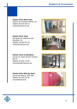 Regidoria de Comunicació




Centre Cívic Sant Joan
Jardins de Francesc Macià, s/n
Telèfon 93 815 80 42
ccijoan@vilanova.cat




Centre Cívic Tacó
Avinguda de Vilafranca del
Penedès, 26
Telèfon 93 893 63 58
ccitaco@vilanova.cat




Centre Cívic La Sardana
Carrer de Josep Anselm Clavés,
68-72
Telèfon 93 810 14 84
ccisardana@vilanova.cat




Centre Cívic Molí de Vent
Carrer de l’Aigua, 203-205
Telèfon 93 815 18 45
ccivent@vilanova




                                                 13
 